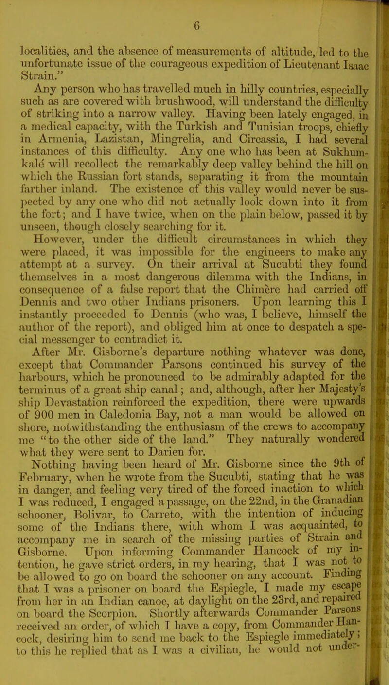 localities, and the absence of measurements of altitiule, led to the unfortunate issue of the courageous expedition of Lieutenant Isaac Strain. Any person who has travelled much in hilly countries, especially such as are covered with brushwood, will understand the difficulty of striking into a narrow valley. Having been lately engaged, in a medical capacity, with the Turkish and Tunisian troops, chiefly in Armenia, Lazistan, Mingrelia, .ind Circassia, I had several instances of this difficulty. Any one who has been at Sukhum- kald will recollect the remarkaljly deep valley behind the hiU on which the Russian fort stands, separating it from the mountain farther inland. The existence of tliis valley would never be sus- pected by any one who did not actually look down into it from the fort; and I have twice, when on the plain below, passed it by unseen, theugh closely searching for it. However, under the difficult circumstances in which they were placed, it was impossible for the engineers to make any attempt at a sui-vey. On their arrival at Sucubti they found themselves in a most dangex'ous dilemma with the Indians, in consequence of a false report that the Chimere had earned off Dennis and two other Indians prisoners. Upon learning this I instantly proceeded lo Dennis (who was, I believe, liimself the author of the report), and obliged him at once to despatch a spe- cial messenger to contradict it. After Mr. Gisborne's departure nothing whatever was done, except that Commander Parsons continued his survey of the liarbours, which he pronounced to be admirably adapted for the terminus of a great ship canal; and, although, after her Majesty's ship Devastation reinforced the expedition, there were upwards of 900 men in Caledonia Bay, not a man would be allowed on shore, notwithstanding the enthusiasm of the crews to accompany me to the other side of the land. They naturally wondered what they were sent to Darien for. Nothing having been heai-d of Mr. Gisborne since the 9th of February, when he wrote from the Sucubti, stating tliat he was in danger, and feeling very tired of the forced inaction to which I was reduced, I engaged a passage, on the 22nd, in the Granudiaa schooner. Bolivar, to Carreto, with the intention of inducing some of the Indians there, with whom I was acquainted, to accompany me in search of the missing parties of Strain and Gisborne. Upon informing Commander Hancock of my in- tention, he gave strict orders, in my hearing, that I was not to be allowed to go on board the schooner on any account. Finding tliat I was a prisoner on board the Espiegle, I made my escape from her in an Indian canoe, at daylight on the 23rd, and repaired on board the Scorpion. Shortly afterwards Commander Parsons received an order, of which I have a cojiy, from Commander Han- cock, desiring him to send me back to the Espiegle immediately; to this lie replied that as I was a civilian, he would not under-