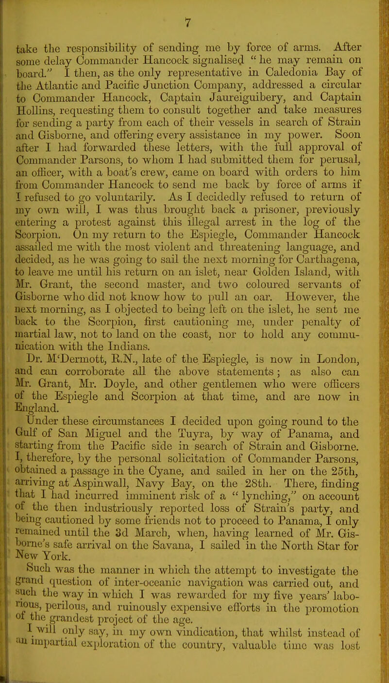 take the responsibility of sending me by force of arms. After some delay Commander Hancock signalised^ lie may remain on Ijoard. I then, as the only representative in Caledonia Bay of the Atlantic and Pacific Junction Company, addressed a cii'cular to Commander Hancock, Captain Jaureiguibery, and Captain Hollins, requesting them to consult together and take measures lor sending a party from each of their vessels in search of Strain and Gisborne, and offering every assistance in my power. Soon after I had forwarded these letters, with the lull approval of Commander Parsons, to whom I had submitted them for perusal, an officer, with a boat's crew, came on board with orders to him from Commander Hancock to send me back by force of arms if I refused to go voluntarily. As I decidedly refused to return of my own will, I was thus brought back a prisoner, previously utermg a protest against this illegal arrest in the log of the Scorpion. On my return to the Espiegle, Commander Hancock assailed me with the most violent and threatening language, and decided, as he was going to sail the next morning for Carthagena, to leave me until his return on an islet, near Golden Island, with Mr. Grant, the second master, and two coloured servants of Gisborne who did not know how to pull an oar. However, the next morning, as I objected to being left on the islet, he sent me back to the Scorpion, first cautioning me, under penalty of martial law, not to land on the coast, nor to hold any commu- nication with the Indians. Dr. M'Dermott, K.N., late of the Espiegle, is now in London, ;md can corroborate all the above statements; as also can Mr. Grant, Mr. Doyle, and other gentlemen who were officers of the Espiegle and Scoi'pion at that time, and are now in England. Under these cu'cumstances I decided upon going round to the Ciulf of San Miguel and the Tuyra, by way of Panama, and starting from the Pacific side in search of Strain and Gisbome. 1, therefore, by the personal solicitation of Commander Parsons, obtained a passage in the Cyane, and sailed in her on the 25th, arriving at Aspinwall, Navy Bay, on the 28th. There, finding tliat I had incurred imminent risk of a lynching, on account of ^ the then industriously reported loss of Strain's party, and 'jciiig cautioned by some friends not to proceed to Panama, I only |x;niained until the 3d March, when, having learned of Mr. Gis- 'ome's safe ai-rival on the Savana, I sailed in the North Star for ^few York. Such was the maimer in which the attempt to investigate the j;rand question of inter-oceanic navigation was carried out, and 'ich the way in wliich I was rewarded for my five years' labo- ' i<)us, perilous, and ruinously expensive efforts in the promotion ot the grandest project of the age. I will only say, in my own vindication, that whilst instead of •'U impartial exploration of the country, valuable timo was lost