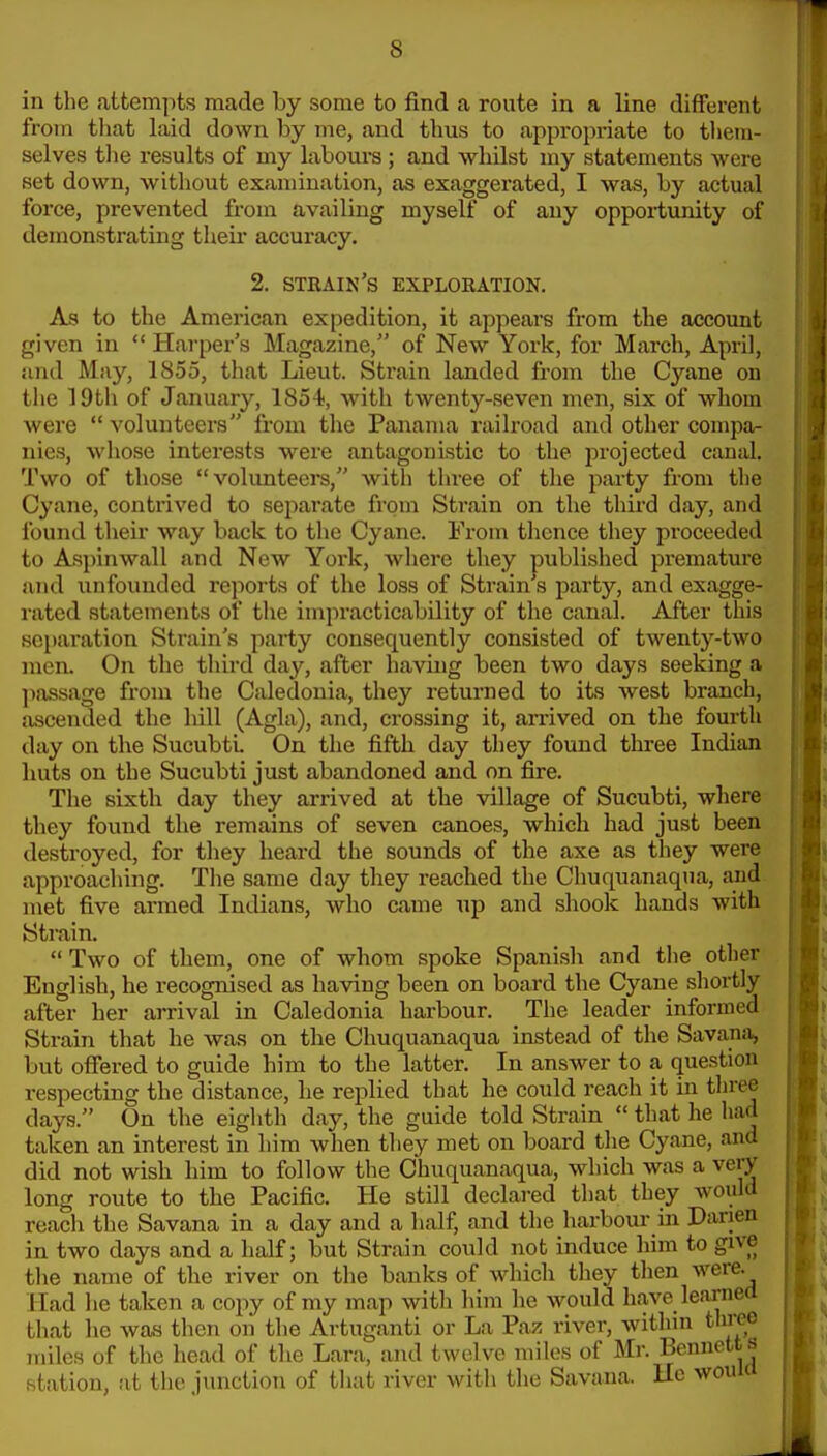 in the attempts made by some to find a route in a line different from that laid down by me, and thus to appropriate to tliein- selves tlie results of my laboui-s ; and whilst my statements were set down, without examination, as exaggerated, I was, by actual force, prevented from availing myself of any opportunity of demonstrating theii* accuracy. 2. stkain's explokation. As to the American expedition, it appears from the account given in Harper's Magazine, of New York, for March, April, and May, 1855, that Lieut. Strain landed from the Cyane on the lOtli of January, 1854, with twenty-seven men, six of whom were volunteers from the Panama railroad and other compa- nies, whose interests were antagonistic to the projected canal. Two of those volunteers, with three of the party from the Cyane, contrived to sejiarate from Strain on the third day, and found their way back to the Cyane. From thence they proceeded to Aspinwall and New York, where they published premature and unfounded reports of the loss of Strain s party, and exagge- rated statements of tlie impracticability of the canal. After this separation Strain's party consequently consisted of twenty-two men. On the third day, after having been two days seeking a passage from the Caledonia, they returned to its west branch, ascended the hill (Agla), and, crossing it, ari'ived on the fourth day on the SucubtL On the fifth day they found three Indian huts on the Sucubti just abandoned and on fire. The sixth day they arrived at the village of Sucubti, where they found the remains of seven canoes, which had just been destroyed, for they heard the sounds of the axe as they were approaching. The same day they reached the Chuquanaqua, and met five armed Indians, who came up and shook hands with Strain. Two of them, one of whom spoke Spanish and the other English, he recognised as having been on board the Cyane shortly after her arrival in Caledonia harbour. The leader informed Strain that he was on the Chuquanaqua instead of the Savansi, but offered to guide him to the latter. In answer to a question respecting the distance, he replied that he could reach it in thre^ days. On the eiglith day, the guide told Strain that he had taken an interest in him when they met on board the Cyane, and did not wish him to follow the Chuquanaqua, which was a very long route to the Pacific. He still declared that they would reach the Savana in a day and a half, and the harbour in Darien in two days and a half; but Strain could not induce him to give the name of the river on the banks of which they then were. Had he taken a copy of my map with him he would have leiirned that he was then on the Artuganti or La Paz river, within three miles of the head of the Lara, and twelve miles of Mr. Bennetts station, at the junction of that river with the Savana. Uc wouW