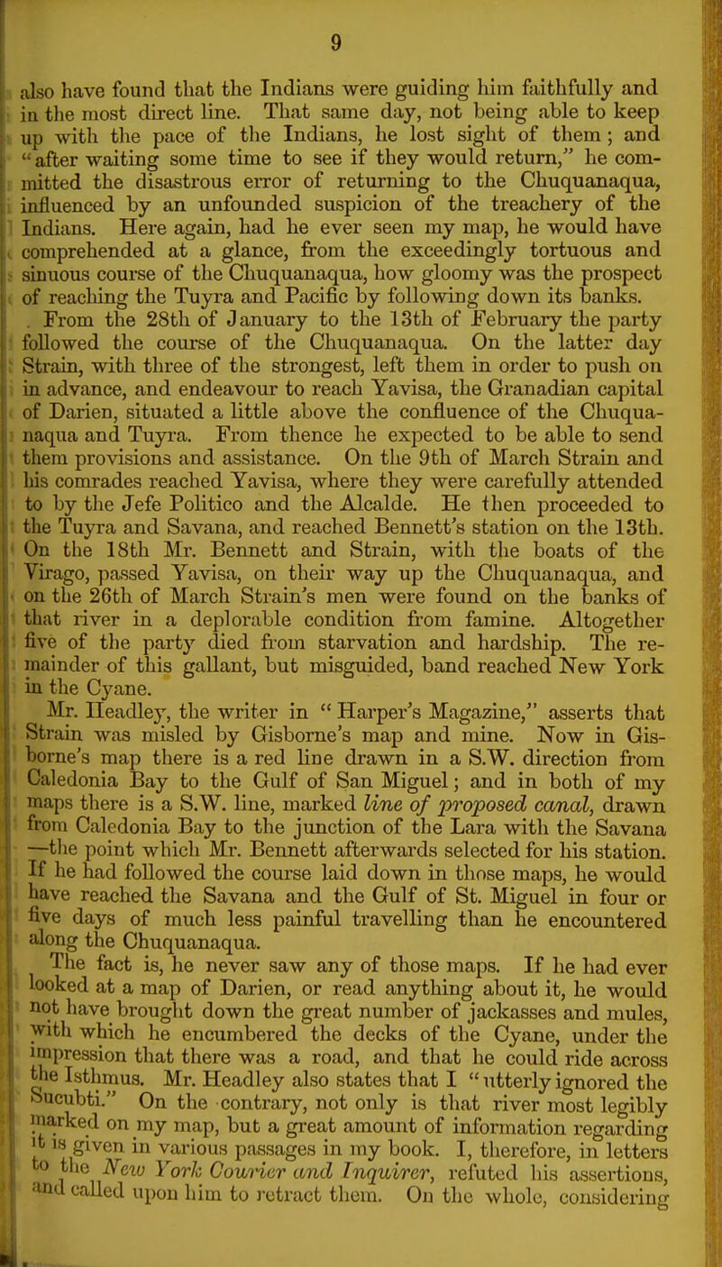 also have found that the Indians were guiding him faithfully and ia tlie most direct line. That same day, not being able to keep up with the pace of the Indians, he lost sight of them; and after waiting some time to see if they would return, he com- mitted the disastrous eiTor of returning to the Chuquanaqua, influenced by an unfounded suspicion of the treachery of the Indians. Here again, had he ever seen my map, he would have comprehended at a glance, from the exceedingly tortuous and sinuous course of the Chuquanaqua, how gloomy was the prospect of reaching the Tuyra and Pacific by following down its banks. From the 28th of January to the 13th of February the j^arty allowed the course of the Chuquanaqua. On the latter day ■Strain, with three of the strongest, left them in order to push on in advance, and endeavour to reach Yavisa, the Granadian capital of Darien, situated a little above the confluence of the Chuqua- naqua and Tuyra. From thence he expected to be able to send them provisions and assistance. On the 9th of March Strain and bis comrades reached Yavisa, where they were carefully attended to by the Jefe Politico and the Alcalde. He then proceeded to the Tuyra and Savana, and reached Bennett's station on the 13th. On the 18th Mr. Bennett and Strain, with the boats of the Virago, passed Yavisa, on their way up the Chuquanaqua, and on the 26th of March Strain's men were found on the banks of that river in a deplorable condition from famine. Altogether live of the party died from starvation and hardship. The re- mainder of this gallant, but misguided, band reached New York in the Cyane. Mr. Ileadley, the writer in  Harper's Magazine, asserts that Strain was misled by Gisborne's map and mine. Now in Gis- borne's map there is a red line drawn in a S.W. direction from Caledonia Bay to the Gulf of San Miguel; and in both of my maps there is a S.W. line, marked line of proposed canal, drawn from Caledonia Bay to the junction of the Lara with the Savana —tlie point which Mr. Bennett afterwards selected for his station. If he had followed the course laid down in those maps, he would have reached the Savana and tlie Gulf of St. Miguel in four or five days of much less painful travelling than he encountered along the Chuquanaqua. Tiie fact is, he never saw any of those maps. If he had ever looked at a map of Darien, or read anything about it, he would not have brought down the great number of jackasses and mules, with which he encumbered the decks of the Cyane, under the impression that there was a road, and that he could ride across the Isthmus. Mr. Headley also states that I  utterly ignored the oucubti. On the contrary, not only is that river most legibly iiiarked on my map, but a great amount of information regarding •t IS given in various passages in my book. I, therefore, in letters ro the Nciu York GouHer and Inquirer, refuted his assertions, ■ind called upon him to retract them. On the whole, considering