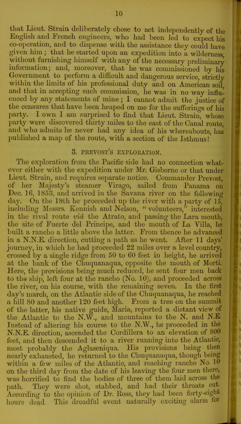 that Lieut. Strain deliberately chose to act independently of the English a,nd French engineers, who had been led to expect liis co-operation, and to dispense with the assistance they could have given him ; that he started upon an expedition into a wilderness without furnisliing himself with any of the necessary prelimmary information; and, moreover, that he was commissioned by his Government to perform a difficult and dangerous sei-vice, strictly within the limits of his professional duty and on American soil and that in accepting such commission, he was in no way influ- enced by any statements of mine ; I cannot admit the justice of the censures that have been heaped on me for the sufferino-s of his party. I own I am surprised to find that Lieut. Strain, whose party were discovered thirty miles to the east of the Canal route, ajid who admits he never had any idea of his whereabouts, has published a map of the route, with a section of the Isthmus! 3. prevost's exploration. The exploration from the Pacific side had no connection what- ever either with the expedition under Mr. Gisborne or that under Lieut. Strain, and requii-es sejiarate notice. Commander Prevost, of her Majesty's steamer Virago, sailed from Panama on Dec. 16, 1853, and ai-rived in the Savana river on the following day. On the 18th he proceeded up the river with a party of 15, including Messrs. Kennish and Nelson, volunteers, interested in the rival route via the Atrato, and passing the Lara mouth, the site of Fuerte del Principe, and the mouth of La Villa, he built a ranclio a little above the latter. From thence he advanced in a N.N.E. direction, cutting a path as he went. After 11 days' journey, in which he had proceeded 22 miles over a level country, crossed by a single ridge from 50 to 60 feet in height, he arrived at the bank of the Chuquanaqua, opposite the mouth of Morti. Here, the provisions bemg much reduced, he sent four men back to the ship, left four at the rancho (No. 10), and proceeded across the river, on his course, with the remaining seven. In the first day's march, on the Atlantic side of the Chuquanaqua, he reached a hiU SO and another 120 feet high. From a tree on the summit of the latter, his native guide, Maria, reported a distant view of the Atlantic to the N.W., and mountains to the N, and N.E. Instead of altering his course to the N.W., he proceeded in the N.N.E. direction, ascended the Cordillera to an elevation of 800 feet, and then descended it to a river rumiing into the Atlantic, most probably the Aglaseniqua. His provisions being then nearly exhausted, he returned to the Chuquanaqua, though being within a few miles of the Atlantic, and reaching rancho No. 10 on the third day from the date of his leaving the four men there, was hoiTified to find the bodies of three of them laid across the path. They were shot, stabbed, and had their throats cut According to the oi)inion of Dr. Ross, they had been forty-eight hours dead. This dreadful event natundly exciting alarm for