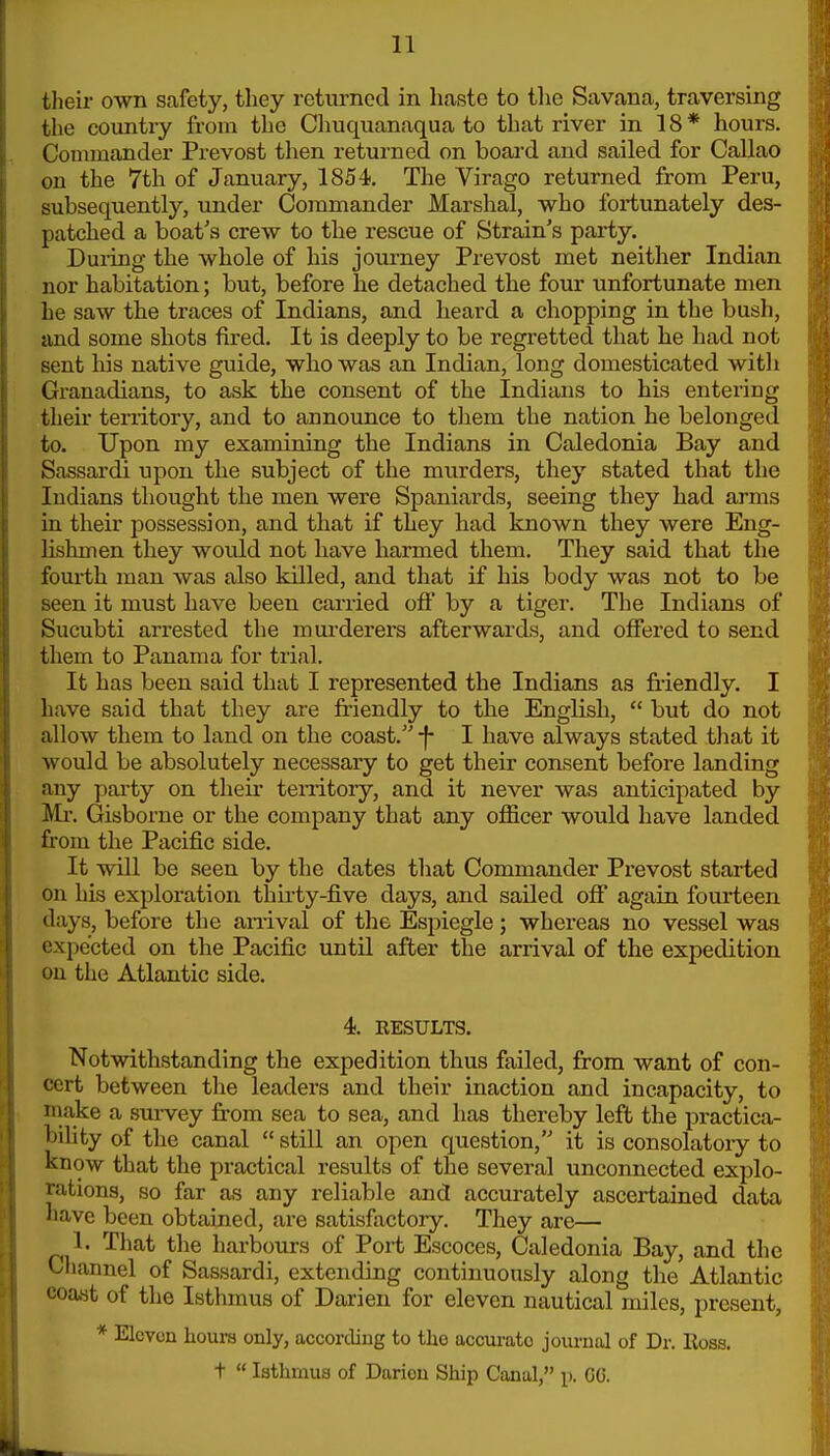 their own safety, they returned in haste to tlie Savana, traversing the country from the Chuquanaqua to that river in 18* hours. Commander Prevost then returned on board and sailed for Callao on the 7th of January, 1854. The Virago returned from Peru, subsequently, under Commander Marshal, who fortunately des- patched a boat's crew to the rescue of Strain's party. Duiing the whole of his journey Prevost met neither Indian nor habitation; but, before he detached the four unfortunate men he saw the traces of Indians, and heard a chopping in the bush, and some shots fired. It is deeply to be regretted that be had not sent his native guide, who was an Indian, long domesticated witli Granadians, to ask the consent of the Indians to his entering theii territory, and to announce to them the nation he belonged to. Upon my examining the Indians in Caledonia Bay and Sassardi upon the subject of the murders, they stated that the Indians thought the men were Spaniards, seeing they had arms in their possession, and that if they had known they were Eng- lishmen they would not have harmed them. They said that the fourth man was also killed, and that if his body was not to be seen it must have been carried off by a tiger. The Indians of Sucubti arrested the murderers afterwards, and offered to send them to Panama for trial. It has been said that I represented the Indians as friendly. I have said that they are fi-iendly to the English,  but do not allow them to land on the coast. j- I have always stated tliat it would be absolutely necessary to get their consent before landing any party on their tenitory, and it never was anticipated by Mr. Gisborne or the company that any officer would have landed from the Pacific side. It will be seen by the dates that Commander Prevost started on his exploration thii-ty-five days, and sailed off again fourteen days, before the an-ival of the Espiegle; whereas no vessel was expected on the Pacific until after the arrival of the expedition on the Atlantic side. 4. RESULTS. Notwithstanding the expedition thus failed, from want of con- cert between the leaders and their inaction and incapacity, to make a survey fr'om sea to sea, and has thereby left the practica- bihty of the canal  still an open question, it is consolatory to know that the practical results of the several unconnected explo- rations, so far as any reliable and accurately ascertained data nave been obtained, are satisfactory. They are— 1. That the harbours of Port Escoces, Caledonia Bay, and the Cliannel of Sassardi, extending continuously along the Atlantic coast of the Isthmus of Darien for eleven nautical miles, present, * Eleven hours only, according to tho accurate journal of Dr. Ross, t  Isthmus of Darion Ship Canal, p. GG.