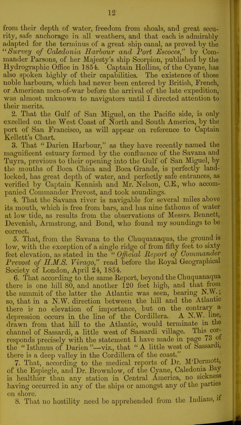 from their depth of water, freedom fi'om shoals, and great secu- rity, safe anchorage in all weathers, and that each is admirably adapted for tlie terminus of a gi-eat ship canal, as proved by the Survey of Caledonia Harbour and Port Escoces, by Com- mander Parsons, of her Majesty's ship Scorpion, published by the Hydrographic Office in 1854. Captain Hollins, of the Cyane, has also spoken highly of their capabilities. The existence of those noble harbours, which had never been entered by British, French, or American men-of-war before the anival of the late expedition, was almost unknown to navigators until I directed attention to their merits. 2. That the Gulf of San Miguel, on the Pacific side, is only excelled on the West Coast of North and South America, by the ])ort of San Fi'ancisco, as will appear on reference to Captain Kellett's Chart. 3. That  Darien Harboui', as they have recently named the magnificent estuary formed by the confluence of the Savana and Tuyra, previous to their opening into the Gulf of San Miguel, by the mouths of Boca Chica and Boca Grande, is perfectly land- locked, has great depth of water, and perfectly safe entrances, as verified by Captain Kennish and Mr. Nelson, C.E., who accom- panied Commander Prevost, and took soundings. 4. That tlie Savana river is navigable for several miles above its mouth, which is fi-ee from bars, and has nine fathoms of water at low tide, as results from the observations of Messrs. Bennett, Devenish, Ai-mstrong, and Bond, who found my soundings to be correct. 5. That, from the Savana to the Chuquanaqua, the ground is low, with the exception of a single ridge of from fifty feet to sixty feet elevation, as stated in the  Official Report of Commander Prevost of R.M.S. Virago, read before the Royal Geographical Society of London, April 24, 1854. 6. That according to the same Repox-t, beyond the Chuquanaqua there is one hill 80, and another 120 feet high, and that from the summit of the latter the Atlantic was seen, bearing N.W.; so, that in a N.W. direction between the hill and the Atlantic there is no elevation of importance, but on the contrary a depression occurs in the fine of the Cordillera. A N.W. line, drawn from that hill to the Atlantic, would terminate in the channel of Sassardi, a little west of Sassardi village. This cor- responds precisely with the statement I have made in page 73 of the  Isthmus of Darien —viz., that  A little west of Sassardi, there is a deep valley in the Cordillera of the coast. 7. That, according to the medical reports of Dr. M'Dermott, of the Espiegle, and Dr. Brownlow, of the Cyane, Caledonia Bay is healthier than any station in Central America, no sickness having occurred in any of the ships or amongst any of the parties on shore. . 8. That no hostility need be apprehended from the Indians, it
