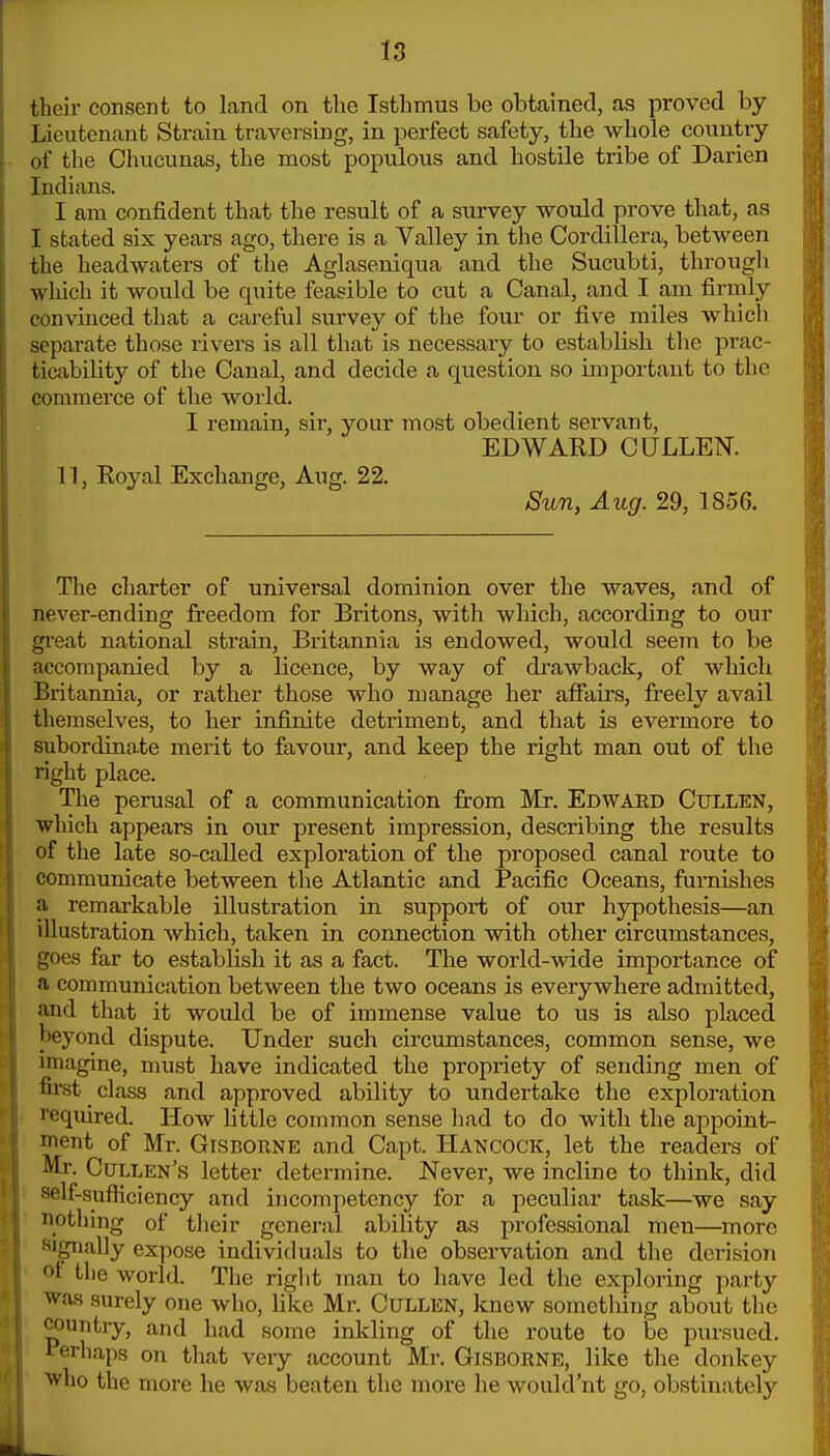 their consent to land on the Istlimus be obtained, as proved by- Lieutenant Strain traversing, in perfect safety, the whole country of the Chucunas, the most populous and hostile tribe of Darien Indians. I am confident that the result of a survey would prove that, as I stated six years ago, there is a Valley in the Cordillera, between the headwaters of the Aglaseniqua and the Sucubti, through which it would be quite feasible to cut a Canal, and I am firmly convinced that a careful survey of the four or five miles which separate those rivers is all that is necessary to establish the prac- ticability of the Canal, and decide a question so important to the commerce of the world. I remain, sir, your most obedient servant, EDWARD CULLEN. n, Royal Exchange, Aug. 22. Sun, Aug. 29, 1856. The charter of universal dominion over the waves, and of never-ending freedom for Britons, with which, according to our gi'eat national strain, Britannia is endowed, would seem to be accompanied by a licence, by way of di'awback, of which Britannia, or rather those who manage her affairs, freely avail themselves, to her infinite detriment, and that is evermore to subordinate merit to favour, and keep the right man out of the right place. The perusal of a communication from Mr. Edwaed Cullen, which appears in our present impression, describing the results of the late so-called exploration of the proposed canal route to communicate between the Atlantic and Pacific Oceans, furnishes a remarkable illustration in support of our h3rpothesis—an illustration which, taken in connection with other circumstances, goes far to establish it as a fact. The world-wide importance of a communication between the two oceans is everywhere admitted, and tliat it would be of immense value to us is also placed beyond dispute. Under such circumstances, common sense, we imagine, must have indicated the propriety of sending men of first class and approved ability to undertake the exploration required. How httle common sense had to do with the appoint- ment of Mr. GrscoRNE and Capt. Hancock, let the readers of Mr. Cullen's letter determine. Never, we incline to think, did self-sufficiency and incompetency for a peculiar task—we say notliing of tlieir general ability as professional men—more si^ially expose individuals to the observation and the derisioii oi the world. The right man to have led the exploring party was surely one who, like Mr. CuLLEN, knew something about the countiy, and had some inkling of the route to be pursued, i^erhaps on that very account Mr. Gisborne, like the donkey ■who the more he was beaten the more he would'nt go, obstinately