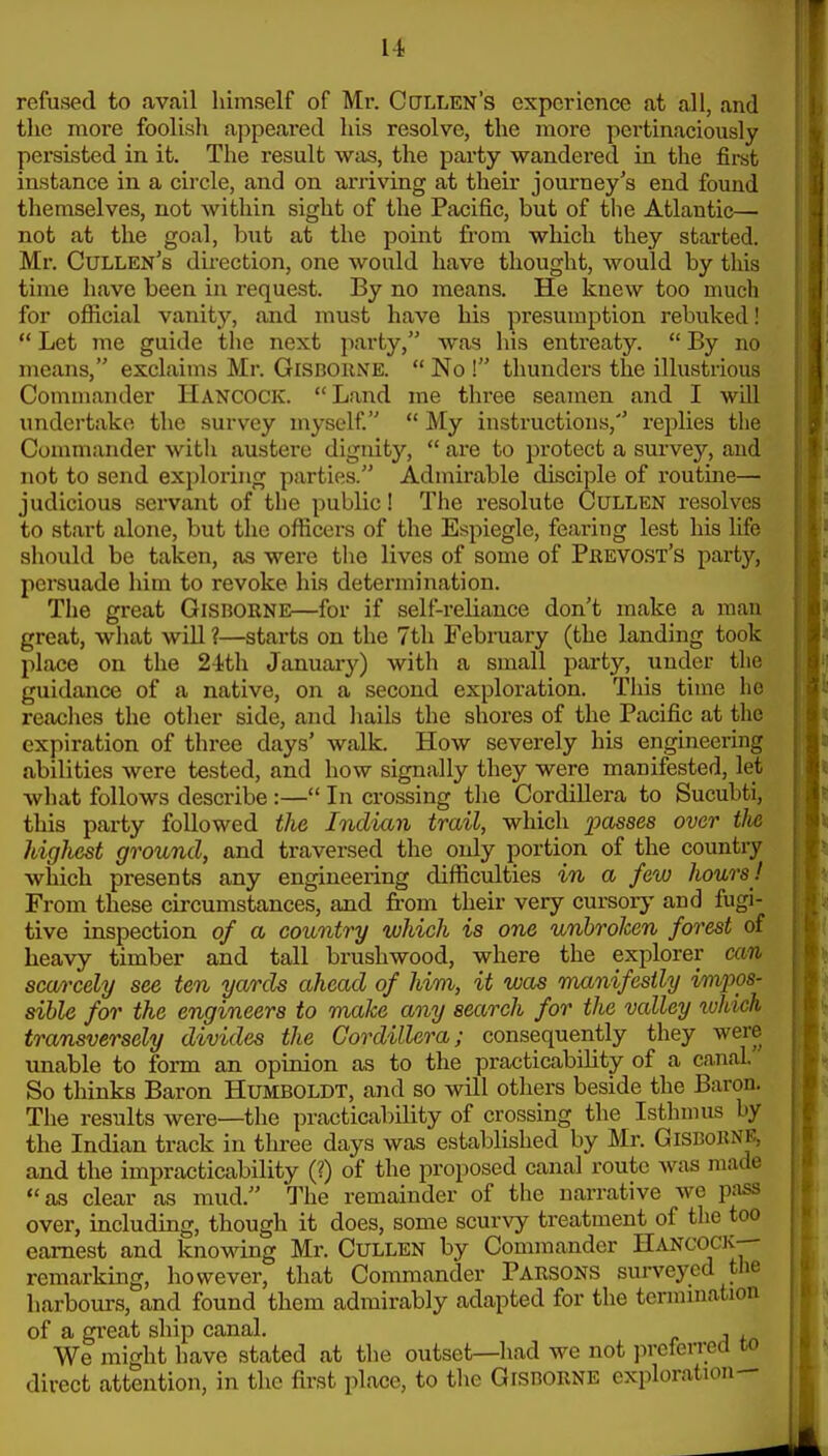 refused to avail himself of Mr. Cctllen's experience at all, and the more foolish appeared his resolve, the more pertinaciously persisted in it. The result was, the party wandered in the firet instance in a circle, and on arriving at their journey's end found themselves, not within sight of the Peicific, but of the Atlantic— not at the goal, biit at the point fi'om which they started. Mr. Cullen's direction, one would have thought, would by this time have been in request. By no means. He knew too much for official vanity, and must have his presumption rebuked!  Let 7ne guide the next party, was his entreaty.  By no means, exclaims Mr. Gisboune.  No ! thunders the illustrious Commander Hancock. Land me three seamen and I will undertake the survey myself.  My instructions,'' replies tlie Commander with austere dignity,  are to protect a survey, and not to send exploring parties. Admirable disciple of routine— judicious servant of the public! The resolute Cullen resolves to start alone, but the officers of the Espiegle, fearing lest his life should be taken, as were the lives of some of Pjrevost's party, persuade him to revoke his determination. The great Gisborne—for if self-reliance don't make a man great, what wiU ?—starts on the 7th Febraary (the landing took place on the 24th January) with a small party, under the guidance of a native, on a second exploration. This time he reaches the other side, and liails the shores of the Pacific at the expiration of three days' walk. How severely his engineering abilities were tested, and how signally they were manifested, let what follows describe :— In crossing the Cordillera to Sucubti, this party followed the Indian trail, which passes over the highest ground, and traversed the only portion of the country which presents any engineering difficulties in a few hours! From these circumstances, and from their very cursory and fugi- tive inspection of a country which is one unbroken forest of heavy timber and tall brushwood, where the explorer can scarcely see ten yards ahead of him, it was manifestly impos- sible for the engineers to make any search for the valley loUch transversely divides the Cordillera; consequently they were unable to form an opinion as to the practicability of a canal So thinks Baron Humboldt, and so will otliers beside the Baron. The results were—the practicability of crossing the Isthmus by the Indian track in tlu-ee days was estaljlished by Mr. GiSBoBNE, and the impracticability (?) of the proposed canal route was made as clear as mud. The remainder of the narrative we pass over, including, though it does, some scurvy treatment of the too earnest and knomng Mr. CuLLEN by Commander Hancock-- remarking, however, that Commander Parsons sui-veyed the harbours, and found them admirably adapted for the termination of a great ship canal. , We might have stated at the outset—had we not preferred co direct attention, in the first place, to the Gisborne exploration-