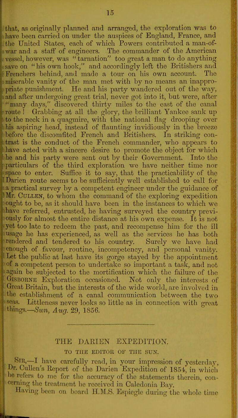 I that, as originally planned and arranged, the exploration was to i have been cari-ied on under the auspices of England, France, and ithe United States, each of which Powers contributed a man-of- iwar and a staff' of engineers. The commander of the American rvessel, however, was tarnation too great a man to do anything lisave on his own hook, and accordingly left the Britishers and iFrenchers behind, and made a tour on his own account. Tlie Tmiserable vanity of the man met with by no means an inappro- ipriate punishment. He and his party wandered out of the way, land after undergoing great trial, never got into it, but were, after many days, discovered thirty miles to the east of the canal r route ! Grabbing at all the glory, the brilliant Yankee sank up >to the neck in a quagmu-e, with the national flag drooping over »his aspiring head, instead of flaunting invidiously in the breeze >before the discomfited French and Britishers. In striking con- jtrast is the conduct of the French commander, who appears to ihave acted with a sincere desire to promote the object for which J he and his party were sent out by their Government. Into the ^particulars of the third exploration we have neither time nor aspace to enter. Suffice it to say, that the practicability of the [Darien route seems to be sufficiently well established to call for I a practical survey by a competent engineer under the guidance of iMr. CuLLEN, to whom the command of the exploring expedition voaght to be, as it should have been in the instances to which we ihave referred, entrusted, he having surveyed the country previ- >oiisly for almost the entire distance at his own expense. It is not fyet too late to redeem the past, and recompense him for the ill 1 usage he has experienced, as well as the services he has both ■rendered and tendered to his country. Surely we have had 'enough of favour, routine, incompetency, and personal vanity. Let the public at last have its gorge stayed by the appointment •of a competent person to undertake so important a task, and not ». again be subjected to the mortification which the failure of the GiSBORNE Exploration occasioned. Not only the interests of . Great Britain, but the interests of the wide world, are involved in the establishment of a canal communication between the two iseas. Littleness never looks so little as in connection with great things.—Aug. 29, 1856. THE DARIEN EXPEDITION. TO THE EDITOR OF THE SUN. ^ Sir,—I have carefully read, in your impression of yesterday, Dr. CuUcn's Report of tlie Darien Expedition of 1854, in which ; lie rofera to me for tlie accuracy of the statements therein, con- f'orning the treatment he received in Caledonia Bay. Having been on board H.M.S. Espieglc during the whole time