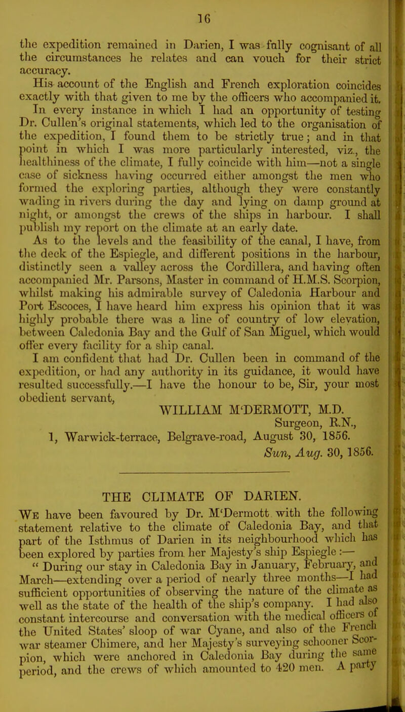 tlie expedition remained in Darien, I was fully cognisant of all the circumstances he relates and can vouch for their strict accuracy. His account of tlie English and French exploration coincides exactly with that given to me by the officers who accompanied it. In every instance in which I had an opportunity of testiiif Dr. Cullen's original statements, which led to the organisation oi the expedition, I found them to be strictly true; and in that point in which I was more particularly interested, viz., the liealthiness of the climate, I fully coincide with him—not a single c:xse of sickness having occurred either amongst the men who formed the exploring parties, although they were constantly wading in rivers during the day and lying on damp groimd at niglit, or amongst the crews of the sMps in harboui*. I shall publish my report on the climate at an early date. As to the levels and the feasibility of the canal, I have, from the deck of the Espiegle, and different positions in the harbour, distinctly seen a valley across the Cordillera, and having often accompanied Mi-. Pai'sons, Master in command of H.M.S. Scoi-pion, whilst making his admirable survey of Caledonia Harbour and Poit Escoces, 1 have heard him expi-ess his opinion that it was highly probable there was a line of country of low elevation, between Caledonia Bay and the Gulf of San Miguel, which would offer every facility for a ship canal. I am confident that had Dr. Cullen been in command of the expedition, or had any authority in its guidance, it would have resulted successfully.—I have the honour to be, Sir, your most obedient servant, WILLIAM M'DERMOTT, M.D. Surgeon, R.N., 1, Warwick-terrace, Belgrave-road, August 30, 1856. Sun, Aug. 30,1856. THE CLIMATE OF DARIEN. We have been favoured by Dr. M'Dermott with the following statement relative to the climate of Caledonia Bay, and that part of the Isthmus of Dai'ien in its neighbourhood which has been explored by parties from her Majesty's ship Espiegle :—  During our stay in Caledonia Bay in January, Febniaiy, and March—extending over a period of nearly three months—I had sufficient opportunities of observing the nature of the climate as well as the state of the health of the ship's company. I had also constant intercourse and conversation with the medical offioere ol the United States' sloop of war Cyane, and also of the FrencH war steamer Chimere, and her Majesty's surveying schooner Scor- pion, which were anchored in Caledonia Bay during the same period, and the crews of which amounted to 420 men. A party