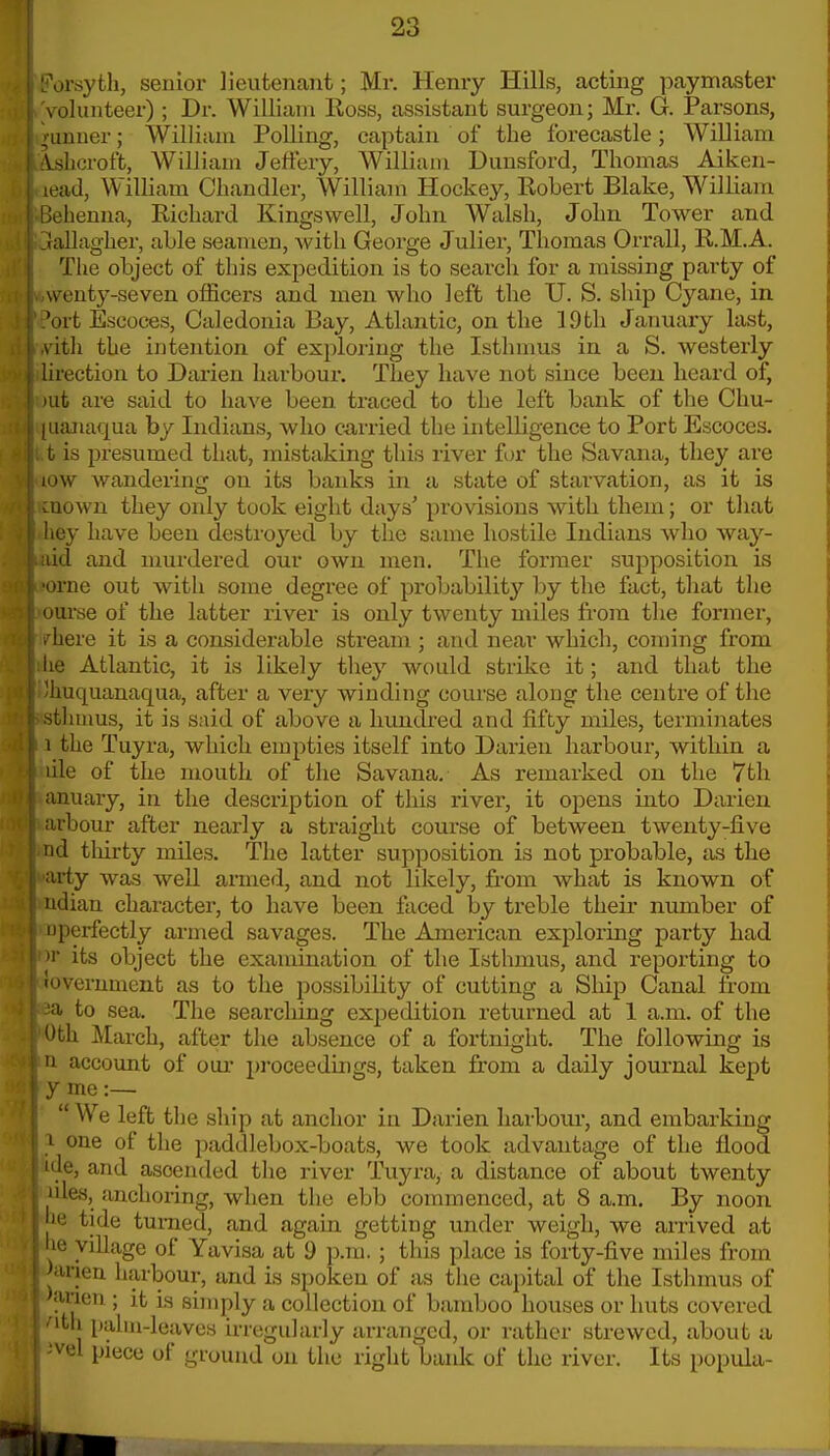 orsyth, senior lieutenant; Mr. Henry Hills, acting ]oaymaster volunteer) ; Dr. William Ross, assistant surgeon; Mr. G. Parsons, ^■uuuer; William Polling, captain of the forecastle; William Ajjhcroft, William Jeffery, William Duusford, Thomas Aiken- lead, William Chandler, William Hockey, Robert Blake, William Bebenna, Richard Kingswell, John Walsh, John Tower and ?rallagher, able seamen, with George Julier, Thomas Orrall, R.M.A. The object of this expedition is to search for a missing party of wenty-seven officers and men who left the U. S. ship Cyane, in 'ort Escoces, Caledonia Bay, Atlantic, on the 19tli Januaiy last, vith the intention of exploring the Isthmus in a S. westerly lirection to Darien harbour. They have not since been, heard of, )ut are said to have been traced to the left bank of the Chu- luanaqua by Indians, who carried the intelligence to Port Escoces. t is presumed that, mistaking this liver for the Savana, they are low wandering on its banks in a state of starvation, as it is cuown they only took eight days' provisions with them; or that hey have been destroyed by the same hostile Indians who way- ;iid and murdered our own men. The former supposition is •orne out with some degree of probability by the fact, that the ourse of the latter river is only twenty miles from the former, Inhere it is a considerable stream ; and near which, con)ing from lie Atlantic, it is likely they would strike it; and that the Ihuquanaqua, after a very winding course along the centre of the sthmus, it is said of above a hundred and fifty miles, termiiiates i the Tuyra, wliich empties itself into Darien harbour, within a lile of the mouth of the Savana. As remarked on the 7th anuary, in the description of this river, it opens into Darien. arbour after nearly a straight course of between twenty-five nd tliirty miles. The latter supposition is not probable, as the aiiy was well armed, and not likely, from what is known of udian character, to have been faced by treble their number of □perfectly armed savages. The American exploring party had »r its object the examination of the Isthmus, and reporting to ioverument as to the possibility of cutting a Ship Canal from to sea. The searching expedition returned at 1 a.m. of the Uth March, after the absence of a fortnight. The following is u account of oui- proceedings, taken from a daily journal kept y me:— We left the ship at anchor in Darien liarbom*, and embarking I one of the paddlebox-boats, we took advantage of the flood ide, and ascended the river Tuyra, a distance of about twenty »des, anchoring, when the ebb commenced, at 8 a,m. By noon 'e tide turned, and again getting under weigh, we arrived at he village of Yavisa at 9 p.m. ; this place is forty-five miles from Janen harbour, and is spoken of as the capital of the Isthmus of >anen ; it is simply a collection of bamboo houses or huts covered 'itli palm-leaves irregularly ari-anged, or rather strewed, about a 'vel piece of ground on the right banlc of the river. Its popula-