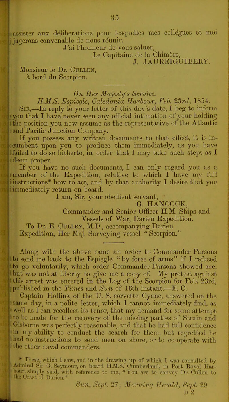 iissister aux Jelihcv.xtions pour lesquellcs raes collogues et moi jugerons convenablc de nous reunir. J'iii riiouneur de vous saluer, Le Capitaine de la Cliimere, J. JAUREIGUIBERY. Monsieur le Dr. Cullen, II bord du Scoi'pion. On Her Majesty's Service. H.M.S. Espiegle, Caledonia Harbour, Feb. 23rc?, 1854i. Sir,—In reply to your letter of this day's date, I beg to inform you that I have never seen any official intimation of your holding tlie position you now assume as the representative of the Atlantic and Pacific Junction Company. If you possess any written documents to that effect, it is in- cumbent upon you to produce them immediately, as you have failed to do so hitherto, in order that I may take such steps as 1 deem proper. If you have no such documents, I can only regard you as a member of the Expedition, relative to which I have my full instructions* how to act, and by that authority I desire that you immediately return on board. I am, Sir, your obedient servant,  G. HANCOCK, Commander and Senior Officer H.M. Ships and Vessels of War, Darien Expedition. To Dr. E. Cullen, M,D., accompanying Darien Expedition, Her Maj. Surveying vessel  Scorpion. Along with the above came an order to Commander Parsons to send me back to the Espiegle  by force of arms if I refused to go voluntarily, which order Commander Parsons showed me, but was not at liberty to give me a copy of. My protest against this arrest was entered in the Log of the Scorpion for Feb. 23rd, puljlished in the Times and Sun of 16th instant.—E. C. Captain Hollins, of the U. S. corvette Cyane, answered on the same day, in a polite letter, which I cannot immediately find, as well as I can recollect its tenor, that my demand for some attempt to be made for the recovery of the missing parties of Strain and Gisborne was perfectly reasonable, and that he had full confidence in niy ability to conduct the search for them, but regretted he had no instructions to send men on shoi-e, or to co-oj)erate with the other naval commanders. * These, which 1 saw, and in the drawing up of which I was consulted by Admiral Sii- G. Seymour, on board II.M.S. Cum})orland, in Port Royal Har- l)our, simply said, with reference to me,  You are to convey Dr. Cullen to (\v.v:\ nf Daritsn. Sun, Sept. 27; Morning Herald, Sej^t. 29. D 2
