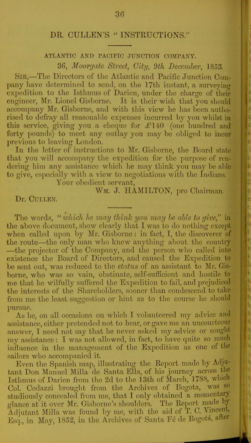 DR CULLEN'S  INSTRUCTIONS. ATLANTIC AND PACIFIC JUNCTION COMPANY. 36, Moorgate Street, City, 9th December, 1853. Sir,—The Directors of the Atlantic and Pacific Junction Com- pany liave determined to send, on the 17th instant, a surveying expedition to the Isthmus of Darien, under the cliarge of their engineer, Mr. Lionel Gisborne. It is their wish that you should accompany Mr. Gisborne, and witli tliis view he lias been autlio- rised to defi-ay all reasonable expenses incurred by you whilst in this service, giving you a cheque for .fH-O (one hundred and forty pounds) to meet any outlay you m.ay be obliged to incur previous to leaving London. I In the letter of instructions to Mr. Gisborne, the Board state that you will accompany the expedition for the purpose of ren- dering him any a.ssistancc which he may think you may be able to give, especially with a view to negotiations with the Indiana Your obedient servant, Wm. J. HAMILTON, pro Chaiman. Dr. CULLEN. The word.*?, xvhich he may think you may he able to give, in the above document, show clearly that I was to do nothing except when called upon by Mr. Gisborne: in fact, I, the discoverer of the route—the only man who knew anytliing about the country —the pi'ojector of the Company, and the person who called into existence the Board of Directors, and caused the Expedition to be sent out, was reduced to the status of an assistant to Mr. Gis- borne, who was so vain, obstinate, self-sufficient and hostile to me that he wilfully suffered the Expedition to fail, and prejudiced the interests of the Sliai-eholders, sooner than condescend to take from me the least suggestion or hint as to tlie course he slionkl pursue. As he, on all occasions on which I volunteered my advice and assistance, either pretended not to hear, or gave me an uncourtcou.? answer, I need not say that he never asked my advice or sought my assistance : I was not allowed, in fact, to have quite so much influence in the management of the Expedition as one of the sailors who accompanied it. Even the Spanish map, illustrating the Report made by Adju- tant Don Manuel Milla de Santa El In,, of his journey across the Isthmus of Darien from the 2d to the 13th of March, 17SS, which Col. Codazzi brought from the Ai-chivcs of Bogota, was so studiously concealed from me, that I only obtained a monientaJ)' glance at' it over Mr. Gisborne's shoulders. The Report made by Adjutant Milla Avas found by me, Avith tlie aid of T. C. Vinceiit, Esq., in May, 1852, in the Archives of Santa Fc de BogotA, after