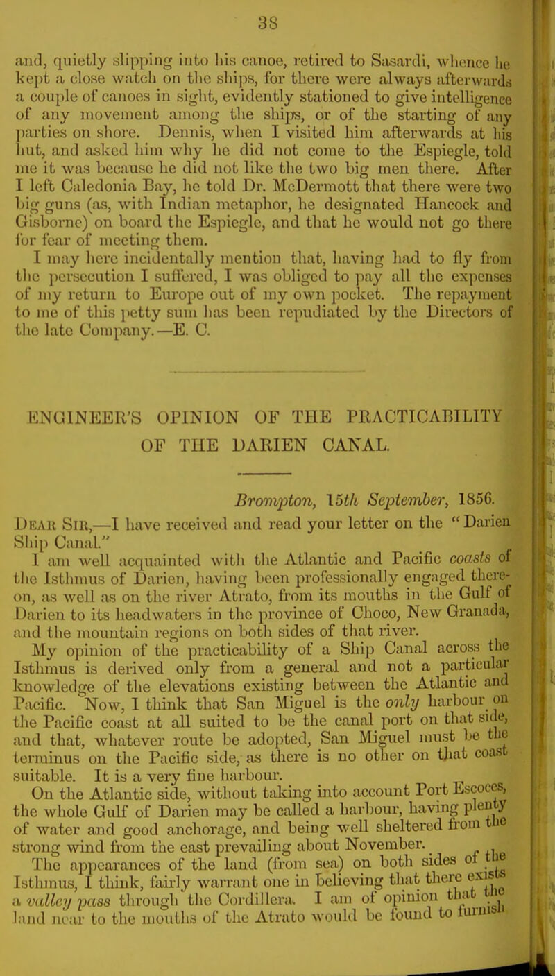 and, quietly slipping into his canoe, retired to Sasardi, whence he kept a close watch on the ships, for there were always afterwards a couple of canoes in sight, evidently stationed to give intelligence of any movement among the ship, or of the starting of any parties on shore. Dennis, when I visited him afterwards at his imt, and asked him why he did not come to the Espiegle, told me it was because he did not like the two big men there. After I left Caledonia Bay, he told Dr. McDermott that there were two big guns (as, with Indian metaphor, he designated Hancock and Gisborne) on board the Espiegle, and that he would not go there for fear of meeting them. I may here incidentally mention that, having had to fly from the persecution I suffered, I was obliged to pay all the expenses of my retuiux to Europe out of my own pocket. The repayment to me of this petty sum lias been repudiated by the Directors of the late Company.—E. C. l:ng!INEer's opinion of the practicability of the darien canal. Bronii^ton, \5th ScptcinJjer, 1856. Dear Sir,—I have received and read your letter on the Darieu Ship Canal. I am well acquainted with the Atlantic and Pacific coasts of the Isthmus of Darien, having been professionally engaged there- on, as well as on the river Atrato, from its mouths in the Gulf of Darien to its headwaters in the province of Choco, New Granada, and the mountain regions on botli sides of that river. My opinion of the practicability of a Ship Canal across the Isthmus is derived only from a general and not a particular knowledge of the elevations existing between the Atlantic and Pacific. Now, I think that San Miguel is the onhj harbour on the Pacific coast at all suited to be the canal port on that side, and that, whatever route be adopted, San Miguel must l^c the terminus on the Pacific side, as there is no other on tjiat coast suitable. It is a very fine harbour. On the Atlantic side, without taking into account Port Escoces, the whole Gulf of Darien may be called a harbour, havmg plenty of water and good anchorage, and being well sheltered fi-om tlie strong wind from the east prevailing about November. The appearances of the land (from sea) on both sides of tiie Isthmus, I think, fairly warrant one in believing that there exists a valley pass through the Cordillera. I am of opinion that tnt land near to the mouths of the Atrato would be foimd to luniib