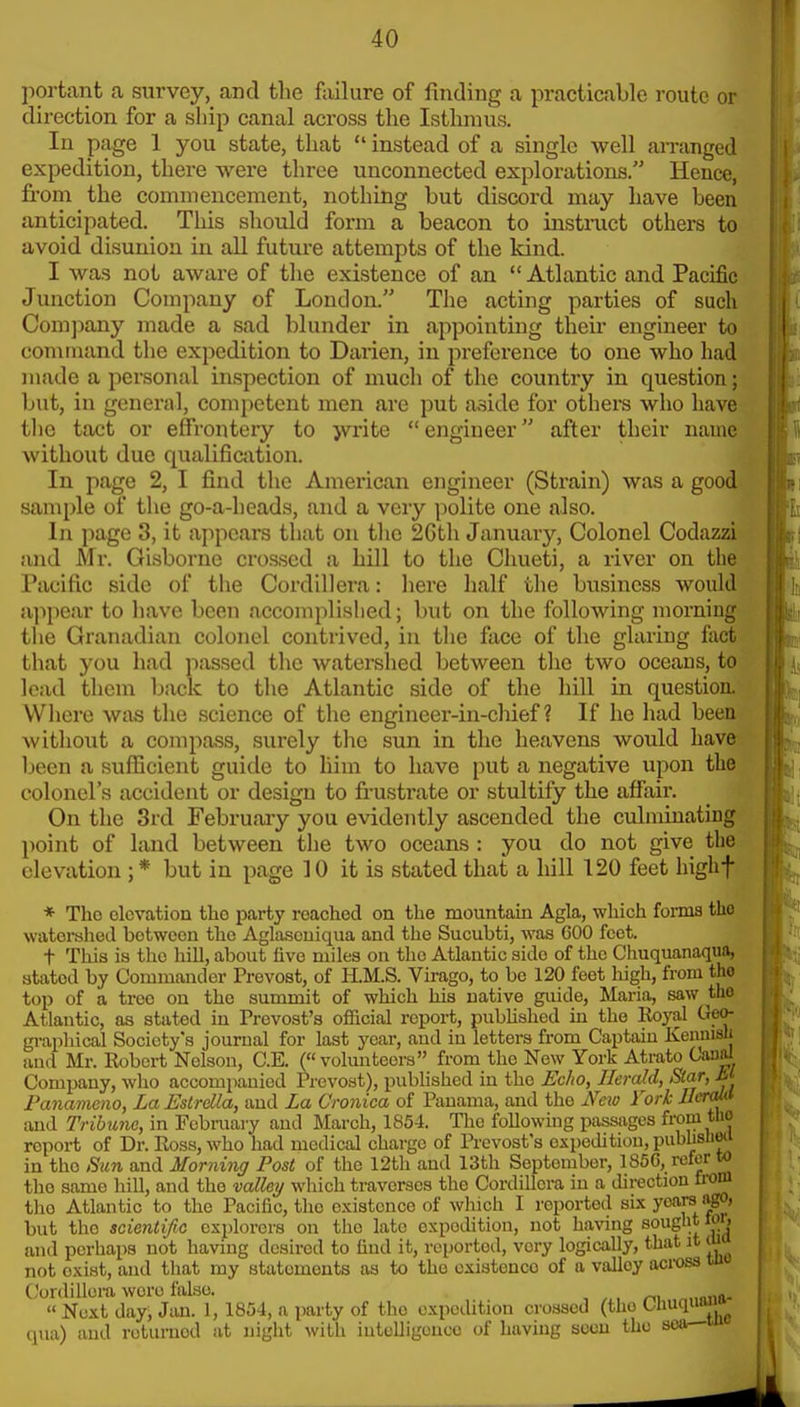 portant a survey, and the failure of finding a practicable route or direction for a ship canal across the Isthmus. In page 1 you state, that  instead of a single well aiTanged expedition, there were three unconnected explorations. Hence, fi-om the commencement, nothing but discord may have been anticipated. This should form a beacon to instmct others to avoid disunion in all future attempts of the kind. I was not aware of the existence of an Atlantic and Pacific Junction Company of London. The acting parties of such Com])any made a sad blunder in appointing their engineer to command the expedition to Darien, in preference to one who had made a personal inspection of much of the country in question; but, in general, competent men are put aside for others who have the tact or effrontery to jvrite engineer after their name without due qualification. In page 2, I find the American engineer (Strain) was a good sample of the go-a-heads, and a very polite one also. In page 3, it appears that on the 2Gth January, Colonel Codazzi and Mr. Gisborne crossed a hill to the Chueti, a river on the Pacific side of the Cordillera: here half the business would appear to have been acconiplislied; but on the following morning the Granadian colonel contrived, in the face of the glaring fact that you had passed the watershed between the two oceans, to lead them back to the Atlantic side of the hill in question. Where was the science of the engineer-in-chief? If he had been without a compass, surely tlic sun in the heavens would have been a suflicient guide to him to have put a negative upon the colonel's accident or design to frustrate or stultify the affair. On the 3rd February you evidently ascended the culminating point of land between the two oceans : you do not give the elevation ;* but in page 10 it is stated that a hill 120 feet highf * Tho elevation the party reached on the mountain Agla, which fonna the watoi-shed between the Aglascuiqua and the Sucubti, was COO feet. t This is tho hill, about five miles on the Atlantic side of the Chuquanaqua, stated by Commander Prevost, of H.M.S. Virago, to be 120 feet high, from the top of a tree on the summit of which hia native guide, Maria, saw the If Atlantic, as stated in Trevost's official report, pubUahed in the Royal Geo- : gi-aphical Society's journal for last year, aud in letters from Captain Kenmsli and Mr. Robert Nelson, C.E. (« volunteera from the Now York Atrato Oauni Company, who accompanied Prevost), published in the Echo, Herald, Star, m Panaineno, La Estrdla, and La Cronica of Panama, aud the Nexo rork Ilcrmi and Tribune, in February aud March, 1854. Tho following passages from tlio report of Dr. Ross, who had medical charge of Provost's expedition, publisnw in tho Sun and Morning Post of the 12th and 13th September, 1856, refer to the same hill, and the valley which traverses the Cordillera in a direction from the Atlantic to the Pacific, the existence of which I reported six years ago, but tho scientific explorers on the late expedition, not having souglit m, and perhaps not havuig desired to find it, reported, very logically, that it m not exist, and that my statements as to the existence of a valley aci-oss uit Cordillera were false. „„„ft. « Next day; Jan. 1, 1854, a party of tlio expeilitiou crossed (tho Chuquai^^ qua) and reiurucd at night with iutulligencc of having soon the sea—m A