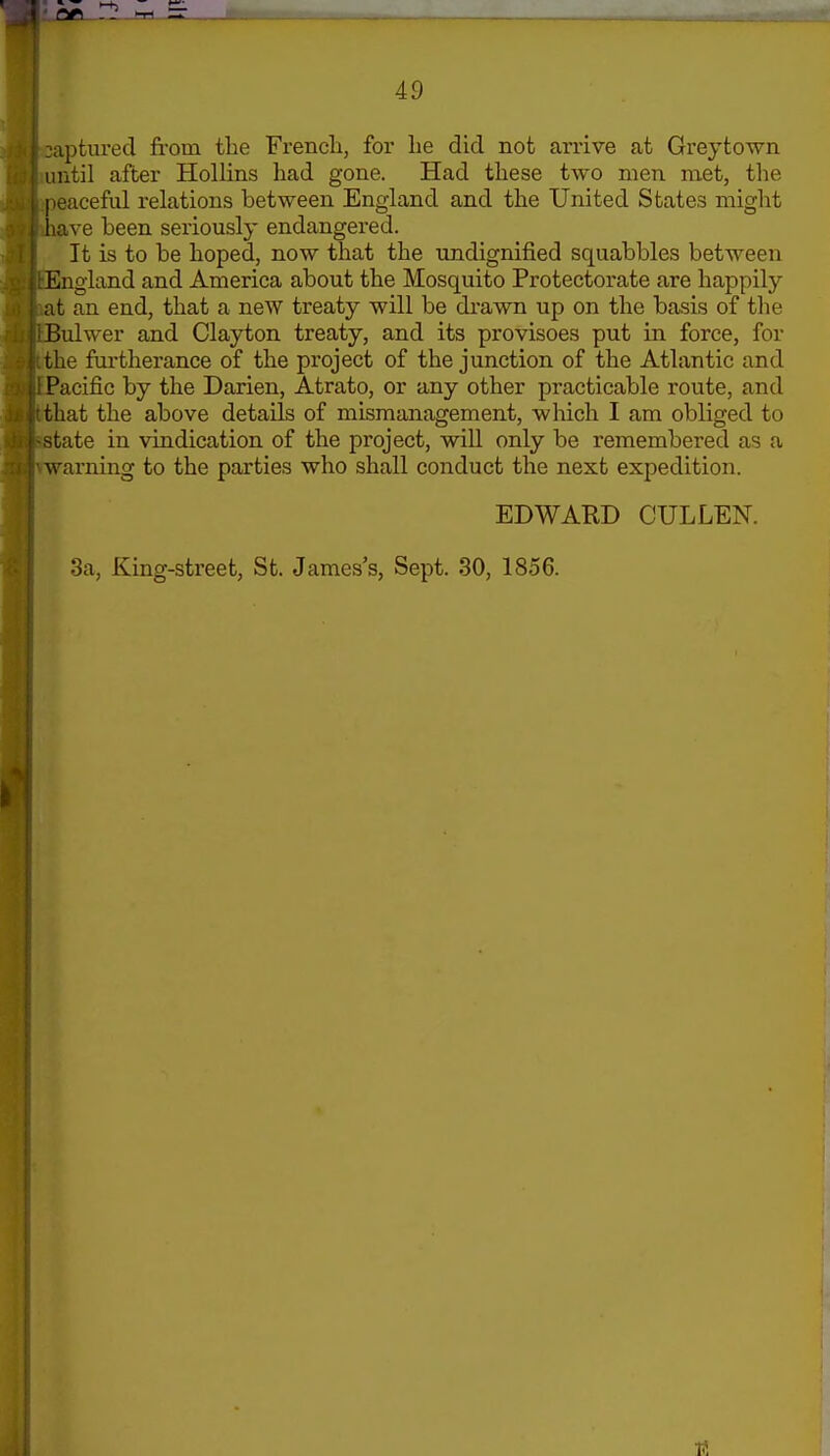 2aptured from the Frencli, for lie did not arrive at Greytown until after Hollins had gone. Had these two men met, the peaceful relations between England and the United States might have been seriously endangered. It is to be hoped, now that the undignified squabbles between England and America about the Mosquito Protectorate are happily at an end, that a new treaty will be drawn up on the basis of tlie Bulwer and Clayton treaty, and its provisoes put in force, for the furtherance of the project of the junction of the Atlantic and Pacific by the Darien, Atrato, or any other practicable route, and that the above details of mismanagement, which I am obliged to state in vindication of the project, will only be remembered as a warning to the parties who shall conduct the next expedition. EDWAED CULLEN. 3a, King-street, St. James's, Sept. 30, 1856.