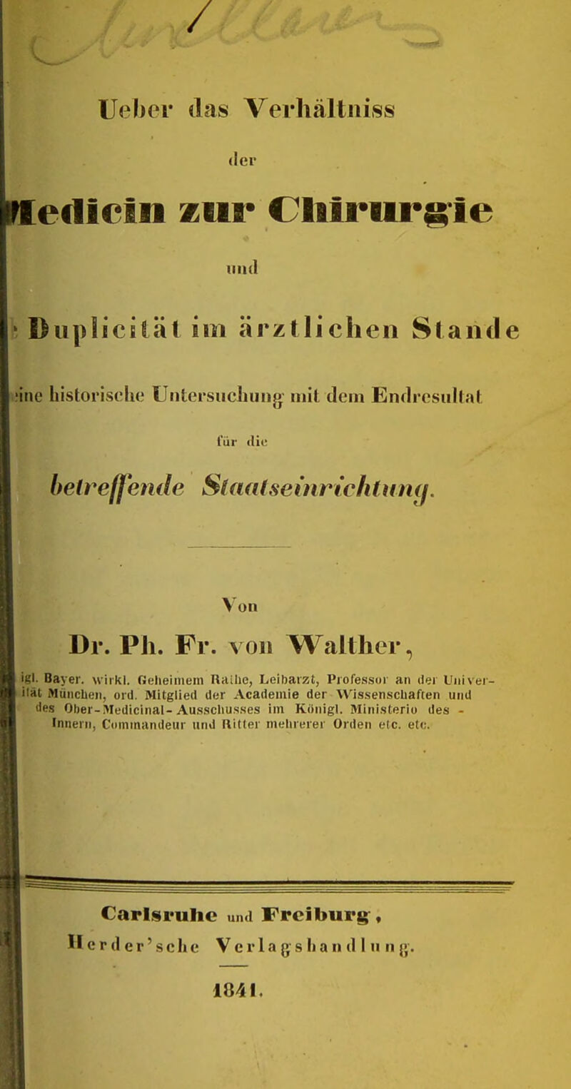 / lieber tlas Verhältiiiss der ediein zur Cliirurg-ie lind Diiplicitäl im ärztlichen Slaiid ine historische Untersuchung mit dem Endresultat für die beireffende Slaatseinrt'chtimg. Von Dr. Ph. Fr. von Waither, igl. Bayer, wirkl. Geheimem Raihe, Leibarzt, Professur an dei Uiiiver- ilät München, ord. Mitglied der Academie der Wissenschaften und lies Ober-Medicinal-Ausschusses im Kiinigl. Ministerio des - Innern, Commandeur und Hitler mehrerer Orden etc. etc. Carlsruhe und Freiburg^, H c r d e r' s c h e V c r 1 a (j s Ii a n d I n n g-. 1841.