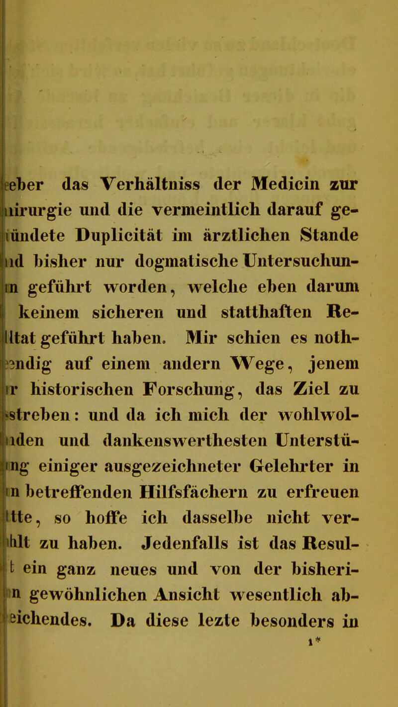 seber das Verhältniss der Medicin zur lirurgie uiid die vermeintlich darauf ge- iündete Duplicität im ärztlichen Stande ad bisher nur dogmatische üntersuchun- -in geführt worden, welche eben darum keinem sicheren und statthaften Re- il tat geführt haben. Mir schien es noth- ndig auf einem andern Wege, jenem r historischen Forschung, das Ziel zu streben: und da ich mich der wohlwol- iden und dankenswerthesten ünterstü- ng einiger ausgezeichneter Gelehi'ter in n betreffenden Hilfsfächern zu erfreuen tte, so hoffe ich dasselbe nicht ver- tilt zu haben. Jedenfalls ist das Resul- l ein ganz neues und von der bisheri- n gewöhnlichen Ansicht wesentlich ab- ziehendes. Da diese lezte besonders in 1*