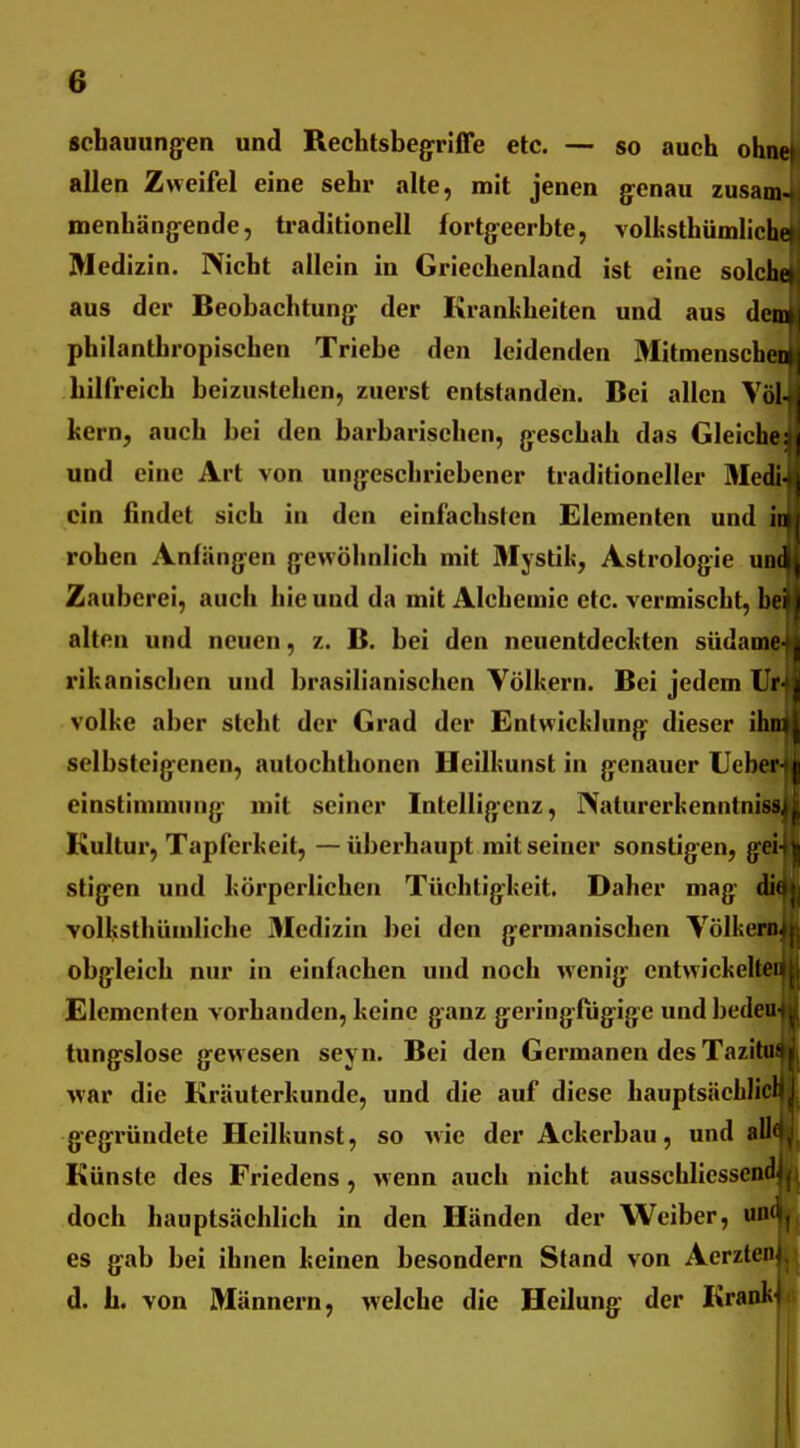 schauung^en und Rechtsbegriffe etc. — so auch ohne allen Zweifel eine sehr alte, mit jenen g^enau zusam- menhänjyende, traditionell fortg^eerbte, volissthümlicht Medizin. Nicht allein in Griechenland ist eine solche aus der Beobachtung: der Krankheiten und aus dem philanthropischen Triebe den leidenden Mitmenschen hilfreich beizustehen, zuerst entstanden. Bei allen Völ- hern, auch bei den barbarischen, geschah das Gleiche: und eine Art von ungeschriebener traditioneller Modi- ein findet sich in den einfachsten Elementen und iti rohen Anfängen gewöhnlich mit 3Iystik, Astrologie uod Zauberei, auch hie und da mit Alchemic etc. vermischt, bei alten und neuen, z. B. bei den neuentdechten südame rikanischen und brasilianischen Völkern. Bei jedem Ur Volke aber steht der Grad der Entwicklung dieser ihn selbsteigenen, autochthonen Hcilkunst in genauer lieber- einstimmung mit seiner Intelligenz, IXaturerkenntniss, Kultur, Tapferkeit, —überhaupt mit seiner sonstigen, gei- stigen und körperlichen Tüchtigkeit. Daher mag di( volksthümliche 3Iedizin bei den germanischen Völkern, obgleich nur in einfachen und noch wenig cntwickelteii Elementen vorhanden, keine ganz geringfügige und bedeu- tungslose gewesen seyn. Bei den Germanen des Tazitu- war die Kräuterkunde, und die auf diese hauptsäcblid gegründete Heilkunst, so wie der Ackerbau, und all' Künste des Friedens, wenn auch nicht ausschliessend^ doch hauptsächlich in den Händen der Weiber, und es gab bei ihnen keinen besondern Stand von AerzUn d. b. von Männern, welche die Heilung der Krank i
