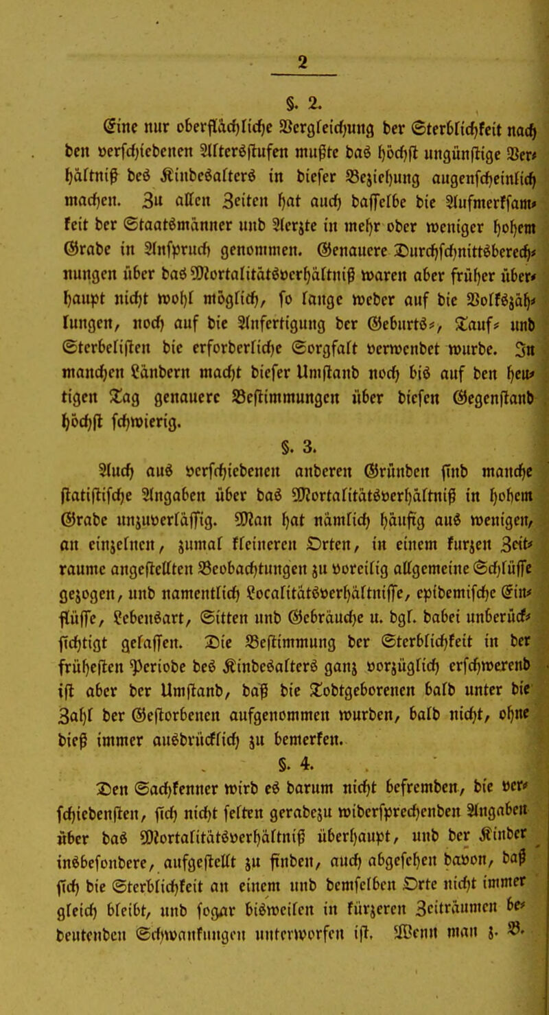 dim mir chevfadjüdje SBcrgfeidjmtg ber (BuxUidjhit md) bcn »erfdncbcneit Slftcröftufen mu^tc baö f)örf)ft imgün|ligc aSer* ^äftnif beö Äinbeöaftcrö in bicfer a3eiicf)uitg aiigenfcfjeintic^ macfjen. 3u äffen Seiten ^at auc^ baffclbe bie Slufmerffam* feit ber ©taatömänner unb 31erjte in inc^r ober weniger f)ol)em Orabc in SInfprucf) genommen. Genauere 2)«rcf)fd)nitt^berec^* itungen über baö?!)JortaIitätöocr^äJtniß waren aber früf)er über* ^anpt nicfjt wol)l niögfirf), fo fange Weber auf bie fSolHiaijo fungen, norf) auf bic Slnfertigujtg ber ®ebnrtö#, Jlauf* unb ©terbefiflen bie erforberficf)c (Sorgfalt öerwenbct würbe. 3« mancfien Sänbern madjt biefer Um|lanb nocf) biö auf ben ^eit* tigcn $£ag genauere Scflimmungen über biefen ÖJegenftanb ^6c^|l fcfjwierig. §. 3. ^lüd) aüi öerfrf)icbencn anbereu ®rünbeu |Tnb mand^c (latiftifc^e 2(ngabcn über baö 5Kortantatööer{)äftiiiß in ^obcin ®rabc «njuöerldlTig. ^an \)at ndnific^ ^äuftg aai wenigen, an cinjefucn, jumaf ffeineren Orten, in einem furzen 3t* räume angeftcfften SBeobacfjtungen ju üorcifig affgemeine 6cf)fü(rc gejogeu, unb namentHdj Socantatöücrl)dftniffc, cptbemifc^c Sin* flüffe, Scbeuöart, ©itten unb ®cbrducf)e u. bgf. babei unberücf* jldjtigt gefaffen. Die JBejlimmung ber ©terblic^feit in ber frül)c(len ^eriobe beö Äinbeöafterö ganj üorjügficf) crfcfiwercnb i|l aber ber Umftanb, bdg bic $tobtgcborenen bafb unter bic 3af)r ber ©eflorbenen aufgenommen würben, balb nic^t, o^nc bief immer auöbrücfricf; ju bemerfen. §.4. 25cn ©ad)fenncr wirb cö barum nic^t befrembcn, bie »er«' fcf)icben|len, firf) nid)t ferten gerabcju wiberf)3red)enben SJngaben «ber baö 50Jortafitatöüerf)ärtniß überf)aupt, unb ber Äinbcr ^ inöbefonbere, aufgcflefft ju finben, aud) abgcfcf)cn baöon, ta$ fid) bie ©terbfidjfcit an einem unb bemfefbcn Drtc nidjt immer gfeid) bfeibt, unb fogar biöwcifcn in furjeren Scitrdumen be<= beutcnbcn ©dnvanfnugcu unterworfen ifl. 5fBen« man j. ^-