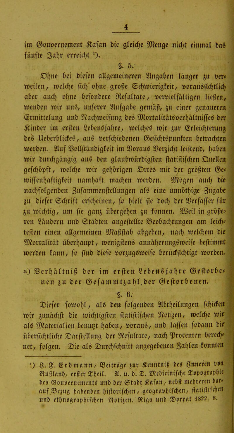 im ©ouüerncmeut Äafan bic gfeidje ?!J?cngc nicf)t einmal ba6 fünfte ^ai)T crrcicfjt 0. §. 5. Df)ne 6ei biefcn aUgemeineren 2lnga6cn Tanger ju »er* weifen, wcfrfjc fid)' pf)nc grofe (Scfjwierigfeit, »oranöftdjtfid» aber and) cl)nc bcfcnbcre Diefaftatc, veröicrfattigen ließen, ivenben unr un<^, nnferer 3(nfgabe gemäß, jn einer genaueren Srmittefung nnb Diarfjwcifung beö ü)Jortalität^ver()ältniffeö ber jtinber im crjlen 2e6en^ia()re, tvcfd^eö wir jnr (5rfeid)terung be^ Ueberblicfe^, anö werfd)iebencn ®efid)t(Jpnnftcn betradjteu werben. Sliif SßolTilänbigfeit im 3>orau6 S3erjid)t feiflenb, ()abcn wir bnrd)gangig anö ben gfaubwiirbigflen jlatillifdKn DucUcn ge[d)opft, wefd^e wir gel)c>rigen Drtcö mit ber größten ®c* wif[enl)aftigfeit namfjaft madjen werben. 9!)?6gen and) bie jtadjfofgenben Siif^JmnicnjtcUnngen afö eine «nnötl)iöe 3'igrtbc ju biefer ©djrift erfdjeincn, fo l)ieU ftc boc^ ber SBerfaffer für ju widjtig, um jTc ganj übergeben jn fönnen. 2Beif in große* ren Räubern nnb ©tiibten angeflehte S3eobad)tnngen am fcid)? teflen einen aUgemeinen ?D?aß|lab abgeben, nad) wefcftem bie 5)?ortafitdt iiberl)au^Jt, wenigflenö annä()ernngöwcife bcftimmt werben fann, fc ffnb biefc ttorjugöweife bcriidfid)tigt werben. a) SSer^äTtniß ber im crflen ^ebett^jaljrc ®e(lorbc>| wen ju ber ©efammtjafjl.ber ©eflorbcnen. ] §. 6. j 2!iefer fowol)f, afö bcw fofgenben 2(bti)eifnngen fdjicfciw wir junädjfl: bie wid)tigilen fiatijlifdjen 9icttjen, wcfdjc wm ali 5D?atcriaricn benu(jt I)abcn, üorauö, nnb lajjen fcbann biel itberjtd)tfid)e 2)arjlcl(nng ber JWefuftate, nad) ^rocentcn bcrec^ net, fofgen. Sie alö 2)urd)fd)uitt ojigegebenen S^^ljUn fonntertl ') 8. ff. ertmnnn/ ©eitrige jar Scnntni§ icS Snncrcn m ' m^lnni, crilcr Xfitil St. u. b. 3:. S?lcbjcintfctc ^opograpH« bcs (Souycrncmcnt£( unb ber ©tobt Änfrtn/ ncbjl mehreren bcir* nuf Söcjiig ^nbcnbcn r;i|lorifd)cn/ 9coj5rar0tfcl)cii/ |latt|ltf(f)cn «nb ?t^no9rrtp^ifcl)fn ?]ctt}cit. Wign mtb S^orpnt 1822. s.