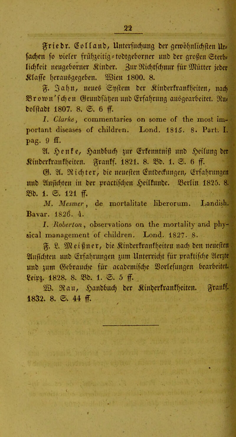 griebr. doflanb, Untcrfucf)mig ber gctt)o^nncf)flen Ur* fa{f)en fo Didcv fi-ül)jc(tig#fobt9e6or)ier unb ber großen ©terb* lidjkit ncugcborner jlinbcr. 3»r S'i^tfc^nur für 2Rüttcr jebcr Äfaffc I)erauögcgc6en. Söieti 1800. 8. 5a()n, Jieucö (£t)|lem bcr Ätiibcrfranff)dten, md) 353ron)n'fc{)en ©runbfaf^en unb ©rfa^rung aufgearbeitet. Diu* bofflabt 1807. 8. ©. 6 jf. I. Clarke, commentaries on some of the most im- portant diseases of children. Lond. 1815. 8. Part'. I. pag. 9 ff. 21. ipenfe, ^anb6u(^ jur @rfenntnip unb Reifung bcr ^inbcrfranff)eitcn. ^ranff. 1821. 8. S8b. 1. @. 6 f. ®. 2(. 5Kid)ter, bic neueflcn (^ntbecfungcn, (^rfaf)rungert «nb 2(u<trf)tcn in bcr practifdjcn ^jeilfunbe. S3crtin 1825. 8. S3b. 1. 121 tf. M. Mesmer, de xnorlalitate liberorum. Landish. Bavar. 1826. 4. I. Roherion, observalions on the mortalily and pby- slcal management of children. Lond. 1827. 8. %. S. 5!Keigner, bie ÄinberFranff)citcn nadj ben neueftett■ 2tnj1d)tcn unb (Srfaf)rungcn jum Unterrid)t für praftif(f)c Slerjtc «nb jum (5}ebraud)c für acabcmifcfje Sorfefungen bearbeitet. Ccipi. 1828. 8. S3b. 1. ®. 5 ff. . SB. fÄau, .^anbbuc^ bcr Äinbcrfranf^citen. ^ranff. 1832. 8. ©. 44 ff.