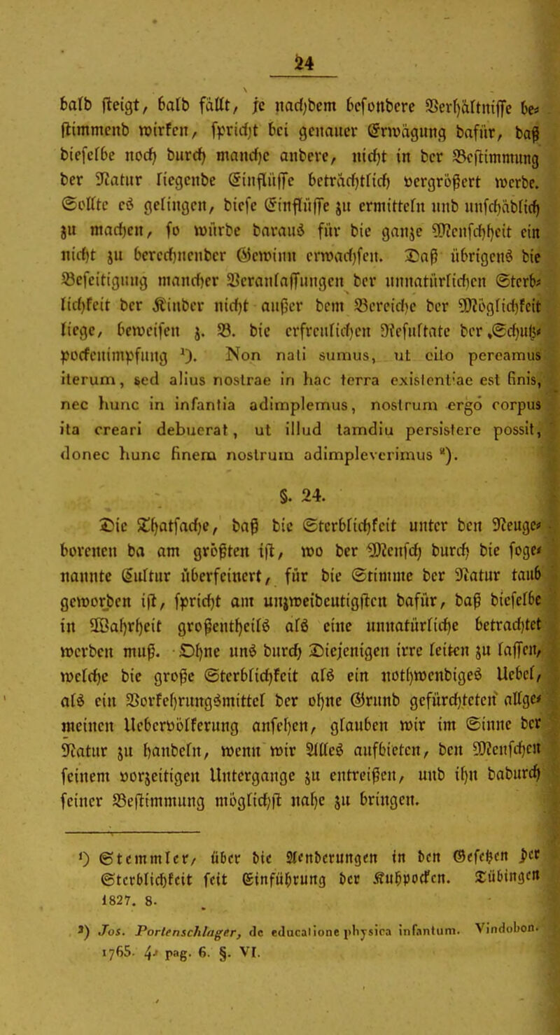 baib fleigt, haib fdltt, je itacfjbcm 6cfonbcre SSer()artniffe ht« flimmenb voirkw, fr^rirfjt bei genauer (Snvägitng bafür, baß biefefbe nod) buxd) mand)e anbevc, nidjt in ber SScfümmung ber Tuitnv fiegeitbe @iiifl«jTe betvM^tlid) toergrb^ert Jvcrbe. ©elfte evS gefingen, bicfc (Sinflüffe jn ermittefn nnb unfcfiäbtic^ gu macf)en, fo würbe barauä für bie ganje ?!?icnfcfif)eit ein nicfjt ju 6ercrf)ncnber ©cwinn cnnarfjfcn. 2)aß nbrtgenö bie Söefeitigung nianrf)er 3?eranfaffungen ber nnnatnrficf)cn Sterbe fic()feit ber Äinbcr nirfjt anjjcr bem S3ereid)e ber 5!Ji6gfic()fcit liege, Gewcifen j. SB. bie erfrcufii-f)en 9?efuftate ber»€cf)ufe* pocfcnimv^fung 0« Non nali 6umus,_. iit cilo pereamus iterum, sed alius noslrae in hac terra exislent'ae est (inis, nec hunc in infantia adimplemus, nostrum ergo corpus ita creari debuerat, ut illiid lamdiu perslslere possil, donec hunc finem noslrum adimplevcrimus §. 24. 2)ie SCfjatfarfje, baß bic ®ter6fic()fcit unter bcn S'Jeugci' borenen ba am größten ifl/ wo ber löienfcf) burcfj bie fogc* nannte iinUnv überfeinert, für bie ©timmc ber Diatur taub geworben ifl, f|)ricf)t am uniwcibeutigflcn bafür, baß bicfefbe in 5ffiaf)rl)eit großentf)eifö afö eine unnatürfirf)e betradjtct werben muß. £)f)ne unö burc^ 2)ieienigen irre feiten ju faffcn, wcfcfjc bic große (5terbficf)feit afö ein not^wenbigeö Ucbcf, afö ein 2Sorfcf)rung<Jmittcf ber of)ne ®rnnb gefürd)teten atfge* meinen Ueberüöfferung anfef)en, gfauben wir im (Sinuc ber 9iatur ju f)anbefn, wenn wir 2ftfeö aufbieten, ben 9)?eufrf)cii feinem »orjcitigcn Untergange ju entreißen, unb if)u baburcf) feiner S3eftimmung mögfid;|t iiaf)e ju bringen. 0 ©tcmmfcr, über bie Slcnbcrungm in bcn ®<fc^cK pct ©tcrbfic^fcit fett ©infübrung bcc Äubpocfcn. SEiibinijcn 1827. 8. >) Jos. Portenschlager, de educalione pliysira infantum. Vindobon. 1765. 4j pag. 6. §. VI.