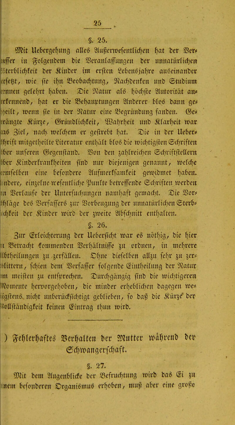 §. 25. gjJit Uebcrgef)img aUeö Sliipcmefentnd^en i^at ber Ser* ({Ter in ^ofgeubem btc SSeranfafiTimgeu bcr imnatürncf)cn tcvUidjkit bcr Äütber im erflcu ?e6enöial)rc außetnanber üfcfst, wie fie if)n S3eobarf)tiuig, 3fiarf)bcnfcn imb ©tiibiiim nuten gcfel)rt ()abcn. 2}ic Dtatur afö bodjfte Slutoritiit an* ifcnncnb, {}at er bie S5el}au^Jtungcn Slnbercr 6fo6 bann gc* icift, n?cnn jie in ber 3?atnr eine 53egrünbnng fanben. langte Äitrjc, ©rünblirf^feit, 2ßal)rl)ett nnb Äfarf)eit war Sief, nacf) rDcfc^cm er geflrebt f)at 25ie in bcr Heber* lf)rift mitgctfjeiüe Siteratnr cntI)iUt bfoö bie wicf)tig|fen «Scfjriftctt i^6er nnferen ©egcnflanb. S5on ben ja()frcicf)cn (Scfjviftflellern (■bcr Äinbcrfranfl)eitcn finb nnr biejcnigen genannt, tt»cfcf)c cemfefbcn eine befonbcrc 2(nfmcrffamfeit gewibmct f)a6en. iinbcrc, einjcfnc nrefentfirfjc fünfte betreffenbe (£d)riften werben m SBerfanfc bcr Unterfnrf^nngcn namf)aft Qcmadjt. Sie 23ür* tf)fäge bcö Serfaffcrö jur 23ürkngnng ber nnnatiir(id]en ©terb* cd)hit ber Äinber wirb ber jweite Slbfcfjnitt ent[)aften. §. 26. 3iir (5rreicf)ternng ber Ueberjtdjt war eö nöthig, bie ^ier it 2}etrarf)t fonimenben SSerJ)aftnijTe jn orbnen, in niel)rerc l(6t()eifungcn jn.jcrfdtten. £)()ne biefefbcn affjn fcf)r jn jer# hnttcrn, fd)ien bem SScrfaflfer fofgcnbe @int()eihtng ber ?iatnr im meijicn jn entfprec^en. 2)urc()gängig |Tnb bie widjtigcren l'l^omente f)crüorge()oben, bie ntinber er()ebfidicn bagcgen we* ugllenö nid)t nnberii(f(Td)ttgt gebfieben, fo baß bie Äürs^ bey ^.'ollftdnbigfcit feinen ©intrag t()nn wirb. §. 27. 50Jtt bem 3atgenbticfe bcr 5öcfrncf)tnng wirb ba^ di ju rncm bcfonbcrcn Organiömuö erhoben, mnß aber eine große