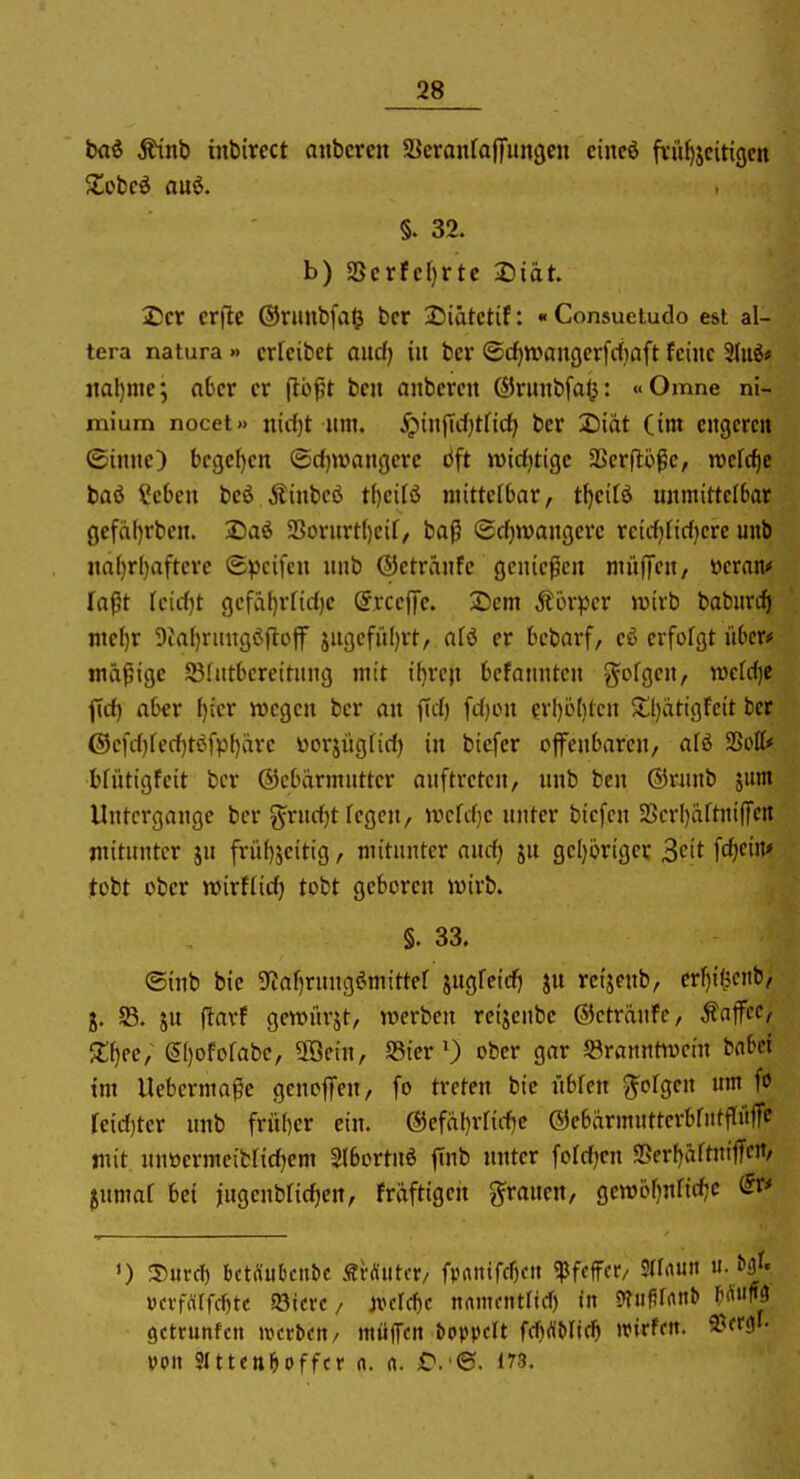 bai ^nb inbirect anbcrcii SJeranraffmiöcn ciucd fvü^jcitigcn §. 32. b) SScrfcf)rte Diät 2)cr er|1e ©rimbfaO bcr 25iätctif: «Consueludo est al- tera natura » crfcibct aiicf) in bcr ©c^waiigcrfdiaft feine 'ihii» jtal)me; a6cr er jlb^t ben anbercn ßirmtbfal^: «Omne ni- mium nocet» nirfjt lim. ipinjTcl)tnd^ ber Xii'ät (im engeren ©innc) bcgefjcn ®d}wangerc bft widjtigc SSerflofc, welche tai Scben bcö Äinbcö t()ci[ö mittelbar, t^eitö unmittelbar gefaljrben. IDaö SorurtI)eir, baß ®d)wangerc rcirf)fid)ere unb na()rl)afterc ©pcifen unb ©etränfc genießen miifTen, öcran^ faßt feic()t gefäl)rfid)c @rce|Tc. 25cm Äorper wirb baburcft nte^r 9tal)rungöfloff jngefii()rt, afö er bebarf, eß erfofgt itbcro mäßige SBfntbereitung mit it)rcji befannten ^^ofgen, wcM}e ftd) aber I)icr ivegen ber an ftd) [d)OU erl)ö()lcn $tl)atigfeit bcr @cfd)fcd)tßfpl)arc üorjügfid) in bicfcr ofiTenbarcn, aU SSott* bfütigfeit bcr ©cbärmutter auftreten, unb ben ©rnnb jutn Untergange bcr grudjt fegen, U'>crd}e unter biefen S5crI)aftnifTcn mitunter ju frü()jeitig, mitunter aud} ju geI)origcr ^cit fdjcin* tobt ober mirffid) tobt geboren wirb. §. 33. ©inb bie 9iaf)ruugömittef iii^Uid) ju rcijenb, cr^i^cnb, g. S5. ju llarf gcwürjt, roerbcu reijeube ©cträufc, Kaffee, Xf}tc; ®)Dfofabc, 5fficin, S3icr 0 ober gar 58rannttucin babci im Uebermaße gencffen, fo treten bie übren gofgen um fo reid)ter unb fritber ein. ®efal)rrid)e ©ebärmuttcrbrntffüffc mit unüermeibfid)em Slbortnö finb nutcr foldjen SBer()äftniffcJt/ jumaf bei jugcubfidien, fräftigen grauen, gemöf)nfid7C 0 3)urd) bctÄukn&c sHuUv/ fpanifcf)«» Pfeffer, Sllrtun u. vctfamtt aJtcrc/ mid)c nrtmcntnd) in 9?iif?rrtnb Hm gctrunfcn wcvtxn, müfcn boppclt frf)(\'Mif^ ivtrfdt. ä^W- von SlttcnMffcr n. a. 173.