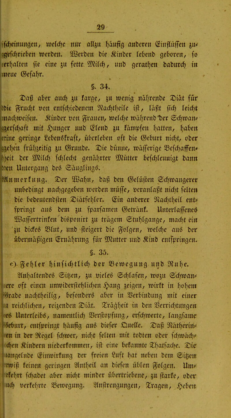 ifdjcmuiigcn, mldjc nur attjit l)auftg nnbcren StnflitjTcit ju* ^cfrfjrtcbcn werben. SOBerben bic Äi'nber febenb geboren, fo mijciUm fic cmc jn fette SOJifc^, unb geratf)cn baburcfi in Mtcuc ©efafjr. §. 34. 2)af ot»er and) ju fargc, ju wenig nä()rcnbc X)iat für bbie ^rucf)t üon entfcf)iebcncm 9tac^tf)eifc ifl, fä^t ftcf) kid)t iinad;tt)etfen. Äinber ton g^rancn, tt)efcf)e tt)äf)rcnb ter ©c^wan'* 80crfcf|aft mit S^nnQcx unb @fenb ju fäntpfen I)atten, f)a6ert teine geringe ?eben6fraft/ üOcrfeben oft bie ©ehtrt nid^t, ober 95cf)en frü()jeitig jn ©rnnbc. 3)ie bünne, wäfferige JBefdjaffen«» ijeit ber ü)2ifd) frf)fed)t genä()rter SKütter befcfjfcunigt bann Mcn Untergang beö ©äuglingö. Ktnmerfung. ®er SDBa^n, ba^ ben ©efiificn ©cfjwangcrer unSebingt nachgegeben werben muffe/ öcranfa^t nicf)t feiten bie bebeutcnbflen 2)iätfe{)fer. (gin anberer ^iac^t^eif ent* fpringt an^ bem ju fparfamen ©etranf. Unterfaffene^ SBajfcrtrinfen biöponirt ju trägem ©tu^fgange, marfjt ein 'jn bicfeö SSfnt, unb fteigert bie g^ofgen, wcfdje anö ber übermäßigen Srnäfjrnng für Mütter unb Äinb cntf^Jringen. §.35. c). gel)[er ^infid^tlid) ber SBemegung unb 9lur)c. 5ln()aftenbe6 ©iiien, gn öiefeö ©cf)fafen, wojn ©c^waui^ eerc oft einen unwiberfte^firfjen ^ang jeigen, wirft in I}o()em Krabe nattt^ciHg, befonberö aber in SBerbinbung mit einer iit reirf)firf)en, rcijenbcn 2)idt. $£rägf)eit in ben SSerricfjtungen eeö Untcrfeibö, namentrid) SScrftopfung, erfdjwerte, fangfamr fe6urt, entfpringt l)äufig anö biefer Hueffe. Xia^ 9fJät()erin> rni in ber 9?egef fd)Wer, nidjt feften mit tobten ober fdjwad)*^ d)cn ^inbern nicberfommen, i(l eine befanntc $lf)atfad)e. Sie langcfnbc Sinwirfung Der freien ?uft f)at neben bem ©i^eit wip feinen geringen 2(ntl)ei[ an biefen nbfen ^ofgen. Umi^ :fe()rt fdjabct aber nid)t minbcr übertriebene, jn flarfe, ober iid) yerfe()rte ^Bewegung. 2(nfirengungen, ^tragen, .^^cbeu