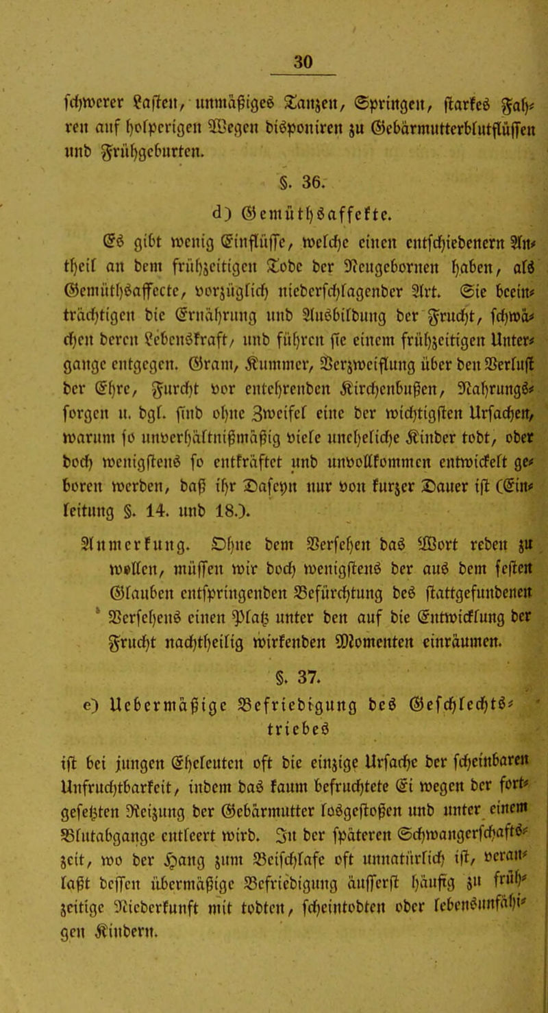 frfjwercr ?a(lcn, immafigcö Xanjen, «Springen, \laxM %aijf ren anf ()of))crtgcn ^Kegcn biöponiren ju ©cbärmuttcrbfutflüiTcn «nb griU)gc6«rtcn. §. 36. d) ®emüt[)öaffcftc. (Si gibt wenig (JinflnfTc, wcfc^c einen entfcf}icbenern 3In* tf)ei( an bcm frii()jcitigcn Xobc ber Dicngebornen ^aben, ofö ®emittf)öaffcctc, üorjiigficf) niebcrfcf^ragcnbcr 3trt. «Sic becin# trarfjtigcn bie @rnäf)rung nnb Sluöbifbnng ber ?^rnd)t, fcf^wä* tf)cn bcrcn i\'bcnöfraft/ nnb fii()vcn ffc einem friii)jeitigen Unter* gange entgegen, ©rani, Änmmcr, Serjweiflung über ben93er(it(l ber (5f)rc, gurd)t toor ente[)renbcn Äirdjenbngen, Sytaf)r«ngö* forgcn n. bgf. (tnb ol)ne 3tt>cifer eine ber wicfjtigjten Urfadictr, jvarnnt fö nnDerf)äftni^mäßig öiefc nnel)erid)e Äinbcr tobt, ober bod) tt)enig(lcnö fo entfräftet nnb nnüoUfommcn entwirfeft gc* boren werben, baß i[)r IDafepn nnr öon furjer Sauer ifl ((5in# fcitung §. 14. nnb 18.). 2(nmertung. SDf)nc bem 33crfef)en baö llBort reben n)»tten, niüffen wir bodj wcnigflenö ber auö bem feflc« ßjfanben entfpringenben SSefiirdjtnng beö flattgefnnbenc« ' SSerfe[)enö einen ^fal3 unter ben auf bie @ntn>icffnng ber gruc^t nad)t()ei[ig wirfenbcn SOJomenten einräumen. §. 37. e) Ucbcrmäßige SBcfriebtgnng bcö ®cfd)fedf)t6# • tvichti ifl bei jungen @f)ereutcn oft bie einjige Urfadic ber fdjeinbaren Unfrud)tbarfeit, inbem baö taum befrud)tetc @i wegen ber fort* gefeilten 3teijnng ber Gebärmutter roögejloßen nnb unter einem SSfutabgange cntfeert wirb. 3n ber f))äteren ©c^wangerfdiaftö* gcit, wo ber Xpang jum S3eifd)fafe oft nnnatitrridj ifl, »eran* laßt beffcn i'ibermäßige S5efriebignng änfferfl f)aufig jn i^^^* jcitigc 3^icberfunft mit tobten, fdjcintobten ober kbcnMnfäl)i' gen ^inbern.