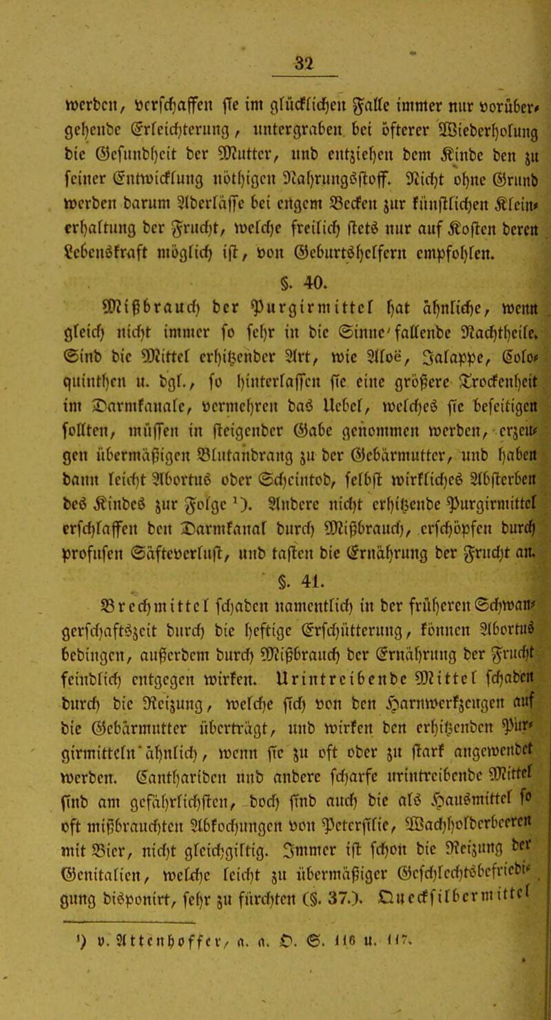 werben, öcrfc^affen fTe im c\\Müd}Ctt ^atte immer nur worüber* gef)enbc Srfcidjtcrung, untergraben, bei öfterer 2Öteber[)o[un9 bic ®ef«nbf)eit ber 5[)?ntter, nnb entjief)en bem Äinbe ben ju feiner ^ntwicffung n6t()tgcn 9taf)rHng^ilojf. SfJicljt o^ne ®riinb werben barum 3lberfaffe bei ertgcm Sßecfen jnr fiinftrirf)en Äfein» crf)aft»ng ber 55i'nrf)t/ iwefcfje freificf) fletö nur auf Äojlen berc« Sebcnöfnift mögficfj ijl, öon ©eburtiS^erfern emjjfofjfen. §. 40. 9[)?i^braurf) ber ^urgirmittef ^at äl)nrid)e, wentt gfcicf) nicfjt immer fo fci)r in bie ©inne'fattenbe 9?ac^tf)eife, ®inb bie Wlittd erf)ilicnber 3(rt, wie 3(foe, 3afappe, doUf quintf)cn n. bgf., fo I)interfa)Tcn ffe eine größere $tro(fen()cit im ^Darmfanafe, ttcrme()rcn baö Ucbef, wefcfjeö ffe befcitigcn fottten, müjTen in fleigenber ®abc genommen werben, erjciu gen übermaßigen Stutahbrang jn ber (SJebärmutter, nnb f)abcit bann leidjt 3lbortn6 ober (Srf)cintob, felbfl wirffid^cö 3Jbfterbcit bcö Äinbeö jur g^ofge Slnberc nid^t er[)i(5cnbe ^urgirmittcf erfcfifaffcn ben Darmfanar burrf) Wli^hvaiidj, erfc^opfcn burc^i profufcn ©afteüerfnft, nnb taflcn bie (5rnaf)rung ber grnd^t an. §. 41. S5rerf)mittcf fd)abcn namentfid) in ber früf)eren (Sd^wan* gerfd)aftöjcit burd) bie ()eftige ©rfdjütternng, fönnen 3lbortuö fcebingen, außerbcm burd) Wi^bvaixd) ber @rndf)rung ber ^nid)t feinbfid} entgegen wirfen. Urintreibcnbc 5[)?itter fd)abcrt burd) bie 9?eijung, wefd^c fid) tton ben ipaniwerfjcngen auf bie Gebärmutter überträgt, nnb wirfen ben er^ifpcnben girmittcrn'äi)n[id}, wenn ffe jn oft ober jn jtarf angcwcnbet werben. ^antf)artben nnb anbere fd^arfe nrintreibcnbe 9)?ittef ftnb am gcfäf)rrid)ficn, bod) finb andj bic ali S^axi^mittd fu cft mif5brand)tcn 3lbfod)nngcn öon ^etcrfifie, 5ffiad)f)orbcrbcercrt niitSSier, nidjt greidjgiftig. Smmer ifl fd)on bie OTcijung ber' ©enitarien, we£d)e feidjt ju übermäßiger ®cfd)red)töbcfricbi* ^ 0ung biöpontrt, fef)r jn fürdjtcn (§. 37.). Cluecffirbermittel ') ». 2tttcn^pffcv/ ft. n. £>. 6. üß «. h:.