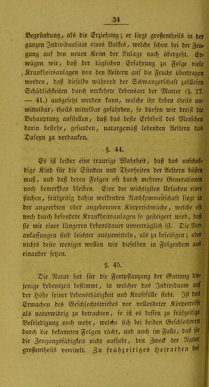 JBegritttbiutg / a\i btc (5rj{ef)un9; er Hegt Qvo$ml)tUi in ber gattjcn 3nbi«ibitafitat cincö SBoIfeö, midjc fifjon bei ber Bcu* gung auf bcn iicucii Äeim bcr Sfnfagc ixadj ü6crge()t. dt« wagen wir, baß bcr tagfidjen @rfal)ritng ju gofgc ötclc , Äranf()citöanfagcii ücii bcn Slcfteru auf bie ^rud)t übertrage» werben, baß biefefbe n)a()rcub ber ©d)tt)augcrfd)aft sa[)lto[eit ©cf)abtid)feiten biird) ocrfe(}rre ?ebenöart ber ?!)Zutter (§. 27. — 41.) auögefeW werben fann, weldje i^r ?eben tijeiii uit* mittelbar, t\)cH<i mittelbar gefäl)rben/ fo bürfcn wir brcifl bie a3el)au^>tung auffleUen, baß baö befle örbt^etf beö 5[Renfd)ett barin beflef)e, gcfunben, naturgemäß Tebenben 3lcftcrn hai 2)afe9n ju öcrbanfen. §. 44. @ö i(l leiber eine traurige 3Baf)rf)e{t, baß baö unfc^uf* bigc Äinb für btc ©ünbcn unb $£f)cr()citen bcr 3(eftcrn büßen muß, nnb baß bcren ^^ofgen oft burdf) mef)rcre ©cnerationert norf) bcmcrfbar bfeiben. Sine ber widjtigften Urfadjen einer fTcd;en, frü()5eit{g bat)in wcffcnbcn SfcOTdjfpmmcnfdjaft liegt in bcr angeerbicn ober angeborenen Äorperfdjwadje, wefd)c oft «od) burd) bcfoubcrc Äranf[)eitöanfagen fo geileigert wirb, baf fic mit einer fängeren ?cbcnöbaucr unttcrträgfid) t)l iSie SSer# anfalTungcn ftnb feidjter anöjumtttcfn, afö ju befeitigen; aber nidjti bcjlo weniger wotten wir bicfelbcn in gorgcnbcm ani einanber fe^jen. §. 45. Sic 9Jatur r)at für bie gortpfCanjung ber Gattung brf jenige Sebenöjeit beflimmt/ in wefd)er bad 3nbi»ibuunt auf ber ^öf)c feiner ?ebenöt()ätigfeit unb Äraftfüffe ftef}t. 3(1 tai ©rwadjen beö @cfd)fed)tötriebc^ öor öoircubcter Äör^jcrrcifc alö natnrwibrig jn betradjten, fo ift eö beffen ju frü()jcittgc SSefricbigung noc^ mcf)r, wcrrfjc f(d) bei bciben (Scfdjfediterit burrf) bie befannten folgen radjt, unb andj im gatte, baß jtc bie 3eugung6fä()igfeit nidjt auf()ebt, bcn 3tt>ccf bcr Tuitat großentf)eir^ toereitcft. 3n früf)jcitiged X;>ciratf;cn bei