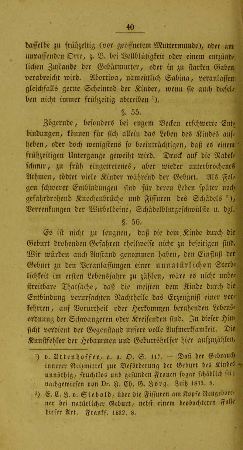 baiJelbe jii friilijettii] (oor geöffnetem ÜÄuttermunbe), ober om mijjajTenbcu Drtc, 55. hei ä>oK6fütigfctt ober einem entjünb# Iid)cn 3nftflnbc bcr ®c6ärmiittcr, ober in S flarten ®a6ett üerabreicfjt wirb. SIbortiya, namcittricf) (Sabina, öerantalTcn gfeid)faIB gerne ©djcintob ber Äinber, wenn fic aiidj biefcf* ben nicf;t immer früf)jcihg abtreiben 0. §. 55. Sögcrnbe, befonberö bei engem S3ccfen erfdjtvertc (Int* binbnngen, fijnnen fiir firf) aKein baö Sebcn beö .ffinbeö auf* beben, ober borf) wenigftenö fo bec{nträcf)tigen, bag eö einem frül)jeitigen Untergange gcwcil)t wirb. I)rncf anf bie ^Jiabcf^ frfjmir, jn friif) eingetretene^, aber wieber nnterbroc^encö 3(tf)mcn, tobtet yicfc Äinbcr wäf)renb bcr ©ebnrt. got? gen fd)werer ©nlbinbungen ftnb für bcrcn !?cben fpäter nod) gefaf)rbrof}cnb Änodjenbri'tdjc nnb ^ifiTnren beö (gdjixbelß SSerrenfnngen ber Söirberbetnc, ®d)äbeIbüttgefd)wnfjTc n. bgf. §. 56. ifl nidjt ju fcngncn, baß bie bem.Äinbe bnrd) bie ®cbnrt brof)enben (55efaf)ren t()cifweife nid)t jn befeitigen ffnb. 2öir würben and) Slnftanb genommen ()aben, bcn (Einfluß bcr ©ebnrt jn bcn SScranfaffungcn einer unnatürlid)eu (£tcrb* ridjfcit im er|Ien ?ebenßial)re ju jäf)fen, wäre eö widjt nnbc# flreitbare $l'f)atfad)e, baf bie meiflen bem Äinbc bnrd) bie entbinbung üerurfac^ten 9'tad)ti)cife baö ©rjengniß einer ücr* fc[)rten, anf 5ßornrtf)cif ober X^erfomnien bernf)enben ^cUm^ orbnnng bcr ©d)wangeren ober Äreifcnben ftnb. 3n biefer S}i\v fid)t öerbient ber (SJcgcnftanb nnfere üoUc Stnfmerffamfeit. I^ic Äunflfef)rer bcr X;)ebammen nnb (5}cburtöf)erfer f)icr anfjnjäf)rcit, 1) V. 2Ittcn6offcC/ (i. rt. £). €. 117. — Snß bcr ©cbfnucf) innerer 9lct}mtttcr jur Söeföv&cning in @cburt beä Sini(^ t iinnöt{)t(5/ frud)tl08' unb gcfiinben ^uucn fO!)«r fd)Äbnd) ffi: nad)gcwiefcn üon Dr. ßf). @, Sörg. Sei(? 1833. 8. ^) e. e. S.D. ©tcOoIb/ üba bie ffiffuren tun .topfe JlcuacbPf nec bei nftturlirf)er (Seburt/ ncbi? einem bcpbndjtcten tfnlK biefer Strt. {Jranff. 1832.