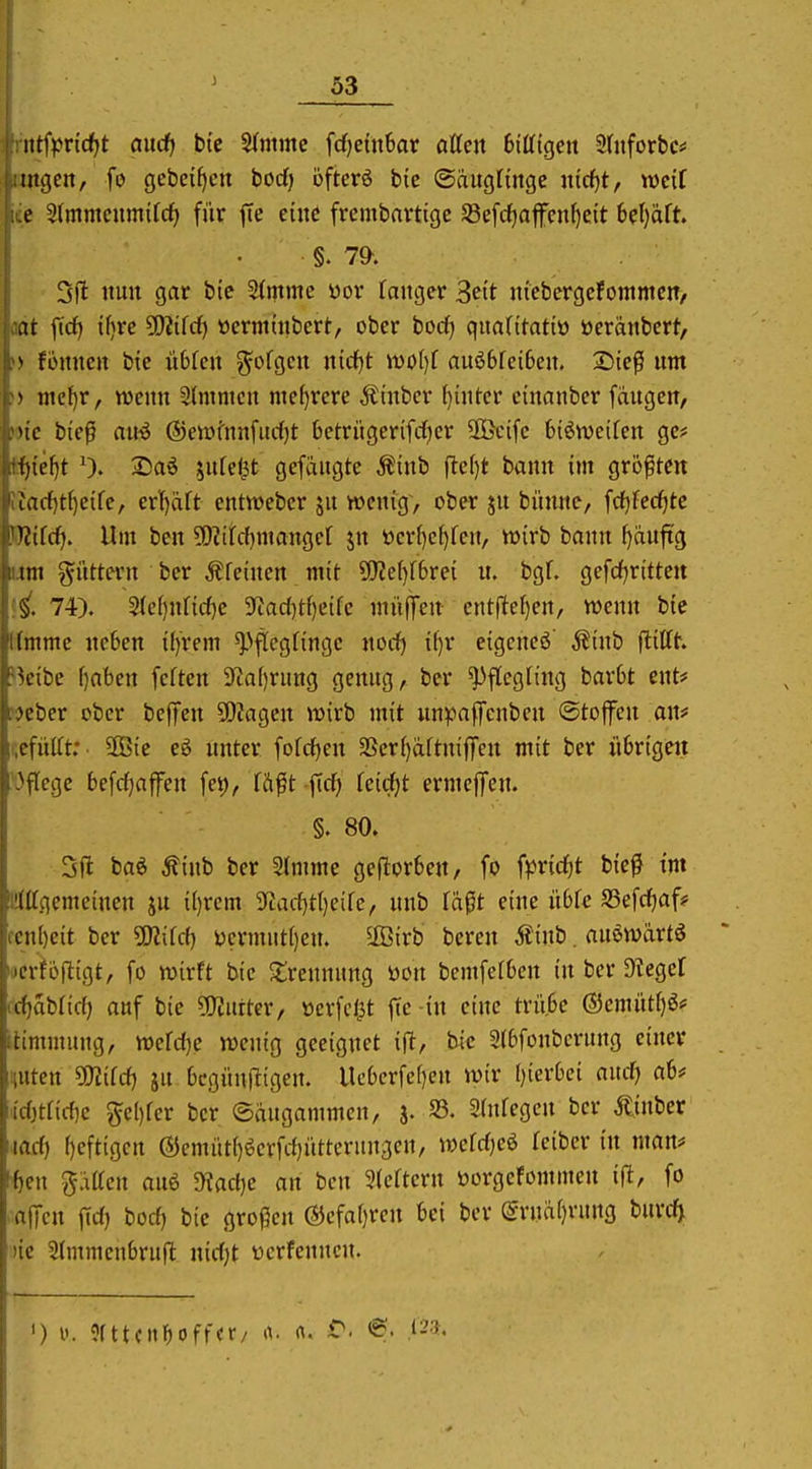 ittfpricf^t and) bic Stmmc fdjeütSar atten 6ißtgett SdiforbCi* tilgen, fo gcbe{f)en borf) ofterö bic ©aitglingc iucf)t, weif e ^(mmcumtfcf) für ffe eine frcmbavtige Sßefrfjafen^eit 6ef)aft. §. 7^. 3|l nun gar bte 2(mme yor Tanger 3ett niebergcfommcn/ at ftd) ifjre 5!}?tfrf) »ermtnbert, ober bodfj quafttatiü öeranbert, * fonnen bic übfen ?^ofgcn nid^t wi)()f auö6fci6en. 2)tcß um * mc^r, mmx 3fmmcn mehrere Ätnbcr ()intcr etnanbcr fangen, MC btep au-ö ©eiDfnnfudfjt betrngerifrfjer üöcifc biöwciren ge# i)tel)t 0. 2)aö jnrel^t gefdngte ^inb fte()t bann im größten lad)ü)dk, cv\)äU cntwebcr jn wenig, ober jn bünne, fcf)fecf)tc i(!ifcf>. Um ben ?0?ifcbmangct jn öerf)cl}fcn, wirb bann ()auftg im güttern bcr Äfeinen mit 9[J2e()f6rei n. bgf. gefdfjritteit §. 74). 5(e()nncf)c 9iad)tf)eifc mii|Ten cntjitcl)en, wenn bic Imme neben i()rem ^pftegfinge nod) il)r eigcncö' .S^inb ftiCfh H'ibe f)aben feften ?iaf)rung genug, ber Pflegling barbt ent# H'ber ober beffen 50?agcn wirb mit unpaffcnbeu Stoffen an# cfüilt: 2Bic eö unter fofcfjen SScrijaftnifTcn mit ber übrigen u}\lcQc befc^affen fet), tft^t ftcf) Teitfjt ermcjfen. §. 80. Sft baö ^inb ber Slmmc geftorben, fo fpridfjt bic^ im ISittgemeinen ju il)rem 3^acf)ti)eifc, unb la^t eine übfe SSefrfjaf? cen()eit ber ÜKifcf) ycrmut()en. 5ß5irb bereu Äiub. auewärtS uerfofligt, fo wirft bie Jlrennnng öon bemfefbcu in ber Ülegef <d)aUid) auf bie ^O^urter, üerfclit fte -in eine trübe (55emüt()ö# (timmung, wefdje wenig geeignet ift, bic Stbfoubcrung einer nuten mid) jn bcgün(ltgen. Ucbcrfc[)en wir l)ierbci and) ab# id}tnd)e ge[)fer bcr ©augammen, 5. 33. Shdegcn bcr Äjuber lad) ()eftigcu @emüt()öevfd)üttcruu3en, wefdjeö Icibcr in man* ten ^äUcn auö dUdjc an ben 3(cftcrn üorgefommeu ifi, fo .afTcn fid) bod) bie gro(5eu ®cfaf)reu bei ber ^ruä(}ruug burdj )ie 2(mmeubruft nidjt ücrfenncu. ') i«. 9fttcn^off<r/ a. <\, 6. .123.