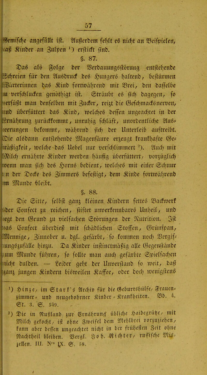 r*i)cm{f(^e attgcfnttt ifl. Sdtfcrbcm fcf)ft e6 nicfjt an SScifpiefcn, ivaß ^inber an 3«fpen O crfiicft jTnb. §. 87. X>ai afe ^^ofgc bcr SSerbaitungä)16rung . cntilef)enbe S5c^retcn für ben 2(uöbrucf beö ^uucjcrö f)aftenb, bcflitmicn üBärterinncn baö Äinb fornüa()rcnb mit SSret, bcn baffefbc iM-öerfri)fucfen gcnijtf)igt i% @trau6t eö firf) bagcgcn, fo 'perfü^t man benfcfbcn mit 3itcfer, rcijt bie ©efdfjmacföncrttcu, iinb überfüttert baö Äinb, iücfdjcö beffen ungcactjtct in ber :tma()rung jiirücffommt, xmru()ig fcf^fäft, nnorbcntftrf)C 2(u6# fecrungcn bcfommt, tt»cif)rcnb ftcf) ber Unterfeib auftreibt EDic aföbann entjlef)enbe 5!Kagenfdurc erzeugt franf()aftc @e* rrdßtgfeit, n)efc^e^baö Uebef nur öerfd^nntmert Sind) mit ^Jliid) erniif)rte Äinber werben f)äufig überfüttert/ ttorjugficfi wenn man firf) beö ^ornö bebient, w>efd)eö mit eirier ©rfjunr im ber 2)ecfc beö Bin'mcrö ^cfej^iöt/ i'ent Äinbe fortmäl)renb im SKunbe 6feibt. §. 88. Sie ©itte, fcfbfl ganj ffeinen Äinbern fettcö SBacPmerf *bcr ^onfect jn reirfjen, fliftet nnüerfennbarcö Un[)eif, nnb fcgt ben ®runb ju öietfadjen ©torungen ber 3tutrition. 3|l (»onfect übcrbie^ mit fcf)dbrid}en ©toffcn, ©rünf^Jan, EOJennigc, 3in'^£'e»^ «• fcgf. gefärbt,-fo fommen nod) SScrgif^ mngöjufdtte l)inju. ®a Äinber inftinctmd^ig aUe ©cgcnftänbc yunx SDJunbe fü()ren, fo fottte man audj gefärbte (^pieffadjen \nd)t bufben. — ?eiber gebt bcr Uuüerftaub fo weit, ba^ Honj jungen Ätnbern biöweifen Äaffee, ober bodj wenigflenö iimmer= unt) neugcbo^rncr Äiit&ci'=^ ÄrnnffKitcti. 23b. 4. ©t. 3. ©, 540. 2) S)ic in mix^Unb iux ecnÄfjning' ühUd)( Äatbegn'iljC/ mit mUci) (jcfocbt/ Ol o\)nc Swcifel &cm mm^d üovjujic^cn/ fnnn nbcv belTcn un(jcad)tct nicl)t in bct früOcUcn Seit of)ttc md)tl)eU bkib(n. 'SitvQl. S o ^.-^tdjtcc/ niffifd)c jede». III. TN VC. @. .58.