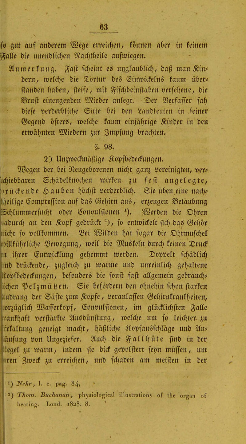 fo gut auf anberem SÖcge cvrcirfjcn, fomtcit aOcr tit feinem ^aüe bie iutcnbncf)en 9tadf)tf)etfc aufwiegen. 3lnmerhntg. ga(l [cfjcmt eö ungfaubnrf), bafi man Äiu^ bern, tt)efc^e bic Jtbrtur be6 (Siuwicfefnö faum übct^ (ianben fjaben, f^cife, mit gifrfjbeinftäbcn öerfc()erte, btc SSrufl eiuengeuben ?D?ieber aufegt. 13er SSerfaffcr faf) btefe yerber6fic()e ©itte bei beu ?anbfeutcu in -feiner (Segenb öfterö, wefcf^e faum einjäfjrigc Äinber in bcn crwäf^nten Webern jur Sm^jfung bracfjteu, §. 98. 2) Unjwecfmdpige Äopfbeberfuugen. ^ißegen bcr bei 9tcugeboreneu nic()t gans öereintgten, öer# ■id)iebbaren ©dfjabeffnodjen wirfcn ju fefl angefegte, cirücfcnbe Rauben l)M}fl öerberbficf). @ie üben.eine nacl^# K^eirige (Jornpreffion auf baö ®ef){rn auö, erzeugen SSetäubung •5d)fummerfucf)t ober ^ouüufffonen ^). Serben bie D^rcn aburd) an ben ^opf gebrücft fo entwidfeft ficf) bqö ®e^6r i;irf)t fo öottfommen. S3ei 5£ßifben f)at fogar bie D()rmufd)ef f)ittfii()rficf)e SBcnjegung, weif bie Ü)?u6fefn burc^ feinen i:)rudf n if)rcr (^ntnjicffnng gef)emmt werben. 2)o^peft fcf)äbficf| mb brücfenbe, jugfeic^ ju warme unb unreinfic^ gcf)aftene iEopfbcbecfungen, befonberö bic fonfl fa(l affgemein gebräudf)? kdjen ^efjmIlgen. <B\e beforbern ben of)ncf){n fcfjon flarfeit |i;ubrang ber Safte jum Äo^fe, üeranfajfen @ef)irnfranff)eiten, i'orjügficf) SBajTerfo^jf, (Jonünfffonen, im gfiicfficfjflen galfc vanf^aft »erflärfte Sfuöbünftung, wefcf)e um fo fcicfjter. ju .'rfaftung geneigt macfjt, f)äpf{cf)e Äopfauöfcfjfäge unb 2fn# Säufung ttou Ungeziefer. Sdirf) bie gaff()nte jinb in bcr Icgef ju warm, inbem fic bicf ge^Jofftert fet)n müfTen, um ircn 3wccf ju erreicf)en, «nb fcfjaben am meiflcn in ber i 1) Nr/ir, 1. c. pag. 84, I 2) T/iorn. Buchanun, physiological illaslrations of tlic organ of liciiriiig. Loncl. 1828. 8. ' ■ 1