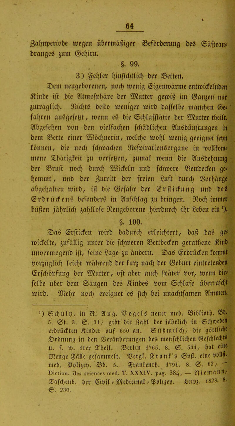 « 3abiipcriobc wegen übermäßiger 33ef6rt)cnmg bcö ©afteaii* brangcö jiim ®e()irn. §. 99. 3) ge()rer I)i«jTd)tficf) ber S5etteii. Dm iteitgcboreiicit, nocf) wenig Eigenwärme entwicfefnben Äinbe i|l bic 31tmofj)l)äre bcr SDinttcr gewiß im ©anjen nur gnträgfirfj. Siirfjtö bcjlo weniger wirb baflfelBe mand[)en Qie» faf)ren anögefe(3t, wenn bie ®cf}fafpättc ber ÜWntter t^cift. 2lbgc[e()en öon ben yieffacfjen fcf)äbtidf)en Slnöbiinflangcn in bcm Sßettc einer ilßijd)nerin, wdd)c wo\)i wenig geeignet fe^n fonnen, bic nocf) frf)wad)cn SKefpirationöorgonc in »oUfom* mene Sbatigfeit ju ttcrfefjen, jumaf wenn bie 2(nöbef)nung ber S3rn|l nocf) burrfj S&>icfcfn nnb fcfjwcre S3ettbecfen gc* l^cmmt, nnb ber 3»tritt ber freien Snft bnrc^ 3Sorf)ängc cif)gcf)aftcn wirb, i(l bie @efaf)r ber (Srflicfung nnb tci ©rbrücfenö bcfonberö in Stnfrfjfag jn bringen. iJtod) immer büßen ia^xüd.) 5af)[füfe 3fiengcborenc Ijierbnrc^ if)r Seben ein §. 100. 2)aö (grpicfen wirb babnrc^ erreid)tert, baß baö gef wicfcfte, jnfäKig nntcr bie fcfjweren 53ettbecfen gcrat[)ene Mini nnüermögenb ifi, feine ?age jn änbern. 2)aö (grbrücfcn fommt toorjüglirf) feicfit wäf)rcnb ber fnrj nacf) ber ®ebnrt cintretci»bett (5rfrf;ö^:>fnng bcr Butter, oft nber ancf) fpäter v»or, wenn fcie^ fclbc über bcm ©äugen beö Äinbe^ öom ©cfjfafc übcrrafcf)t wirb. 5DJcf)r nod) ereignet e€ ficfj bei nnarfjtfamcn 3Immcit. ') ©cf)uri?/ in 9?. S(ii3. QJoöcIö neuer mcb. ^ihlioti). ^i' 5. <St. 3. ©. 3(/ gibt bic Sabl &cr j^örlid) in ©d)«JC^<n crbrücftcn Äinbcr nnf 650 «n. ©üßmild)/ bic ()öttftd)C £)rbn«n(5 in bcn gjcrrtnbcrungcn bcö mcnrd)Iid)cn ®cfd)ffrf)t^ u. f. itcr Xhcit. iScvUn £765. 8. @. l)at ein« SWcngc g=(^IIe gcfammclt. ^öcrgl. S'crtnf'ö eine voU- mcb. ^Poltjct). 23b. 5. ^^Miifcntf). 1791. 8. @. 62/ - Die lion. Tics scicnccs med. T. XXXIV. pag. 384, — ?Ttcmnnii/ arnfd)cnO. bcr ßtuit ^ 2[»]cbicitirtl - qjolijci). Scipi. 1828. 8. <S. 230.