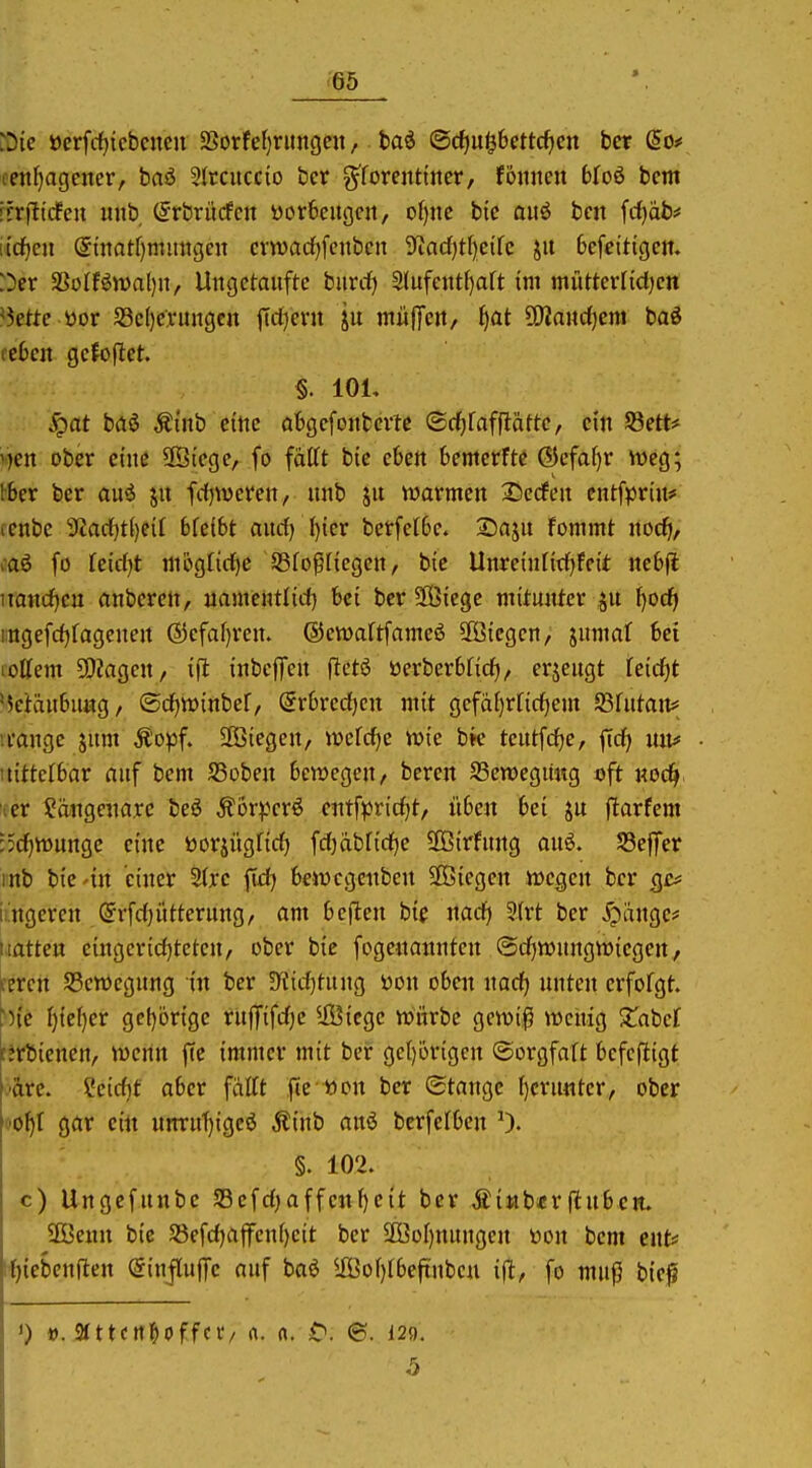 iDie öerfcf)icbcnen 2Sorfe()rimgen, baö ©c^u^6ettcf)cn bcr (5o# fenf)agcner, baö 5(rcucc{o bcr g^foreiitiitcr, föiincn Wo6 bcnt ifrfttcfcn mib (5rbrücfcn yorfecitgcn, of)ite bic auö bcn fcf)äb# [{djen @matf)mimgnt cvtvadfjfcnbcn 9'tacf)tl)etfc ju 6efe{tigcn. :)er 3SoIfön)al)n, Uitgctaiiftc biirrf) 2lufentf)aft im miitterfidjcn ^kttc üor 58c()CA:migcn ftcl)cvu ju mülfett, f)at ÜJlanc^cm baö rc6cn gcfoftet. §. lOL ^at bäi Äinb citie abgcfojtbcvtc ©rfifafflättc, ein S3ett# v)en ober eine SStcge, fo fattt bic cbeit 6emetftc (55cfa()r weg; ibcx ber auö jit fdjvücrctt, nnb ju wovmcn Herfen cnffprin* (cnbc 9tad[)t()eif 6fc(6t aurf) I)ter betfeCSe. 25aju fommt noc^i, caö [o kid^t moglirfie SSfopttcgen, bic UnreijUi(f)fcit ne6(l uaiirfjcu önbcrelt, uameiUlid) bei bcr SBiege mitunter 51t l)od} i;ngefd)fagcneit @cfaf)reu. ©cwaftfameö biegen, jitmaf 6ei lottem SOiagcn, ijl: inbcffeit flctö öerberbfid), erjeugt feirf)t '5etait6ii«g / ©d)tt)inbcf, Srbrcdjcn mit gcfa()rnd)em SSfutait* u-ange jitm Ä'opf. SOBiegen, tt)crd)e wie bk tciitfd^e, ftd) mt# tiittclbar niif bcm S3übeit Bewegen, bercn S3en)egung oft noc^ i«er l^ängenarc beö Äör^.vrö entfpridjt, it6en bei ju flarfem :5d)tt>nngc eine üorjügfid) WMidje äßirfiing au6. S3effer inb bic'in einer 5{rc fid) tewcgcnben SOBiegen wegen ber qc^ iingcren (5rfd)ütternng, am 6ejlen bip nad) Sfrt ber X^änge* Hatten eingcridjteten, ober bic fogcnanntcn @d)wungwicgen, fercn SSewegung in ber S^fidjtung i)on oben nad) unten erfofgt. 'n'c f}{ef)cr gcf)6rigc rufTifdje Siege würbe gcwi^i weiiig Xatd t*rbicnen, wenn fic immer mit ber gc()örigen ©orgfaft bcfeftigt ■are. Scidit aber fattt fie »on ber ©tauge ()crunter, ober ■o^t gar ein unrnT)igcö Äinb anö bcrfclben 0. §. 102. c) Ungefunbe S3efd)affcnf)eit bcr Äittb«r(lüben. 3Bcun bic 5}efd)affcn()cit bcr 2Öof)nungcn üon bem ent* tf){cben(ten SinflufTc auf baö ffiof)ibeftnbcu ifl, fo muf) bic^ >) t). aittcnl&offciv rt. rt. ©. 129. 5