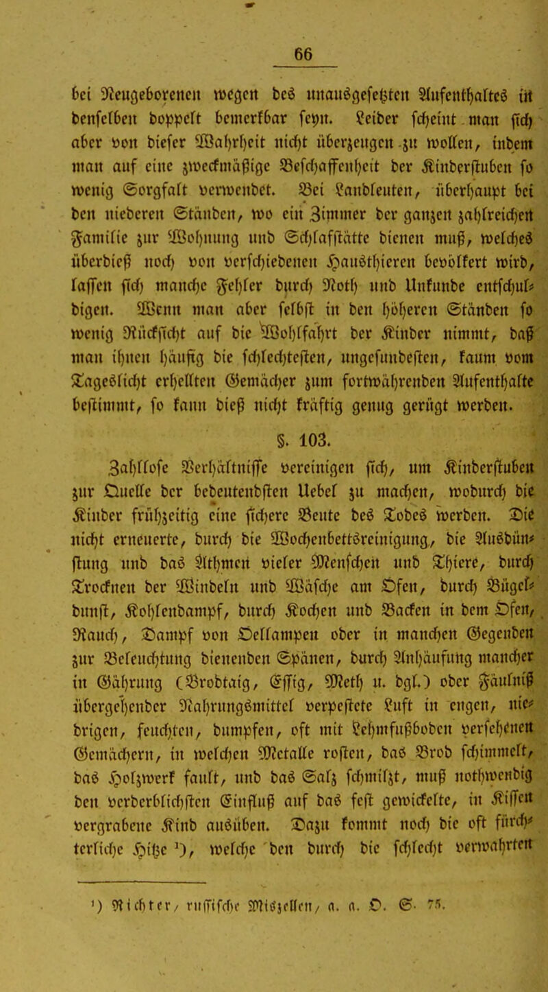 6ci ^yteugeOoreticit wegen beö uitauögefelitcit 5(ufcnt^artc5 itt bcnfcfOeu bopjjcft 6cmcrf6ar fcpn. Sciber fd)ci'nt. man ffd) aUt toon bicfcr ®a()r()cit nirf)t übcrjcitgcn ju n)ottctt, tnbem man auf eine ju^ecfma^ige S3efc{)affcnl)ett ber Äinberftu6cn fo wenig ©orgfaft yenvenbct. Jßei ?anbfeuten, n6erl)au^t 6c{ ben niebcrcn ©tänbcn, wo ein 3immer ber ganjen ja()freid)crt gamifie jnr ^iÖoI)nung nnb (Scf)faf|lätte bienen mu^i, rodd)ti übcrbieß nocf) wen yerfcf}iebcnen ^pauötl)ieren kübifert wirb, raffen ficf) manche %c\){ev bnrd) iJJotf) nnb Unfunbc cntfdjur* bigcn. ÜBcnn man aber fcfbfl in ben f)ü[)eren (Stänben fo wenig S)?iicffict)t auf bie ^o()ffa[)rt ber Äinbcr nimmt, baß man i()nen l)iiuftg bie fd)reci)te|len, nngcfunbeflen, faum öom $tagc6ficf)t cr()eUtcn ©emadjer jum fortwäf)renben Stufent^aftc bejlimmt, fo fann bieß nid)t fräftig genug gerügt werben. §. 103. 3af)rfofc aSerI)aftniffe bereinigen ffd), um Äinberflube« jur Duette ber bcbeutenbflen Uebcf jn mad)en, woburd) bie Äinber frnf)jeitig eine |id)erc SÖeutc beö Zohci werben. Sie nic^t erneuerte, burd) bie SQBodjenbettöreinigung,, bie Sluöbün* (Inng nnb baö 5(tl)men »iefer CWenfdjen nnb Xt)im, burd) $£rocfnen ber ^Eöinbern nnb ®afd)c am Öfen, burdj 58ügef# bunfl, Äo()fenbampf, burd) Äod)cn unb JBarfen in bem Öfen, Stand), Sampf üon Ocffampen ober in mand)cn ©egenben jnr a3efeud)tung bienenben ©pdnen, burd) 2(n[)iiufung mand)er in (S}a()rung (53robtaig, (gffig, SSfletl) n. bgt.) ober ^aufniß iibergel)enber 9^al)rungömittef »er^Jcftetc ?uft in engen, nie>= brigen, feud)tcu, bum^^fen, oft mit S!ci)mfu^bobcn i)erfef)euert (S5cmäd)ern, in werd)cn 5!)ietatte roflen, baö S3rob fd)immert, baö «Öorjwcrf fanft, nnb baö (Safj fd)mifjt, muß notl)wenbig ben »erberbfid)(len Einfluß auf baö fc(l gewicfcfte, in ÄiUcit »ergrabene ^inb auöüben. 2>a}n fommt nod) bie oft fürd)# terrid)c ^itjc 0, wefdjc ben burd) bie fd)red)t verwafjrtert ') 9tic^tfr/ ru(Tifd)c smitfjflldi/ rt. n. O. 7«.