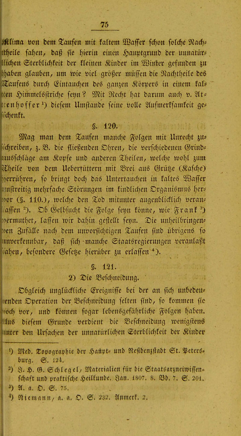 ^^fima ooit bcm kaufen mit Mtm äÖaffcr fc^o« fofcf)C yiad)f üf)eik fabelt, baß fte l)ktin einen ^auptgrunb ber unnatür? Kicfjen ©terWi(i)fett ber ffeinen Äinber im hinter gefunben )aben gfauben, nm iuie öief größer mitffen bie 3^nd)t[)eife bcö -lanfenö burdf) @intaud[)en beö ganjen Ä5r^3erö in einem faU cu ^pimmeBflridje fei)n? 50?it 3^cc()t f)at bantm and} ü. 5tt# ciii)offer^) biefem Umflanbe feine öotte ^(nfmerFfamfeit ge# djcnft. !■ §. 120. 50?ag man bem S^anfen manrfje ^ofgen mit Unred^t jn* cc^rei6en, j. S3. bie fließenben £)^ren, bie tterfdfjiebenen ®rinb# uu6frf)fdgc am Äo^Dfe nnb anbeten s:i)eifen, mtdjc jum iC^eife öon bem Uebertüttcrn mit Jßrei anä ©rüi^c CÄafcf)e) Herrühren, fo bringt borf) bdö Untertaurfjen in fatteö SPBaflTcr imftreitig mel)rfarf)e (Störungen im finbfidjen iDrganiömuö fjer* mv (§, 110.)/ wcfdfje ben ^ob mitunter augenbncffirf) üeran* iaffett 5D6 ®e(6[ucf)t bie ^ofge fet)n fonne, wie granf ^) )')crmntf)et, faffen wir baijin geflelTt fei()u. Sie un()eif6ringertf »en SufaCfe ixadj bem unöorfidjtigen ^Saufen jTnb iibrigenö fo iinöerfennbar, ba^ fidj -mand^e ©taatöregierungeu öeranfaft cd^en, kfonberc ©efcf^e f)ierüber ju erfaflTen §. 121. 2) Sic S3efd)neibung. ' Öbgfeicfi nngfürffidje Sreigniffe bei ber an fid) unbebeu* rcnben Operation ber S3efd)ncibung fcften finb, fo fommen fie oöcfi öor, nnb fonnen fogar febenögcfdf)rfid)c gofgen f)aben. lüuö biefem ©runbe öerbient bie S5cfd)neibung wenigftenö lanter ben Urfadjen ber nnnatürfidjen ®terbfid)feit ber Äinber bürg. ©. 124. 2) ' S. ®. ©cl)fegcl/ SD^ntctialieit füc &tc ^trtrtte'arjnciroijTtfn» ' fcftrtft unb prafttfcf)e ^cilfun&c. Qrtn. 1807, 8. m. 7, (g. 201. 3) 3(. rt. £). ©. 75. S^iemrtun/ «. «. ©. 232. S(nmcrf. 2.