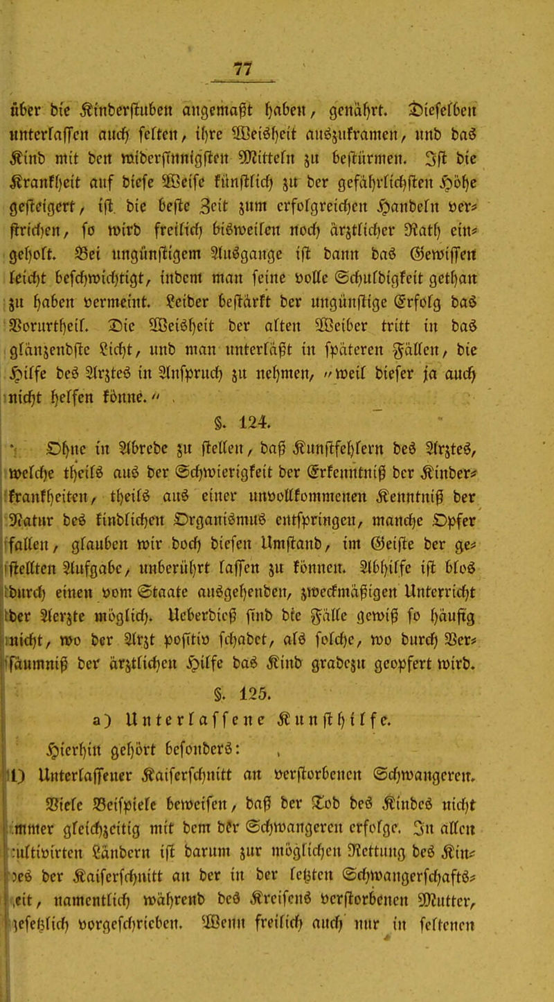 über bi'c Äi'nbcrfluben angemaßt fabelt, genäl)rt. ^iefef6eii MnterralTcit aiiä) fefteu, i()re ®ci6f)ett aitöjuframen, «nb baö Äinb mit bett miberjTttmgflfit ÜWittcfn jit belliirmeji. 3fl bie j?ranFf)cit auf btcfe Söeifc fünflfidf) 51t ber gefdf)vnci^ileit ^b^c gcftct'gcrt, i'll;. bie 6eflc Seit jnm crfofgreidfien ^aitbefit öeV:» f!-rirf)en, fö mirb freifirf) biötvctfcn nod) ärjtfidjer Siatfi cm# geljoft S3ct itngimjttgem Sdtögangc ifl bann baö ©ewifTert ki(i)t bcfcf}tt){rf)tigt, inbcm man feine ttotte ©dfjufbigfeit get[)att ju f)a6en üermeint ?ciber bejlarft ber ungünfltge (Jrfofg baö SSorurt{)elf. Sic 2Be{öf)eit ber aften SOBeiOer tritt in baö gfänjenbftc ?irf)t, nnb man nntcrfä^t in fpäteren %'äUen, bic jpiffe bei Slrjteö in 5tnf^)rudf) ju nefjmen, mit biefer ja aud^ \nid)t Reffen fönne. . §. 124. £)f)ne in S(6rebc jn f^el(en, baf Äunflfe^fern bcö Sfrjtc^, »cfrfje t{)eiß auö ber @rf)iüierigfeit ber (Srfenntnt^ ber Äinbcfi* franff)eiten ^ tiieüt> aiii einer unüottfommenen Äenntnif ber Tiatm beö finblidjen ©rganiömuö entfpringen, mond^e Dpfcr falten, gfau6cn wir bod) biefen Umflanb, im ©eifle ber ge* ftcitten 2(ufga6e/ un6eri'i()rt fajTen jn fönncn. 3l6(){ffc ifl bfoö fcitrd) einen yom ©taate anögef}enbcn, jwedfmapigen Unterridjt fccr Sterjte möglid). Ueberbic^ finb bte gälte gcwif fo t)duftg ntd)t, mo ber Strjt ^Dofiti» fdjabct, atö fotd)c, wo burd) 93er# fdumniß ber ärsttid^cn ^itfc ta6 Äinb grabcjn geopfert wirb. §. 125. a) Untcrfaffenc Ännfl^iTfe. ^{crf){tt gef)ijrt befonberö: II) Untcrrajfener Äaiferfd^nitt an »er(itor6encn ©diwangerem SJtric SScif^Jtefe beweifcn, baff ber ^lob beö Äinbeö nidjt fltnmer gfeid^jcitig mit bcm bfr (Sd^wangeren erfofgc. 3n attcu nittitiirten Sanbcrn ift barum jur mogUdjen JKettung beö Äin^ nee ber Äaifcrfdjuitt an ber in ber festen ©djwangerfdjaftö* cit, namenttici^ wäf>renb beö Äreifcnö öerftorbenen 3!)2ntter, Kfe<ifid) Dorgefdjriebcn. ®enn freifidfj anc^' nur in feftcncn