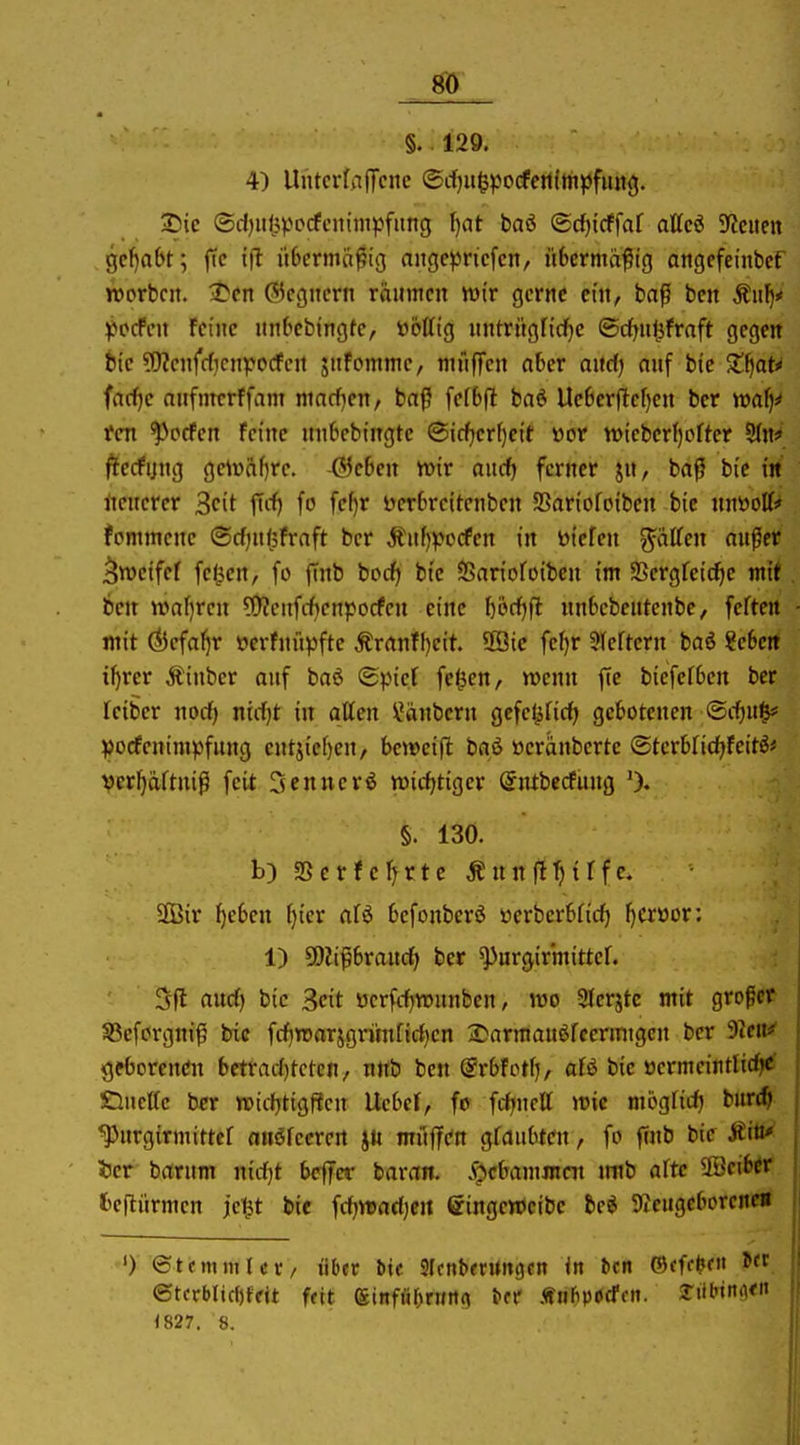 m §. 129. 4) UntcrfafTcnc @rf)ii&pocfe!itmpfiui<j. 2)ic ®d)iii}V'pcfcnim^jfiing fjat baö ®cf)lcffof attcö 9?citcn gcl^abt; ffc tfl i'tbermcifig aiigeprtcfcn, übermäßig angefeiiibct TOorbcit. 1tcn Gegnern räumen wir gerne ein, baß bcn Äulj* ^»ccfcn Feine nn(>ebingfe, »otfig nntriigfi(f}e ©cfjii^fraft gegen bic ?r)?cnfcf,Knpocfcn jufomme, mfiffen aber and) auf bie Z^aU farf)c aufmerffam niacf^eu/ baß fefbfl ba6 Uc6crflcf)en ber tt)a^# Ifen ^prfcn feine unbcbingte ®icf)crf)cit öor tt>iebcr()ofter 9(n* fStecfijug gelr)ftf)re. behext n>ir aucf) ferner jn, baß bic in rtcnerer Seit ftrf) fo fc^f i)er6rcitcnben SSariofoibcn bic unöott* fpmmcne @cf)U(5fraft ber Äuf)^?ocfen in liefen Ratten außer ^weifet feigen, fo jTnb bodfj bie SSariofoibcn im SSergfcic^e mit ben waf)rcn ?!)?eufcf>cnpocfen eine börf)fl nnScbcutenbe, feften mit ^cfa^r »erfnüpfte ^ranff)eit. UÖic fef)r Sleftcrn baö ?e6crt il)rcr Äinber auf baö <Bpid fc^en, wenn ftc bicfefbcn ber Iciber nocf) ntcf|t in alten Räubern gcfe^firfj gebotenen ®if)U^ ^jocfenimpfung cutjief)en/ beweifl baö üeränberte @tcrbrid)feitö# Ver^äftniß feit Sennerö wicfjtiger ©ntbecfuug 0. §. 130. b) SSctfcJ^rte ÄunjlTjirfe. 3ßir ^eben f)ier aU befouberö öerbcrbricf) f)Crüor; 1) ü)lißbran(^ ber ^urgirmittcf. 5fl audf) bic 3cit ücrfcfjwunbeu, wo Sferjte mit großer S3cforgniß bic fcf)roarjgrim[ict)cn iJarmauöfcermtgcn ber 9?cn^ geborcncfn bctrad)tcten, nttb bcn @rbfotfj, afö bic üermeititltc^ OucUc ber wtiljtigffcn Ucbei, fo frf^nctt wie mögrid) burt^ ^^urgirmittef anöfecrert jtt muffen glaubten, fo finb bic Äiö«^ 33cr barum nirfjt bcffcr baran. .f^cbanimcn inib alte SöcibW fceftürmen jei^t bif fdjwadjcit eingeweibe bc^ 9Jcugeborcne« ') ©t Olli ml et/ über t)k Sfcnberungctt in icn ®(ffi?f f. ©tcrblid)ffit feit einfiir^ri/rtc^ tcr ÄHÜpocTfn. yiil'tiitl«« im. 8.