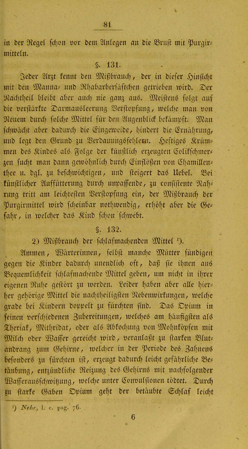 in ber SKegel fd)on öor bem Slnfcgen au bie S3vii|l mit ^iirciir* mittefn. §. 131. Seber 2(rjt fcnut beit ^ßli^hvand}, ber in bicfer ^?iiijTc{)t mit bcit 50?amia* imb D'i[)a6ar6crfäftcf)cn getrieben wirb. Scr 9tad)tl)cir bfei6t aOer aud) nie ganj auö. 50^ei|lcnö fofgt auf bie öerjlarfte 25armauö[eerung SJerjlopfung, mld)c man ton 3ieuem burd) fofd)c Littel für ben 2{ugenbficf 6cfäni^3ft. 9}2au fd)n)ad)t aber babnrd) bie @iugen)eibe, [)inbert bie @ruä()rung, unb legt bcu ©runb ju 3Serbauuugöfel)feiat. ^pcftigeö ^rüm* meu beö Äinbeö afö gofge ber fünjltid) erjeugten (5o(iffd)mer< Jen fud)t man bann gctöb(}nfid) bnrd) (5inflö|ien öou ^()amilten# tf)ee n. bgf. ju befdjtüidjtigcu, unb fleigert baö UebeL S3et fünfiridjer Stuffütterung buvdj unpajTenbe, ju coufifltentc 3fJaf)* rung tritt am feid)tef!en SSerfitopfung ein, ber 93?i06raud) ber ^urgirmittet «oirb fdjeinbar not()tt)cnbig, crf)öf}t aber bie ©e* fa^r, in wefdjer baö Äinb fdjou 'fd)tt)ebt. §. 132. 2) ^ißvand) ber fdjlafmad)enbeu 502itter % Slmmen, Wärterinnen, felbfl mandje SO^ütter fünbigcn gegen bie Äinber babnrd) uneubfid) oft, baß fie i^nen auö S5equemnd)feit fd)fafmad)enbe ?0?ittef geben, um nid)t in il)rcr eigenen 3^ul)e geftort ju werben. Scibcr ^aben aber atte I)ier* ^er gef)orige ^Kittel bie nad)t()eirigften ^lebemDirfnngen, mUi^e grabe bei Äiubern boppeft jn fürdjten finb. ®aö Dpium tn feinen »crfdjiebenen 3»&effit«ttgen/ tt)efd)cö am f)änft'g(len afö 5lt)eriaf, ?Wit()ribat, ober aU 2(bfod)ung öon S[Rol)utopfcu mit Wlild) ober SBaffcr gercidjt wirb, öeranfaßt ju ftarfeu S3fnt# anbrang jum @e{)irne, wefdier in ber ^eriobe beö 3af)nenö befonberö jn fürd)tcn ift, erjcugt babnrd) (eid)t gefä(}rnd)e ^öc? täubung, entjünbtidie D^eijung beö ®e()irn6 mit uad)fofgeubcr 2Öaffcrauöfd)mi^ung, wefdje unter (5onttuff(ouen tobtet. Surc^i ju ftarfc @aben Dpium gef)t ber betäubte ©djfaf fcidjt ') Nelir, I; c. pag. 76. 6