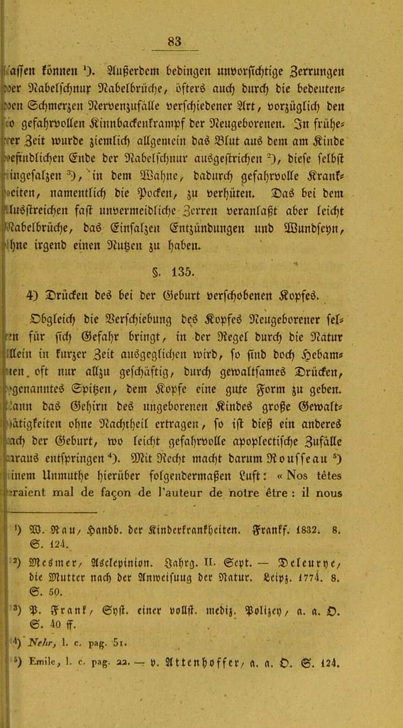 i'affcn tbnmn 0. Siu^crbem bebingcn mtüorjtc^ti'gc 3ctruiigcit »er 9taberfcf)nur ^abelbvüdje, öftere aucf; hnxd} bic bebcuten* »cn ©d)merjen S^crüenjufaKe vierfdfjiebener ^xt, öorjügtid) beit CO gefafjröotten Äinnbacfcnframpf ber 3teitgeborenen. 3n frii^e* fcr 3ett wiirbc jiemrirf) attgcmcm baö S3fut aitö bem am Äinbc locjxnbncfjcn Snbe bcr 5Jia6c[fd)niu' auögeflricfien biefe fclbfl imgefafjen ^), bcm S[öa()itc, baburc^ gefa^rüottc Äranf# E:iten, iiamentficfi bic ^ocfcn, ju »er^üten. 2)a6 bei bcm u^flrcicfjcit faf^ unöcrmeibfid^c 3trren ücranfaft aber Teic^t abcfbriicfie, baö ©infafjcn öntjünbiuigcn imb SGBunbfepn, ^^nc irgcnb einen 9Zu^cn ju ^aben. §. 135. 4) 3Drürfcn bcö bei ber ®eburt öerfrfjobcncrt Äopfeö. •Dbgretc^ bie 3Scrfcf)tebung bcß Äo^fcö 3fteitgcbörencr fef* ten für ficfj ©efaljr bringt, in ber SHegef burcf; bie ^JJatur Mein in fnrjcr 3eit auögegfidjcn Xüixb, fo ftnb hod) ^ebam* «en. oft nur attju gefcfjaftig, hnxdt) gcwaltfamcö Drücfen, »fgcnanntc^ (Spieen, bem Äopfc eine gute gorm ju geben, ^ann baö ®e(){rn beö ungeborenen Äinbeö grofc ©ewaft* hiätigfeiten obne 3'lad)tf)ctt ertragen, fo tjl: bie^ ein anbereä xid) ber ©eburt, tt>o feicfjt gefal)röolte a^Jo^Jfcctifcfie 3ufaUc araiiö entfpringen ^itdicdjt marf)t barnm 5Ko uffe an tinem Unmut^e hierüber forgeubermaßen ?uft: « Nos tetes sraient mal de fagon de J'auteur de hotre ^tre : il nous '0 TO. Dtau/ ^anbb. tct ^inUthMättn. ffcanff. £832; 8. ©. 124. Mtiintt/ Sl^ckpinion. Sal^tj). Ii. ©cpt. — 3)clcutt)C/ bit tiHüttcv nac^ J)cr Sfnwcifuug öer Ölrttur. Äcipj. 1774. 8. @. 5p. '*) «p. ??ranf/ ©^H. einer voUit. mcttj. ^Poltja)/ n. «. O. ©. 40 ff. **) ^(f/ir, 1. c. pag. 5i. 'S) Emile, 1. c. pag. aa.-r \>. SlttCttl^OffCr/ ft. fl. 0. ®. 124.