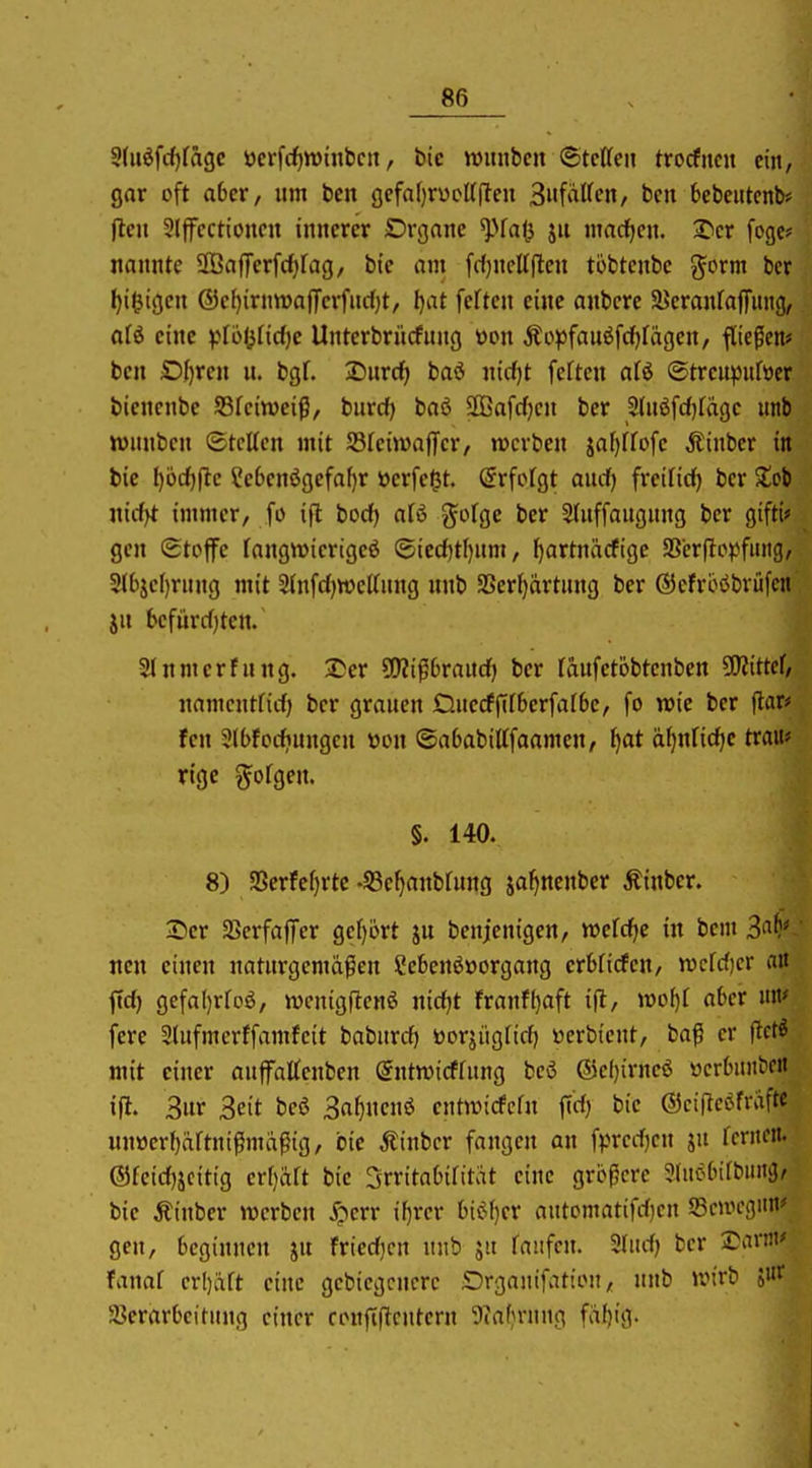 9(iiöfc()fagc ücrfc^wiitbcn, bic wimbcn ©tcttcn trocfiicn ein, gar oft aber, um ben gefaf)n)cU(leu 3faffcn, ben bebeiitcnb« jlen 2Ijfcctioncn innerer Drgone ^fa(j ju macfjen. ^cr fogc? nannte üBafferfcfirag, bie am fri)ncU(lcu tobtenbc %oxm bcr I)i$igcn ®cf)irnn)a(ferfuc()t, I)at feften eine anbcre aJcranfafTitiig, ati eine )pli>i}M)e Unterbrücfung üon Äopfauöfcf)fägen, flicken* ben Sljren u. bgL 2)urcf> baö iiicf)t fcfteu afö ©trcupuföer bienenbc fdUimi^, biivd) baö SßSafdjcn bcr 2(n6fd)fdge unb wnnbcn ©teilen mit Sfeiwaffcr, werben ^al)Uo\c Äinber in bie I)öc^|lc ?e6cnögefaf)r »erfe^t. Srfofgt aud) freilief) bcr Xci nid)t immer, fo ift bod) alö %otQC bcr Sfuffaugung bcr gifti* gen Stoffe fangwierigeö ®ied)tl)um, f)artnäcfigc SSerftopfiiitg, 2(bje()ritng mit 2{nfd)»e(fnng unb SSer()artung ber ©efrböbrüfcn iu bcfürd)ten. 2(nmerfung. 2*er SDJifSbraitd) bcr räufctöbtenben 9!Kittcf/ nnmentfid) ber grauen Ouccffffberfalbc, fo wie bcr \tavf fen 3(bfodinngcu von ©ababittfaamcn, ^at d^nfidic trau* rige folgen. §. 140. 8) S5erfc()rtc •S3e^anbfung ja^ncnber Ätnber. X)cv SBerfajTcr gef)brt ju bcnjenigen, mtdje in beut 3'^^^ neu einen naturgemäßen ?ebenö»organg erbficfen, wdd)cr a» ftd) gefal)rroö, wcnigftcnö nidjt franfl}aft ifl, \vi>l}l aber mt' fere 5lufmcrffamfeit baburrf) üorjüglid) öerbtcnt, baß er iicti mit einer auffattenben gntroidfung bcö ®e()irneö ücrbnn^clt ifl. Sur 3cit bei 3af)nenö cntwicfefn fid) bie ©eiRcöfvaftc unwer^äftnifSmaßig, bie Äinbcr fangen an fpred)cn ju fernen. ®feid)jcitig crr)ärt bie Irritabilität eine größere 3luöbifbiiiiiJ^ bie Äinbcr werben ^?err if)rer bic;()cr automatifd)cn Scwcgun* gen, beginnen ju fricdjcn unb ju faitfcu. Sludj bcr ranit^ fanaf crl)aft eine gebicgcncrc Drganifation, unb UM'rb 5«^ Serarbeitung einer coufiftcutcrn '?iafn-nun fäf)ig.