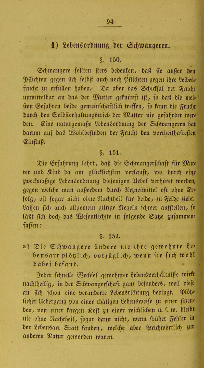 1) £e5en^oi*l>nung bei* ßdnvangcrcn. §. 150. ©cf)tt)angcrc foKtcii fletö bcbeiiFcit, baß fte außer ben ^flic^tcn gegen ffcf) feI6fl aucf) nod) ^fltrf)tcit gegen i^rc ?et6eö# frudjt ju erfüllen f)a6cn.- 25a aOer hai <Bd)id\al ber ^riirfjt unmittelbar an baö ber ?0?utter gefnüpft tjl;, fo baß bic mei# ften ®efaf)ren bcibc gemeinfrfjaftficf) treffen, fo fann bie gruc^t bnrrfi ben ©er6(l:er()altungötric6 ber 5ERutter nie gefä^rbet mtf ben. (Sine naturgemäße ?cbenöorbnung ber ®d)n)angeren ^at barum auf ba^ö Sffio()rbefinben ber ^rud^t ben üort()eiIf)aftcflen Einfluß. §. 151. J)tc @rfal)r«ng fe^rt, baß bic ©d)Wangcrfd)aft für ^uU tcr nnb Äiub ba am gfiicffid)|Ien üerfauft, wo burd) eu\e jwccfmäßige ^ebenöorbnung biejcnigen Uebef ttcr()ntct werbe»/ gegen wefc^e man außerbem burd) 2(rjneimittcf oft o^nc (Sr# fofg, oft fogar nid)t o()ne S^adjtl^cif fiir beibe, ju ^efbe jic^t. ?ajjen fid) and) attgcmcin giltige SHegcfn fdjwer auffteffcn, fo läßt ftd> bod) baö äöefentfidjjlc in fofgenbc (Sä§e jufammcn* faflicn: §. 152. a) 2)te (SdjVüangcrc anbere nie i()rc gcwot^ntc Se« benöart pfol^fic^, öorjügfidj, wenn fic ficfi »o^f babei bcfanb. 3eber fdjnette ^ÜBed^fef gemotjuter ?ebenöüerf)äftnifTe wirft nadjt^irig, in ber @d)n)angerfd)aft ganj befonberö, weif bicfc on fid) fd)Ort eine tteränberte Cebenörid)tung bebingt. lidjev Uebergang «on einer tl)ätigcn Sebcnöwcife ju einer jT^ctt^ ten, »on einer Fargen Äofl ju einer rcidjfic^en n. f. w. bfcibt nie ol)nc 9tad)tf)eif, fogar bann nidjt, wenn früher ^ef)fcr i« fccr Cebcnöart Statt fanben, wcfc^c aber fprtdjw£>rtfid) J«f anberen Statur geworben waren.