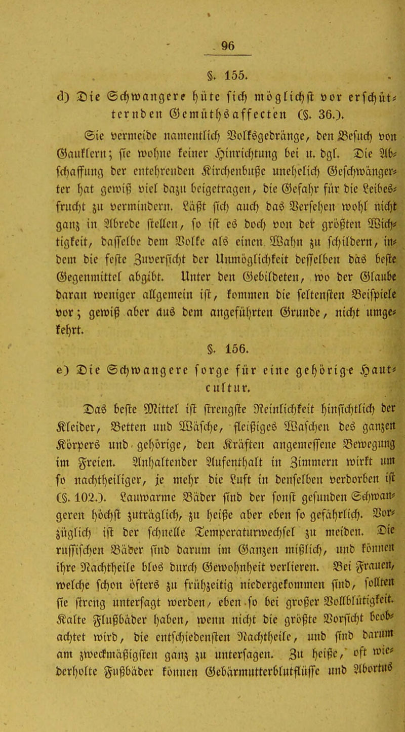 §. 155. d) 2)ic ©rf)tt)nngcre ^iirc firf) niogfidjfl öor crfcf)üt# tcritben (SJcmiitfjöaffcctcn (§. 36.). ®ie tocrmcibe iwmcntfüf) SSoffögcbränge, benjBcfitd) öoit (SJauffcni; jtc woi)nc feiner iQtnricfjtuug bei n, bgf. 2)ic 216* fdjaffitng ber cntef)rcnbcn ^irc()cnbußc uiteljeltdf) ®efd)tt>änger# ter ()at gcunß üic[ bajit kigctrageit, bic ®efaf)r für btc Scibcö? fritcf)t ju i-icrminbcrn. ^ä|5t jTrf) aucf) baö 33erfcl)eit utof)f ni(J)t ganj in Slbrcbe (teilen, fo ift ci bod) üon bet größten 2ßicf)# tigfcit, baffelbc bem 25offe afö einen. 9ßa()n ju fdjilbern/ in# bem bie fejlc 3»öcrpcf)t ber Unmögfidjfeit bcffcltcn bäö bcflc ©egenmittef abgibt. Unter bcn ©ebifbeten/ wo ber ©faube baran weniger allgemein ifl, fommen bie feltenjten S3eifpielc ttor; gewiß aber (tuö bem angefül)rten ©runbe, nidf)t nmgc* fct)rt. §. 156. e) Die ©cfjtvangcre forge für eine gcl)örig-e S^anu cnltnr. 2)aö beflc SWittcl t|t flrcngfle ^einlicfifeit ^inficf)ttid) ber Äleiber, S3ettcn unb 2Öäfi-^e, fleifigeö 2öafd[)en bcö ganzen Äörperö itnb 'gel)brige, ben Äraftcn angemeffene Jßctücgintg im freien. 2lnl)aftcnber 3lnfentl)alt in SininierJt wixtt um fo nacf)t^cingcr, je me^r bie Suft in benfelben üerborben i(i (§. 102.). ?antt>arme S3abcr finb ber fonfl gcfunben <Bd)mnf geren l)6d)|l juträglicf^, ju t)etße aber eben fo gcfa()rltrf). ^otf jüglicf) ijl ber fdjncEe 2!emj)eratunDed)fcf jn mciben. 2>ie rnffifdjcn S3aber finb barnm im ©anjcn mißlidj, nnb fönite« i^re 5ytad)tl)eile blo6 bnrd) ®ev»of)nl)eit üerfieren. S3ci g^raiteit, weldjc fd)on öfterö jn frül}jeitig nicbcrgefommen finb, fofftc« fte ftrcng nnterfagt werben/ eben fo bei großer aSollbfütigfcit. Äaltc glnfbäber l)aben, wenn nid)t bie größte 23ürftd)t bcob« ad}tct wirb, bie entfd)ieben(tcn 5ytad;tl)eife, nnb finb banint am jwccfmäfiigften ganj ju unterfagen. 3« f)cißc, oft wie* bcrl)oltc gußbäber fönnen ©cbarmutterblntflüffc nnb 5(bortitö