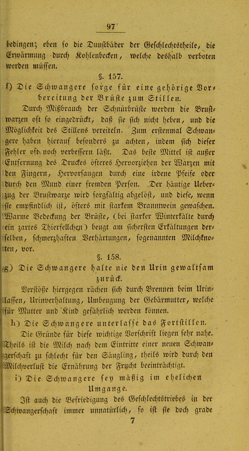 .6cbuic|cn; eben fo bic ®uufi6äber bcr @cfcf)rccf)töt^cifc, bit avwaxmmxQ -buvcf> Äo()renbccfen, mM)e Mjalb Verbote» werben muffen. §. 157. f) 2)ic ©cfjwangere forge für eine gcfjbrtgc 23or# fcercttung ber S3rüfie jum ©tiffen. 2)urdf) ?!)2i^6raucf) ber ©cf)nür6rüfte werben bie S3rnf[# warjen oft fo etngcbrücft, bag fie ficf) nidjt f)c6en, unb bie SOZogficf^feit be6 <BtiUen$ öereitefn. 3»'n cr|lenma[ (Scfjwan* gere f)a6en hierauf befonberö ju ocfjten, inbem fid^ bicfer ^el)fer ofhnocf» »crbcffern tä% Daö befte SO^ittef ifl außer »Entfernung beö Srucfeä öftereö jg)ert)orjief)en ber SOBorjen mit hben g^i'ngern, ^crüorfaugen burd) eine irbenc pfeife ober jlburrf) ben 5[)?unb einer fremben ^erfon. .25er Ijautige Ue6er# ifjng ber SBruftwarje wirb forgfäftig abgeföfi, unb biefe, wenn hfie empftnbfid) öfterö mit flarfem ^Branntwein gewafcfjen. j'äßarme SSebecfnng ber fdvüfte, (bei (larfcr $Binterfafte burd^ ein jarteö St()ierfettcf)ejt) beugt am ftd^erften @rfäftungen ber* ifefben, frfimerä()aften 5Ber()ärtungcn, fogcnannten ^ildjtno^ !ten, üor. §. 158. fg) 2)ie (Srfjwangere l^afte nie ben Urin gewaftfam : Surücf. I 2Ser(l6fe hiergegen rädjen fid) burd) ^Brennen beim Urin* Haffen, llr{ttöerl)a(tung, Umbeugnng ber ©cbärmntter, Wüfdjc iffür 5Jiutter unb Äinb gefäf)rfid) werben fönnen. h) T)ie Sd)wnngcrc nntcrfaffc baö gortftiffcn. Sie ©rünbe für biefe widjtige Sorfdjrift Tiegen fe^r naf)e. ^f)eifö ift bie ÜHifd) md) bcm (Eintritte einer neuen ©d)Wan# .;3erfd)aft äu fd)fed)t für ben ©äugting, tf)e{fö wirb burd) ben :'ä«ifd)üerfu(l bie @rnäf)rung ber gr«d)t becintrad)tigt. i') 2){e ©d)wangerc fet) mäßig im c[)cr{d)€rt Umgange. 31^ aud) bie Scfriebigung beö ©efdjfeditötricbeö in ber Sd)wangerfd)aft immer unnatürlid), fo ifl fic bodj grabe 7