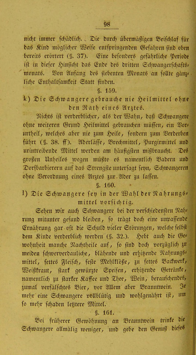 ntc^t immer fdjäbficf;. - Sic burrf) itbcrmä^tgcn S3eifrf)(af für baö Äinb mb9licf)cr 3Beifc cntf^Jrtngcnben ®cfa()rcii jTnb oben bereite erörtert (§. 37). dinc befcnberö gefä()rftd)C ^eriobc t|it in bicfcr Spin^idjt baö ©nbe beö brittcn ®c{)it)anger[rf)aftö# ' mcnatö. SBon Slnfang bcö jicbenten ?Oicnatö an foUtc ganj« nrf)c @ntf)attfamfeit (Statt ftnbcn. §. 159. k) 2)ic ©cf)tt)angcrc gebraudjc nie ipeifmittef of)ne ben 9?atf) eineö Strjteö. 9i{d)tö ifl »erbcrbrid)cr, afö fcer 2ßa()n, ba^ Sdfjwangerc o[)nc weiteren ©rnnb i^cifmittcl gcbraud)cn nii'tffcn, ein 2Sor# nrt()eif, tt)erd)eö aber nie jnm ^eife, fonbcrn jum 33crberbcrt fü()rt (§. 38. ff). 5tberfafTe, Söredimittef, ^iirgirmtttcr imb nrintrcibcnbc ?OJtttcf werben am ()aiiftg(^cn mipbraitd)t. Seö grofScn Uni)cifcö wegen mü^te eö namentftd) 53abeni unb Sorfbarbicrern anf baö ©trcngfle nnterfagt fei)n/ ©djwangcrcn o^ne SScrorbnung cineö Slrjteö jur-2lber jn faffen. §. 160. I) Sic ©rfiwangcrc fc^ in ber üBaf)! ber S'Jafirungö« mittet öorfidjtig. ©el)en wir aud) ©djwangere bei ber »erfd)ieben|lcn ^Jüaf)« rung mitunter gcfunb bfeiben, fo trägt bodj eine nn^^affcubc @rnd()rung gar oft bie ©djulb wiefer «Stöningen, wcfd}efefb|l bem Äinbe toerberbrid» werben C§. 32.). .^cbt aud) bie wof)nf)eit mandje Tiadjtijcik auf, fo ftnb bod) üorjiigfid) ju meiben fd^wcrüerbaulidje, bfäbcnbe unb erfjiJjenbc 9tal)rungö# mittet, fetteö gfcifd), fefte ^c{)mb^e, ju fetteß S3acfwcrf, SBcißfrant, ftarf gewürzte ©peifen, erbil^enbe ©ctränfe, namentfid) jn ftarfer Äajfee unb $£i)ee, 3ßein, beraufrijenbcö, jumal öerfciffd)teö Sßier, öor Stllem aber JBrauutwcin. 5^ mef)r eine ©djwangerc üolfbtütig nnb wof)fgenaf)rt ifl, fo mel)r fdjabcn festere 50?itter. §. 161. S3ci fri'tf)crcr ®cwüf)nung an 23rauntit)ein trinfe bie ®d)wangerc atfmäfig weniger, nnb gebe ben @enuß biefe^