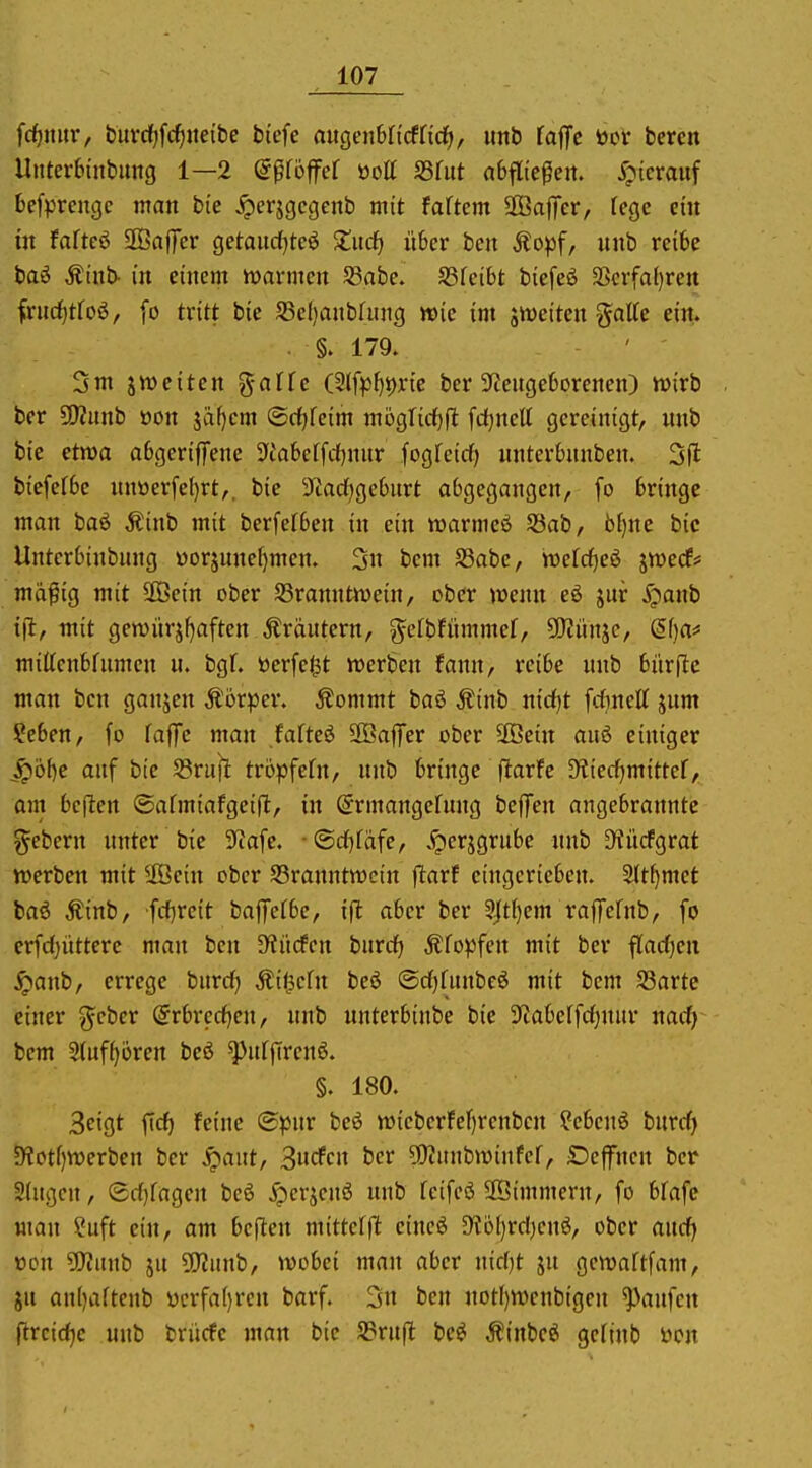 fc^mtr, buvcf)fc^ite{bc btcfe auQenUidlid), imb laffc tocr bereit Uuterbinbung 1—2 ©pföffef üott fdhit abfltepeit. ^ptcrauf befprengc man bie ^crjgcgenb mit faftcm SBafifer, fege cm in faftcö SOBaffer getaudjteö ^litdf) über ben Äopf, unb reibe baö Äinb- in einem tuarmcn SSabe. SSfeibt biefeö SScrfa()rett frnd[)tfo6, [o tritt bie S3el)anbfitng wie im jtt)eiten gotte ein. . 179. 3m jweiten %aUc (Slfp^^rtc ber 3fceugeborenen) wirb ber SUZunb öon jä^cm ©rfjfeim mogTicf)jl fdjnett gereinigt, unb bie etwa abgeriffene ^iabctfrf^nur fogfcid) unterbunben. 3fl biefefbe nnüerfe()rt,, bie 3tad[}geburt abgegangen, fo bringe man baö Äinb mit berfelben in ein warmeö 58ab, bfjne bic Unterbinbnng üorjunef)men. 3n bem S3abc, mtd^ei ävwecff mä^ig mit 3ßein ober S5ranntn)e{n, ober wenn eö jur ^panb ifl, mit gen)iirjf)aften Ärdntern, ^efbfnmmef, ÜJiünjc, ef)a^ mittenbfnmen u. bgf. toerfegt werben fann, reibe unb bitrflc man bcn ganjen Äörper. ^ommt baö Äinb md)t fdinelt jum ?eben, fo faffe man fafteö 2Baffer ober äßein auö einiger ^6{)e auf bie 58ru^ tröpfefn, nnb bringe ftarfe SKiecfjmittef, am bcflen ©armiafgeift, in (5rmangefung beffen angebrannte gebern unter bie 3tafe. •®rf)fäfe, ^erjgrube unb D?ücfgrat werben mit Ußcin ober ^Branntwein jlarf eingerieben. 5(t^met baö Äinb, frf^rcit baffefbc, i(t aber ber %tl)m raflTefnb, fo erfd)üttere man bcn abliefen burd^ .Kfopfen mit ber flarfjen ^anb, errege burd) Äitscfn beö ©djfunbeö mit bem S3artc einer g^cber @rbrcd)en, unb unterbinbe bie 3ftabcffd}nur nad) bem 3(uf^ören beö ^ufflrcnö. §. 180. 3eigt ftcf) feine <B)ßin beö wicbcrfef)renbcn ?ebenö burdi 5Wotf)werben ber ^aut, S^dcn ber ?Kunbwinfer, SDcffncn ber 2(ugcn, Sd}fagcn bcö ^erjcnö unb feifcö ffiimmern, fo bfafe man ?uft ein, am bcften mitteffi: eincö 5Hol)rd)cnö, ober and) üon Wüinb ju 5!}?unb, wobei man aber nid)t ju gcwaftfam, 8u anljartenb ücrfa()ren barf. 3n ben notI)Wcnb{gen Raufen ftrcidjc unb brücfc man bic 33ru(l be^ Äinbcö gcfinb öcn