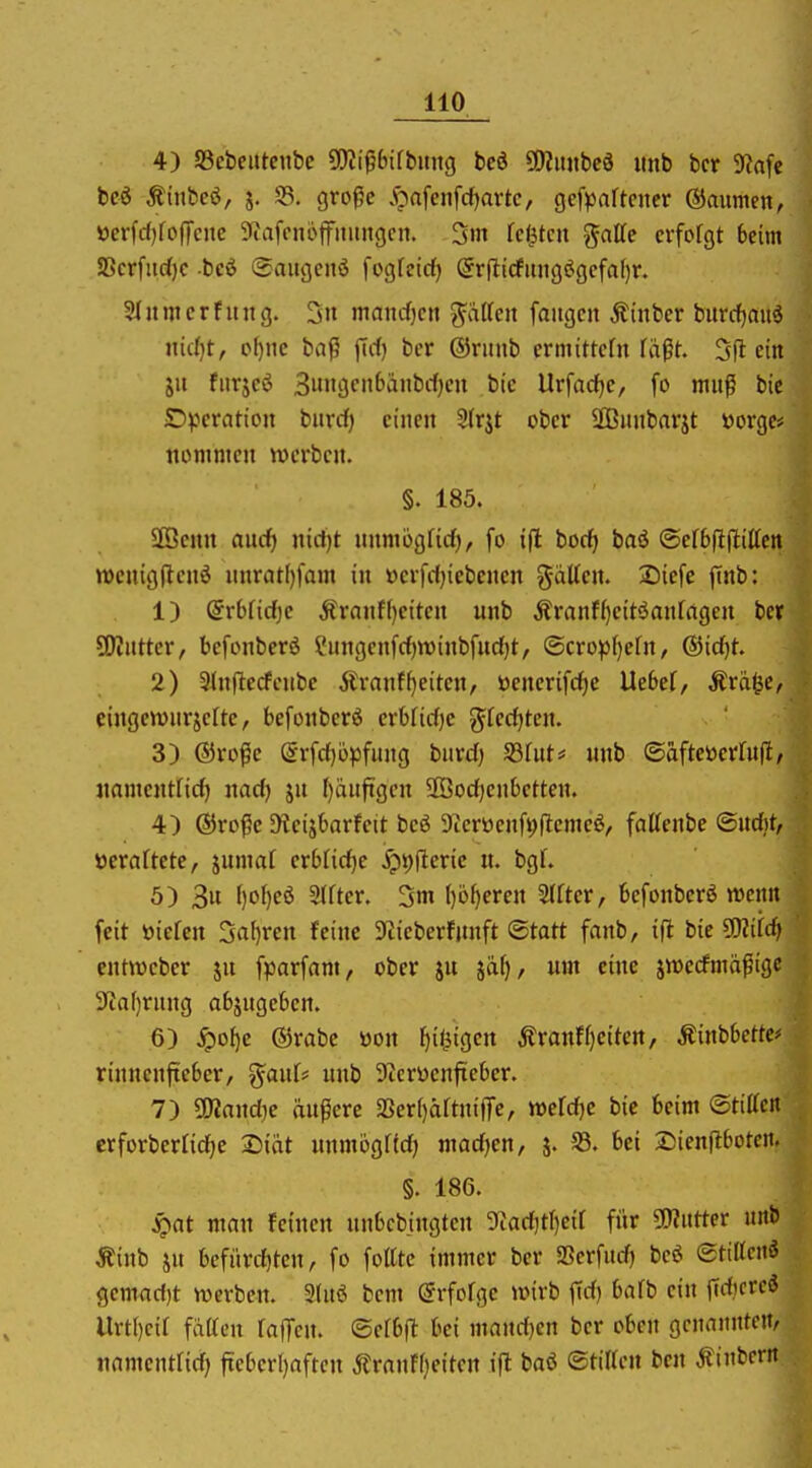 4) SSebeittenbc SOIt'^bifbititg beö ülJimbeö unb bcr 9kfe bcö Äinfceö, j. 33. groge .^nfenfd^artc, gcf^jaftcncr ©aumcn, »crfdjfoffene 9iafonöffmingcn. 3m festen gatte crforgt Beim SScrfiic()c -beö (Saugenö fogfeicf) Srf!icfimg(Jgcfal)r. 5litmerfüllg. 3ii maiicfjctt ptfcn foitgcn Äinber burcfiau^ nid)t, o^iic ba^ fid) ber ®rmib crmittcfn faßt. 5fl ein ju fiirjcö 3i»'gcn6änbrf)cu bie llr[arf)c, fo mu^ bic £))jcraticn biirrf) einen 2(rjt ober SQSiiiibarjt »orgcü nommcn werben. §. 185. Söenu nucf) nid)t iinmogfid), fo tfl bod) baö (Serbfljliltctt wcnigjlenö unrat()fam in »erfdjicbencn g-üttcn. 2)ie[e (tnb: 1) @r6rid)c Äranffjeiten unb ^ranf()cit<5an[agcn bcr SOintter, befonberö Snngenfd)n)inbfud)t, ©crop()efn, ®icf)t. 2) Slnfledeitbc Äranfl)eitcn, öenerifd^c Ue6ef, Ärä^e, cingewnrjelte, befonberß crbfidjc g^fec^tcn. 3) ®ro^e @rfd)6pfung bard) fdhit^ unb (Bafte^eüüil, jtamcntfid) nadj ja I)änftgen SÖodjcnbctten. 4) ©ro^e ^^eiJf)arfctt bcö 9ierücnfi;flemeö, faUenbc <Büd)t, veraltete, juma[ erbliche Jg)t)|^cric u. bgl'. 5) 3u f)o[)eö %Ucv. 3m ()öf)eren 2(fter, bcfonbcrö meitn feit tiiefen ^a^)vcn feine S'iieberfitnft Statt fanb, ift bie ^iid) entwcber ju fparfam, ober iu jäf)/ um eine jwecfnm^igc 3'Ja()riing abzugeben. 6) ^o{)e ®rabe üon f)i<3igett jtranf()citett, Äinbbetfe* rinncnfteber, ^anU unb Dicrüenfteber. 7) ÜKandje äupere 23er()äftnifTc, mld}C bie beim ©tittcn erforberlid^e 2)iat immbgftd) mad)en, j. 33. bei 3Dienfl6otcit. §. 186. S^at man fetuen unbcbingten 9iad)t()cir für O^utter unb Äinb ju befiirdjten, fo foltte immer ber SSerfitd) bcö ©tilTcnö gemad)t tverben. 3(nö bcm örfofge wirb fid) bafb ein fldjcrc* Urtl)cir faden fajTcn. ©erbft bei mnnd)en ber oben genannten/ iiamentrid) ficberl)afrcn jlranf()eiten ift baö ©tiUc» bcn Äinbcrn.