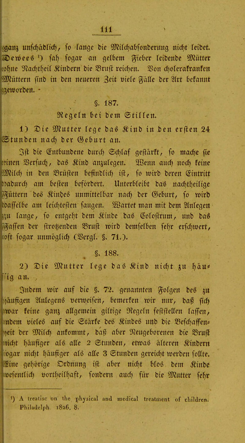 ganj utifc^äbtidf), fo fange bic 5!}2{frf)a6font!cruug nidjt feibet. i:'ett)eeö 0 fa^ fogar an gelbem ^iehcv Icibenbe 5i)Züttcr Mute '^lad)tl)eii Ätnbern bie ^viift reicfjen. SSon ci^oferafranfcn DJüttern finb in ben neueren ^cit üiefe g^dttc ber 5{rt befannt ■jctücrbctt. - §. 187. ^yicgefn bei bcm ©tiffen. 1) Die ÜJZutter fege baö Äinb in ben erflen 24 Etunben nad) ber ©eburt on. Sil bic Sntbunbenc burdf) ©c()faf geflärft, fo macf^e jtc nncn SSerfuc^, baö Äinb anjufegen. SSenn aucf> noc^ feine .IVifdf) in ben SSrüflen beftnbfidf) ijl, fo wirb beren Eintritt Mbiirrf) am befien beförbert. Unterbfeibt baö nacfjtfieilige Aiittern be-^ Äinbeö unmittelbar md) ber ©eburt, fo wirb :a)Jefbc am feicfjteflen fangen. ÜBartet man mit bem 2(nfegen ;u fange, fo entgeht bem Äinbe baö (5ofoflrum, nnb baö .vaflfen ber ftrogenben S5ruft wirb bcmfefben fef)r erfcfjwert, :n fogar nnmögfic^ (SSergf. §. 71.). §. 188. 2) Sie SO^ntter fege baß Äinb nic()t ju Ijäu* 'ig an. , 3nbem wir auf bic §. 72. genannten ?^ofgen bcö ju ).)aufigcn Sfnfegenö öcrweifen, bemerfen wir nur, ba^ ficf^ war feine ganj affgemein giftige S^egcfn feftffeffen fäffen, mbcm öiefeß auf bic ©tärfe beö Äinbeö nnb bic S3efcf)ajfen# Pjcit ber ?0?ifcf) anfommt, bafi aber 9teugeborencn bic 93ruft nirfjt fjaufiger afö äffe 2 (Stunben, etwaö öfteren Äinbern cbgar nicf)t f)äufiger afö äffe 3 ©tnnben gcrcicfjt werben foffte. Eine ge()orige Drbnung ifl aber nicf)t bfoö bcm Äinbc tücfentfirf) öortheiff)aft, fonbern and) für bic Glittet fc^r 1) A trealJsc on the phjsical and mcdical Ircalmcnt of cliildrcn. Philadclph 1826, 8.